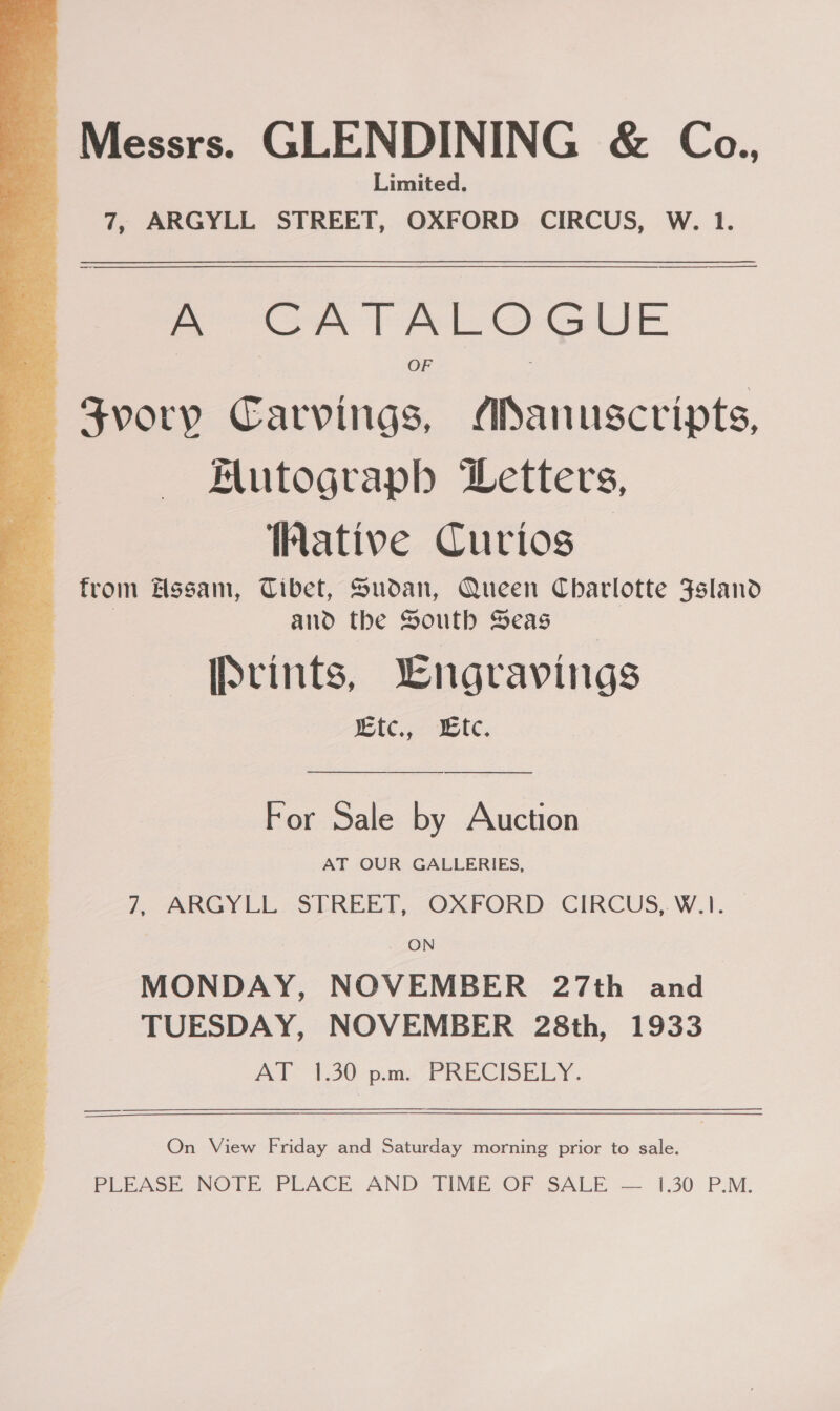  Messrs. GLENDINING &amp; Cea., Limited.  A CATALOGUE OF Svory Carvings, MSanuscripts, Mutograph Letters, Wative Curios from Hssam, Tibet, Sudan, Queen Charlotte Fsland | and the South Seas [Svints, Lngravings wtc., we. For Sale by Auction AT OUR GALLERIES, 7, ARGYLL STREET, OXFORD CIRCUS, W.1. ON MONDAY, NOVEMBER 27th and TUESDAY, NOVEMBER 28th, 1933 AY 130 pms PRECISELY. On View Friday and Saturday morning prior to sale. PLEASE, NOTE PLACE AND AME OF SALE — 1.30 P.M.