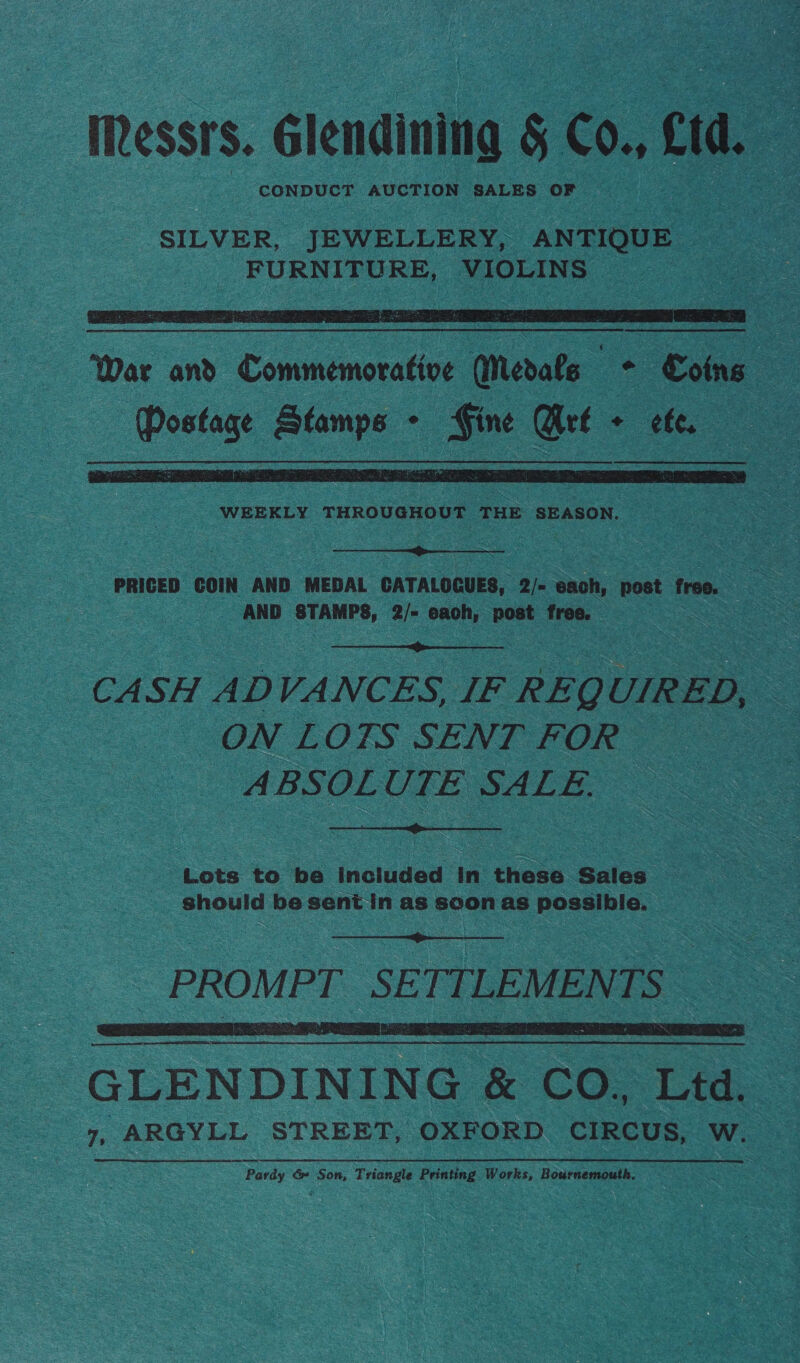 Messrs. Glendining § Co., Cid. : CONDUCT AUCTION SALES OF  War and Commemorative (Medals — : Soins Postage Stamps - Gine Mrf + ef.   PRICED COIN AND MEDAL CATALOCUES, 2/- each, post free. AND STAMPS: 2/= eaoh, post free.  CASH ADVANCES, IF REQUIRED, ON LOTS SENT vO ABSOLUTE SALE.  Lots to be included in these Sales should be sent in as soon as possible.   GLENDINING &amp; CO. Ltd. 7, ARGYLL STREET, OXFORD CIRCUS, W. Pa rdy &amp; Son, Tria angle Printing Works, Bournemouth.