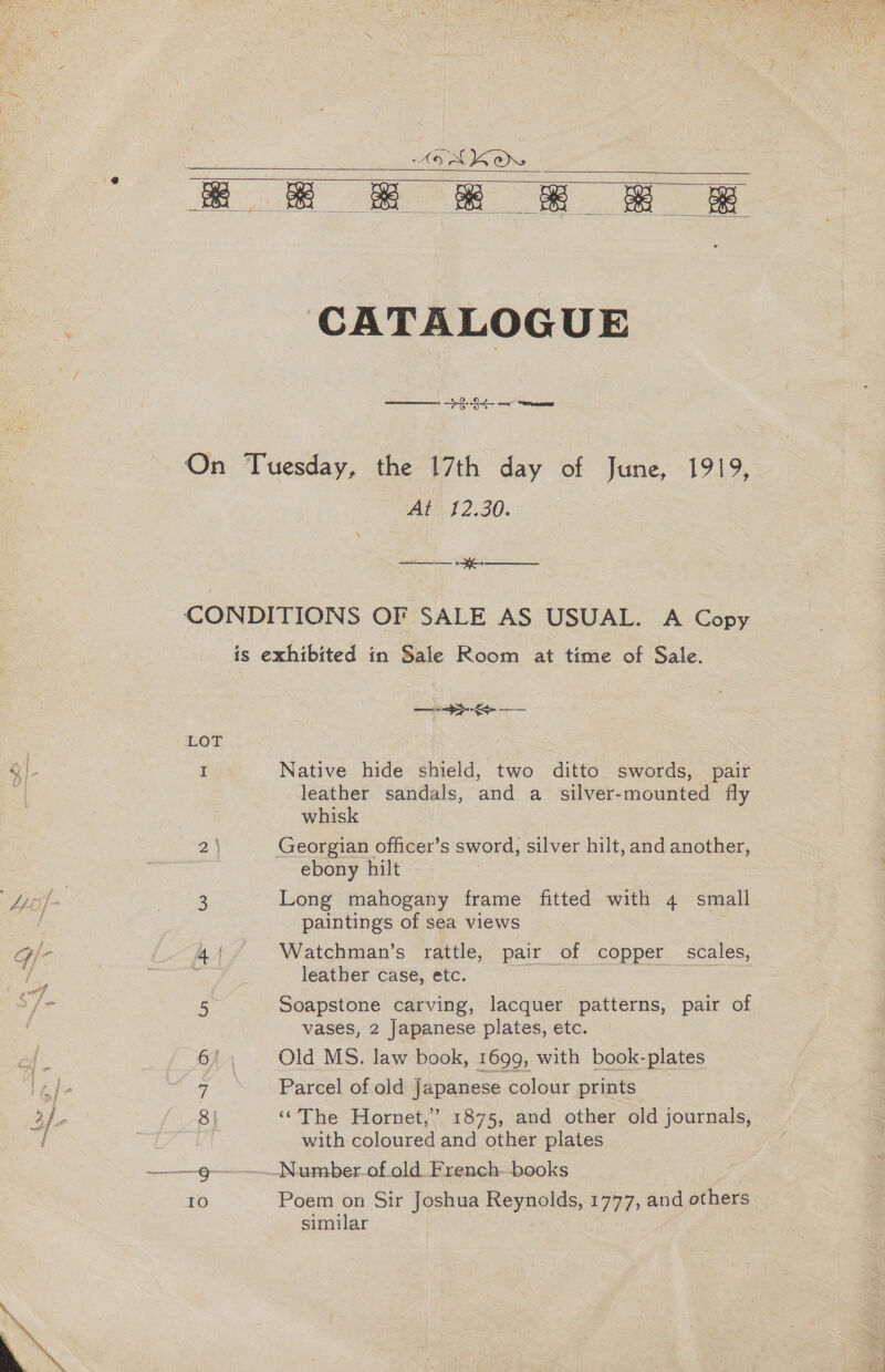 MEIC,    CATALOGUE a ee At? 12.30. a ee Native hide shield, two ditto swords, pair leather sandals, and a_ silver-mounted fly whisk ebony hilt Long mahogany frame fitted with 4 small paintings of sea views Watchman’s rattle, pair of copper scales, leather case, etc. Soapstone carving, lacquer patterns, pair of vases, 2 Japanese plates, etc. Old MS. law book, 1699, with book-plates Parcel of old japanese colour prints | ‘The Hornet,’ 1875, and other old journals, with coloured and other plates Poem on Sir Joshua Reynolds, 1777, and others similar :