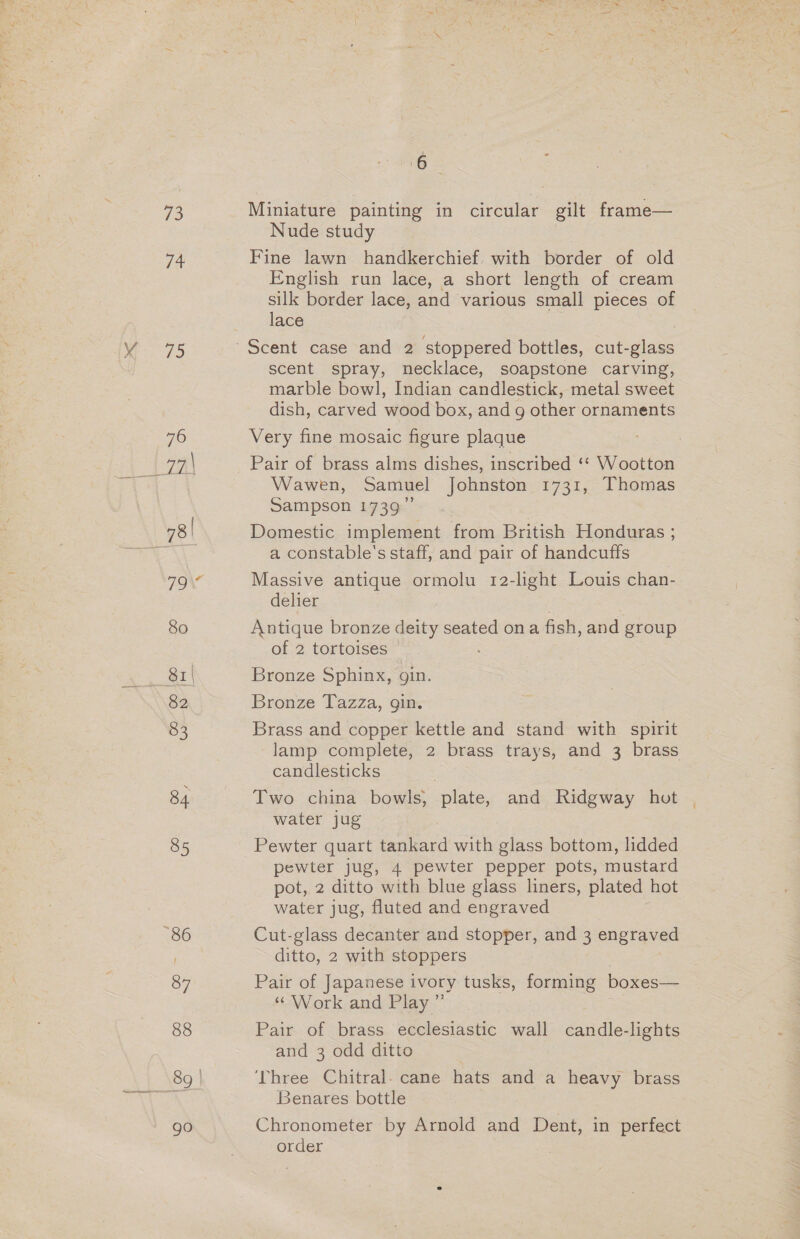 73 1a is) 76 79 80 82 83 84 85 87 88 go 6 | Miniature painting in circular gilt frame— Nude study Fine lawn handkerchief. with border of old English run lace, a short length of cream silk border lace, and various small pieces of lace scent spray, necklace, soapstone carving, marble bowl, Indian candlestick, metal sweet dish, carved wood box, andg other ornaments Very fine mosaic figure plaque Pair of brass alms dishes, inscribed ‘‘ Wootton Wawen, Samuel Johnston 1731, Thomas Sampson 1739” Domestic implement from British Honduras ; a constable's staff, and pair of handcuffs | Massive antique ormolu 12-light Louis chan- delier Antique bronze deity seated ona fish, and group of 2 tortoises Bronze Sphinx, gin. Bronze Tazza, gin. Brass and copper kettle and stand with spirit lamp complete, 2 brass trays, and 3 brass candlesticks Two china bowls, plate, and Ridgway hot water jug Pewter quart tankard with glass bottom, lidded pewter jug, 4 pewter pepper pots, mustard pot, 2 ditto with blue glass liners, plated hot water jug, fluted and engraved Cut-glass decanter and stopper, and 3 engraved ditto, 2 with stoppers Pair of Japanese ivory tusks, forming boxes— “ Work and Play ” Pair of brass ecclesiastic wall candle-lights and 3 odd ditto ‘Three Chitral. cane hats and a heavy brass Benares bottle Chronometer by Arnold and Dent, in perfect order