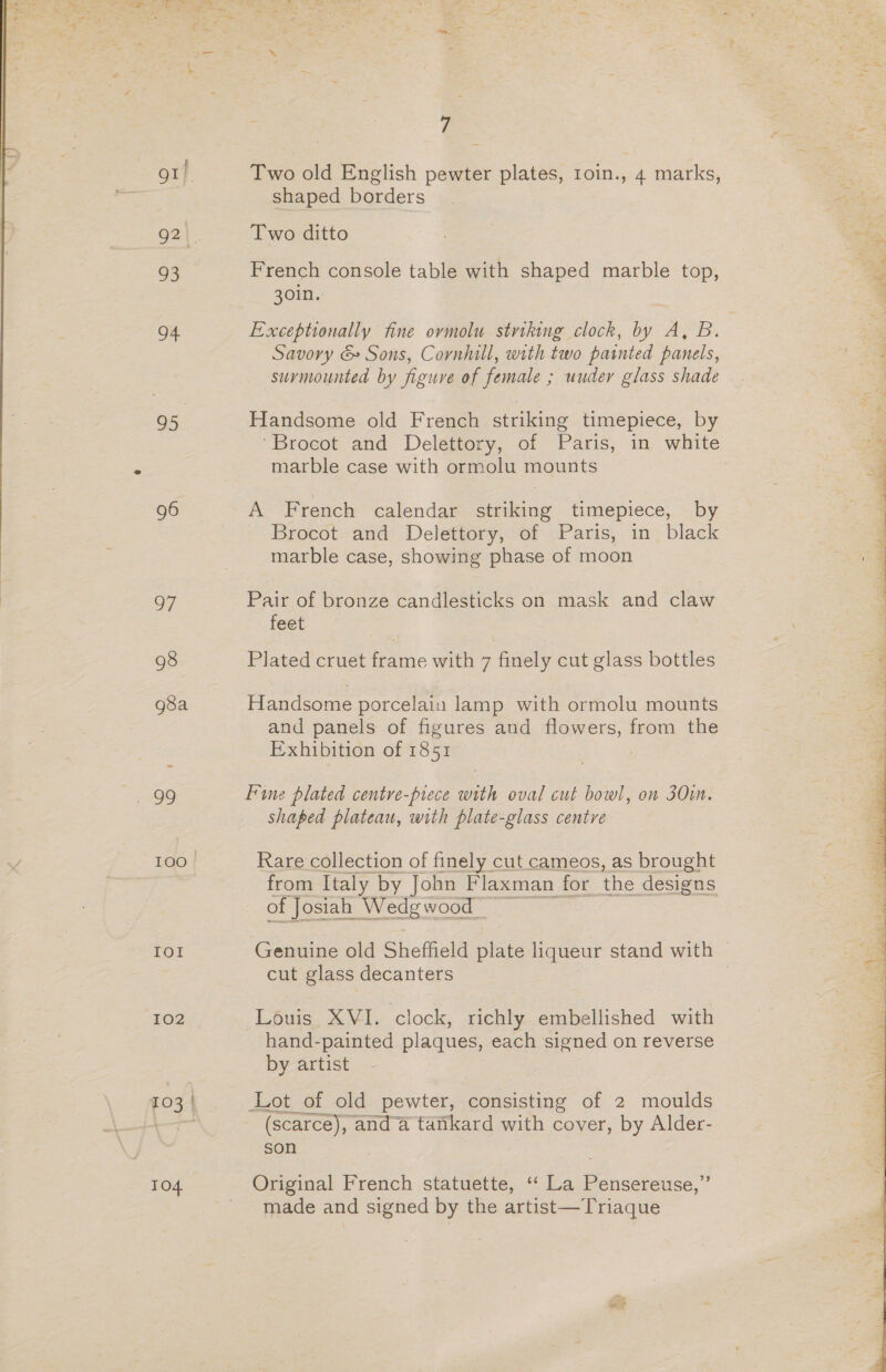 gif. Oat 93 94 95 96 OF 98 g8a ee, 100. Io! 102 TO4 7 Two old English pewter plates, 1oin., 4 marks, shaped borders Two ditto French console table with shaped marble top, 30in. Exceptionally fine ormolu striking clock, by A, B. Savory &amp; Sons, Cornhill, with two painted panels, surmounted by figure of female ; uuder glass shade Handsome old French striking timepiece, by “Brocot and Delettory, of Paris, in white marble case with ormolu mounts A French calendar striking timepiece, by Brocot and Delettory, of Paris, in black marble case, showing phase of moon Pair of bronze candlesticks on mask and claw feet Plated cruet frame with 7 finely cut glass bottles Handsome porcelain lamp with ormolu mounts and panels of figures and flowers, from the Exhibition of 1851 | Fine plated centre-prece with oval cut bowl, on 301m. shaped plateau, with plate-glass centre Rare collection of finely cut cameos, as brought from Italy by John Flaxman for the designs of Josiah Wedgwood” Genuine old Sheffield lake liqueur stand with cut glass decanters 3 Louis XVI. clock, richly embellished with hand-painted plaques, each signed on reverse by artist Lot of old pewter, consisting of 2 moulds (scarce), and a tafikard with cover, by Alder- son Original French statuette, ‘“‘ La Pensereuse,”’ made and signed by the artist—Triaque