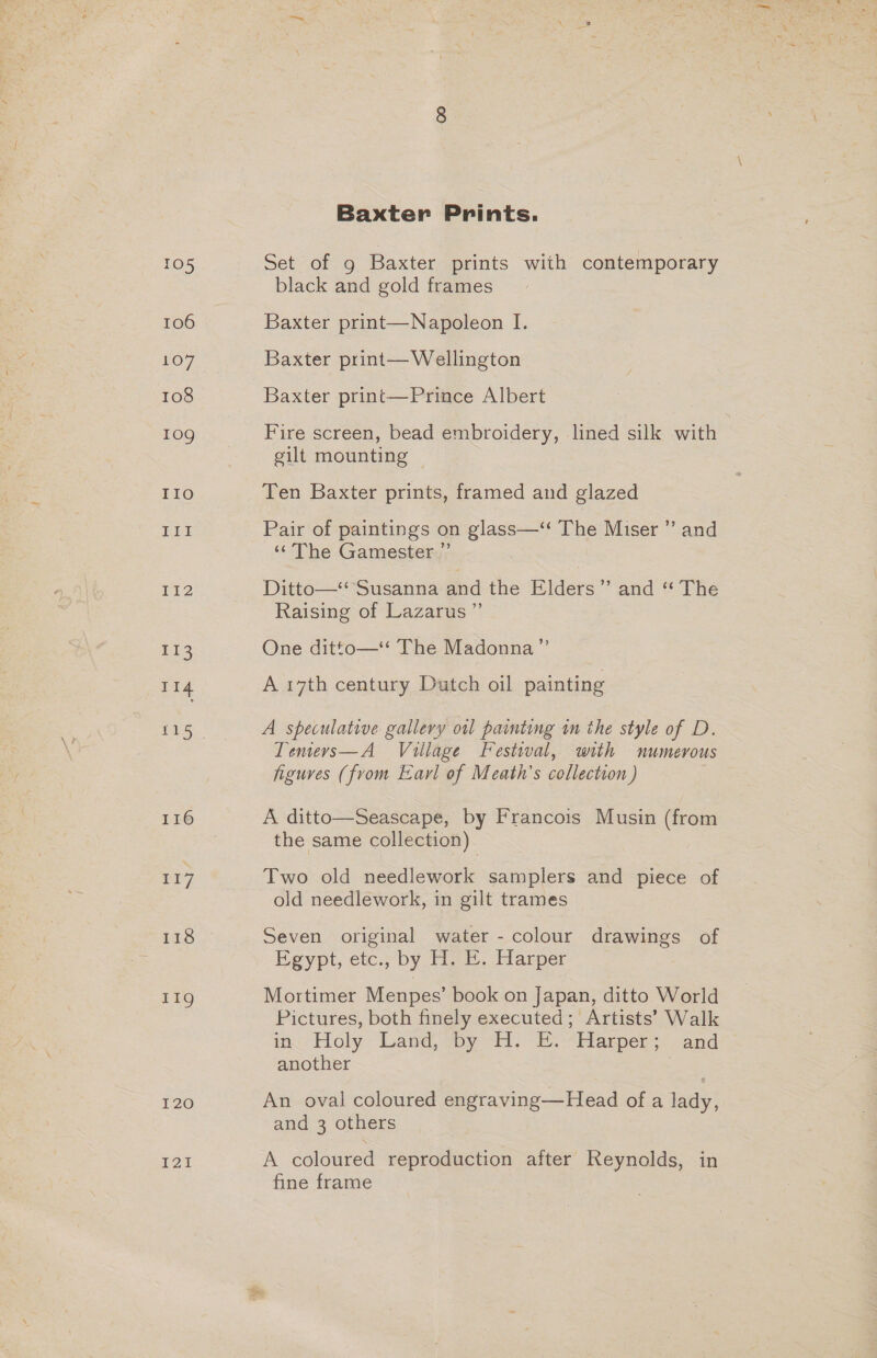 105 106 107 108 10g IIo DLE 112 Hi ua 116 117 118 119 I20 Baxter Prints. Set of 9 Baxter prints with contemporary black and gold frames Baxter print—Napoleon I. Baxter print— Wellington Baxter print—Prince Albert Fire screen, bead embroidery, lined silk with gilt mounting | Ten Baxter prints, framed and glazed Pair of paintings on glass—“ The Miser ”’ and ‘‘The Gamester ” Ditte—=Susanna Bid the Elders” and ‘“ The Raising of Lazarus ”’ One ditto—* The Madonna” A 17th century Dutch oil painting A speculative gallery oil painting in the style of D. Tenwervs—A Village Festival, with numerous figures (from Earl of Meath’s collection ) A ditto—Seascape, by Francois Musin (from the same collection) Two old needlework samplers and piece of old needlework, in gilt trames Seven original water - colour drawings of Egypt, etc., by 1H. . Harper Mortimer Menpes’ book on Japan, ditto World Pictures, both finely executed; Artists’ Walk in.’ Holy ‘Land, “by A. E.“ldarper: and another 7 An oval coloured engraving—Head of a lady, and 3 others A coloured reproduction after Reynolds, in fine frame