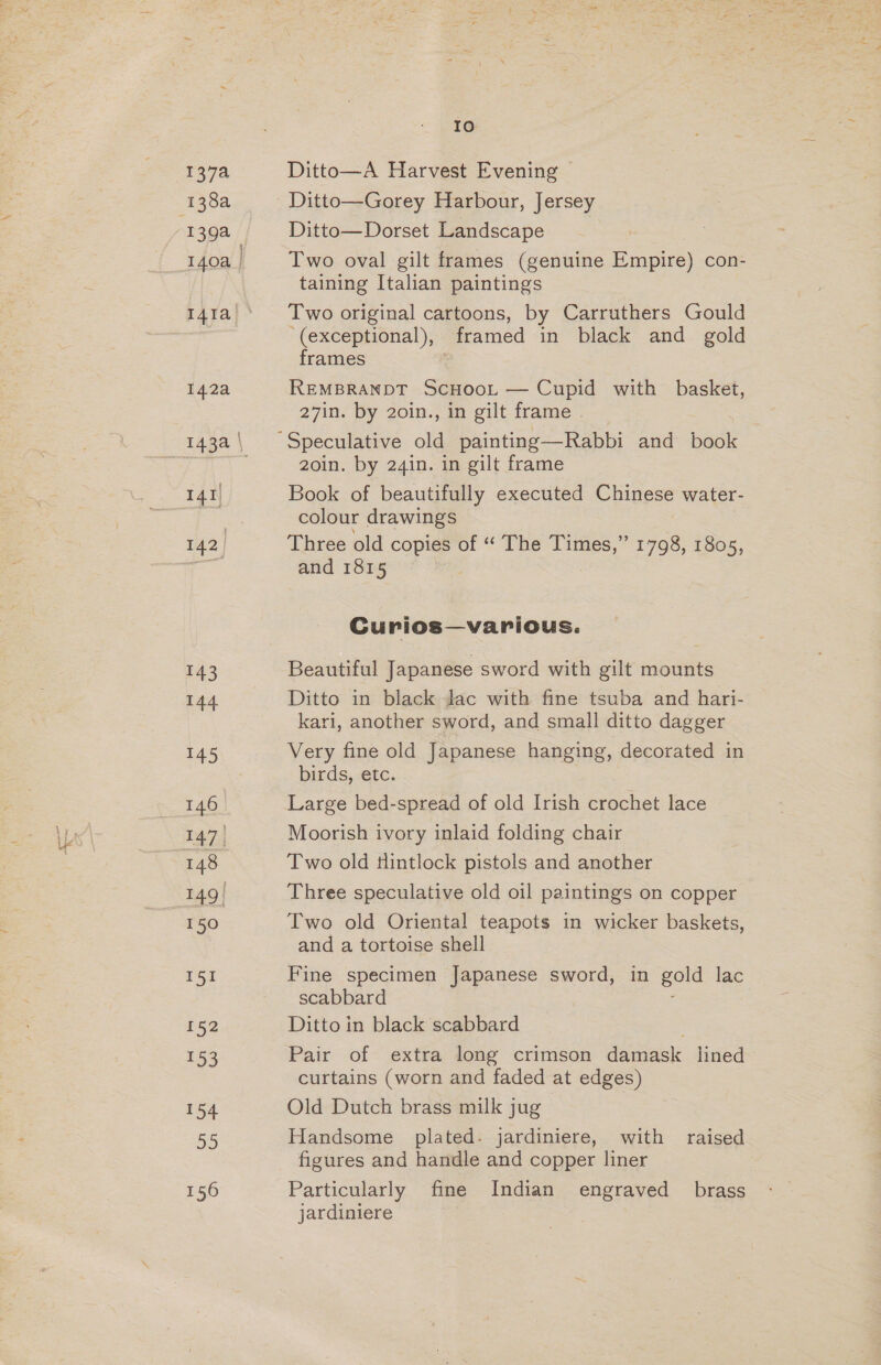 1378 138a I4ta 142a I41) 142, 143 144 145 147] 148 149 | 150 151 152 153 154 55 156 10 Ditto—A Harvest Evening Ditto—Gorey Harbour, Jersey Ditto—Dorset Landscape Two oval gilt frames (genuine Empire) con- taining Italian paintings Two original cartoons, by Carruthers Gould (exceptional), framed in black and gold frames REMBRANDT ScHooL — Cupid with basket, 27in. by 2oin., in gilt frame . 2oin. by 24in. in gilt frame Book of beautifully executed Chinese water- colour drawings Three old copies of “ The Times,” 1798, 1805, and 1815 Curios—various. Beautiful Japanese sword with gilt mounts Ditto in black Jac with fine tsuba and hari- kari, another sword, and small ditto dagger Very fine old Japanese hanging, decorated in birds, etc. Large bed-spread of old Irish crochet lace Moorish ivory inlaid folding chair Two old tlintlock pistols and another Three speculative old oil paintings on copper Two old Oriental teapots in wicker baskets, and a tortoise shell Fine specimen Japanese sword, in gold lac scabbard , Ditto in black scabbard Pair of extra long crimson damask lined curtains (worn and faded at edges) Old Dutch brass milk jug Handsome plated. jardiniere, with raised figures and handle and copper liner Particularly fine Indian engraved brass