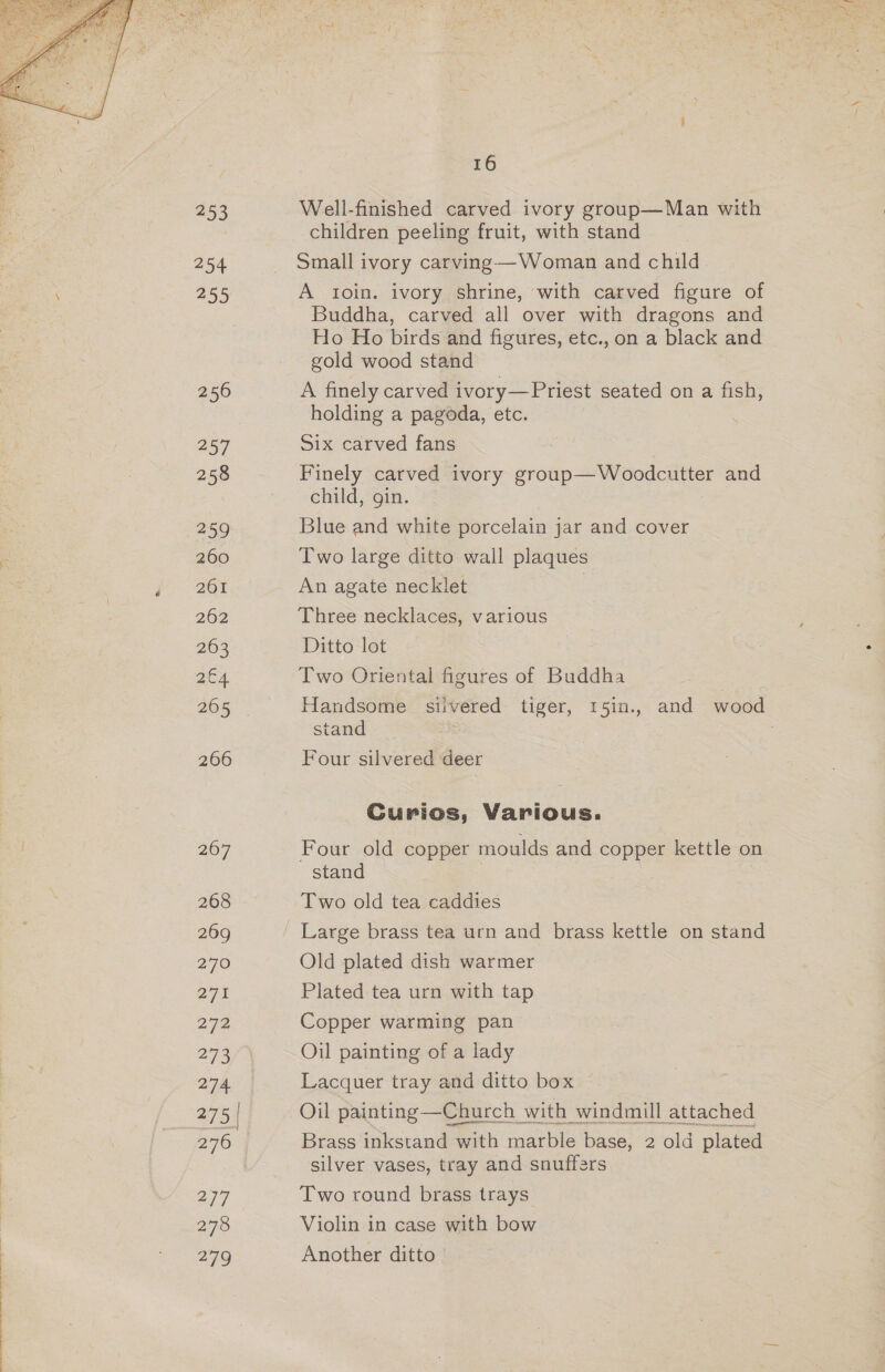  253 254 255 256 257 258 259 260 261 262 263 2c4 205 266 207 268 269 270 O71 278 273 274 275 | 2/7 278 a 16 Well-finished carved ivory group—Man with children peeling fruit, with stand Small ivory carving—Woman and child A toin. ivory shrine, ‘with carved figure of Buddha, carved all over with dragons and Ho Ho birds and figures, etc., on a black and gold wood stand A finely carved ivory—Priest seated on a fish, holding a pagoda, etc. Six carved fans Finely carved ivory group—Woodcutter and child, gin. Blue and white porcelain jar and cover Two large ditto wall plaques An agate necklet Three necklaces, various Ditto lot Two Oriental figures of Buddha Handsome siivered tiger, 15in., and wood stand Four silvered ‘deer Curios, Various. Four old copper moulds and copper kettle on stand Large brass tea urn and brass kettle on stand Old plated dish warmer Plated tea urn with tap Copper warming pan Oil painting of a lady Lacquer tray and ditto box Oil painting —Church with windmill attached Brass inkstand with marble base, 2 old plated silver vases, tray and snuffers Two round brass trays Violin in case with bow Another ditto