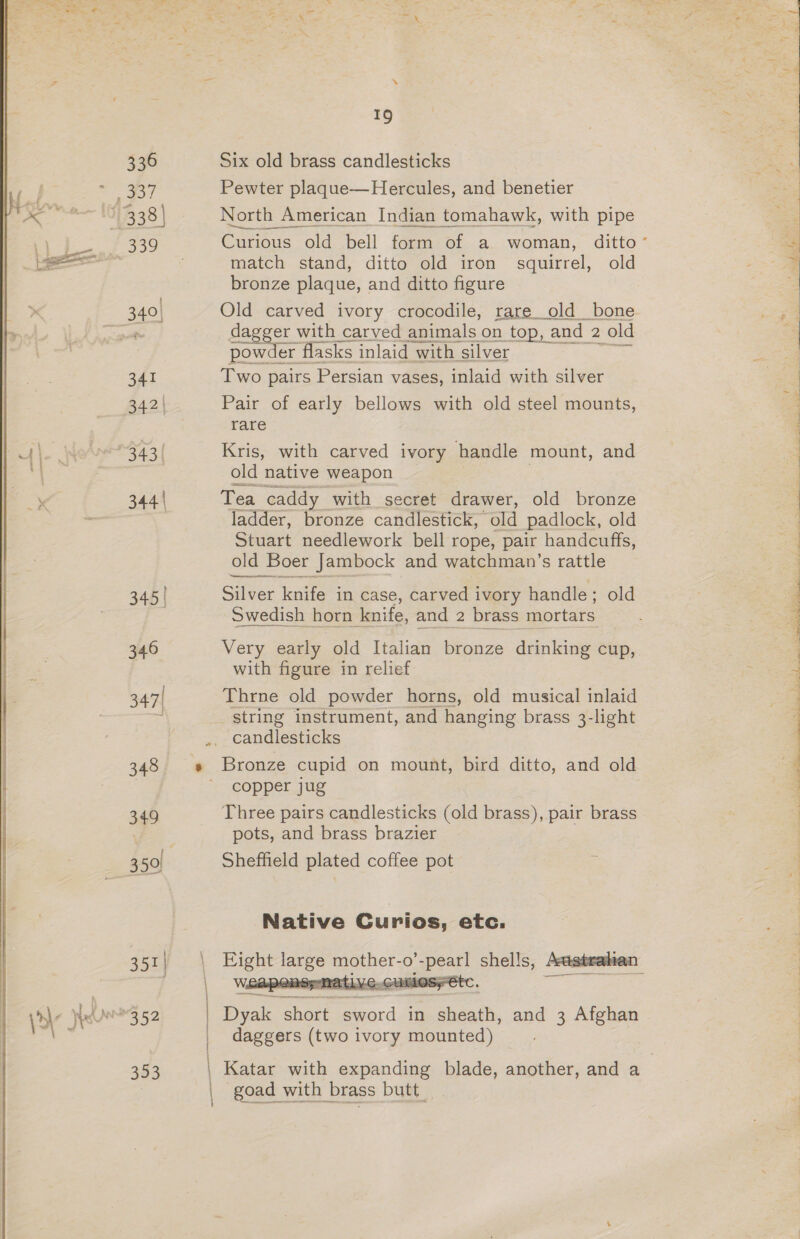 y et 336 Bie, 341 342 | 343 ( 344 | 345 | 346 347| 348 34} 351 | 353 ‘ \ } | { 1 19 Six old brass candlesticks Pewter plaque—Hercules, and benetier North American Indian tomahawk, with pipe Curious old bell form of a woman, ditto match stand, ditto old iron squirrel, old bronze plaque, and ditto figure Old carved ivory crocodile, rare old bone dagger with carved animals on top, a and 2: old powder flasks inlaid with silver Two pairs Persian vases, inlaid with silver Pair of early bellows with old steel mounts, rare  Kris, with carved ivory handle mount, and old native weapon — Tea caddy with secret drawer, old bronze ladder, bronze candlestick, old padlock, old Stuart needlework bell rope, pair handcuffs, old Boer Jambock and watchman’s rattle Silver knife in case, carved ivory handle; old Swedish horn knife, and 2 brass mortars Very early old Italian bronze drinking cup, with figure in relief Thrne old powder horns, old musical inlaid string instrument, and hanging brass 3-light Bronze cupid on mount, bird ditto, and old copper jug Three pairs candlesticks (old brass), pair brass pots, and brass brazier Sheffield plated coffee pot Native Curios, etc. es gee! so ee 0’ ~pearl shells, Arasteakian ——  Beak ‘short eaardd in Gaaeath, and 3 Afghan daggers (two ivory mounted) Katar with expanding blade, another, and a goad with brass butt_