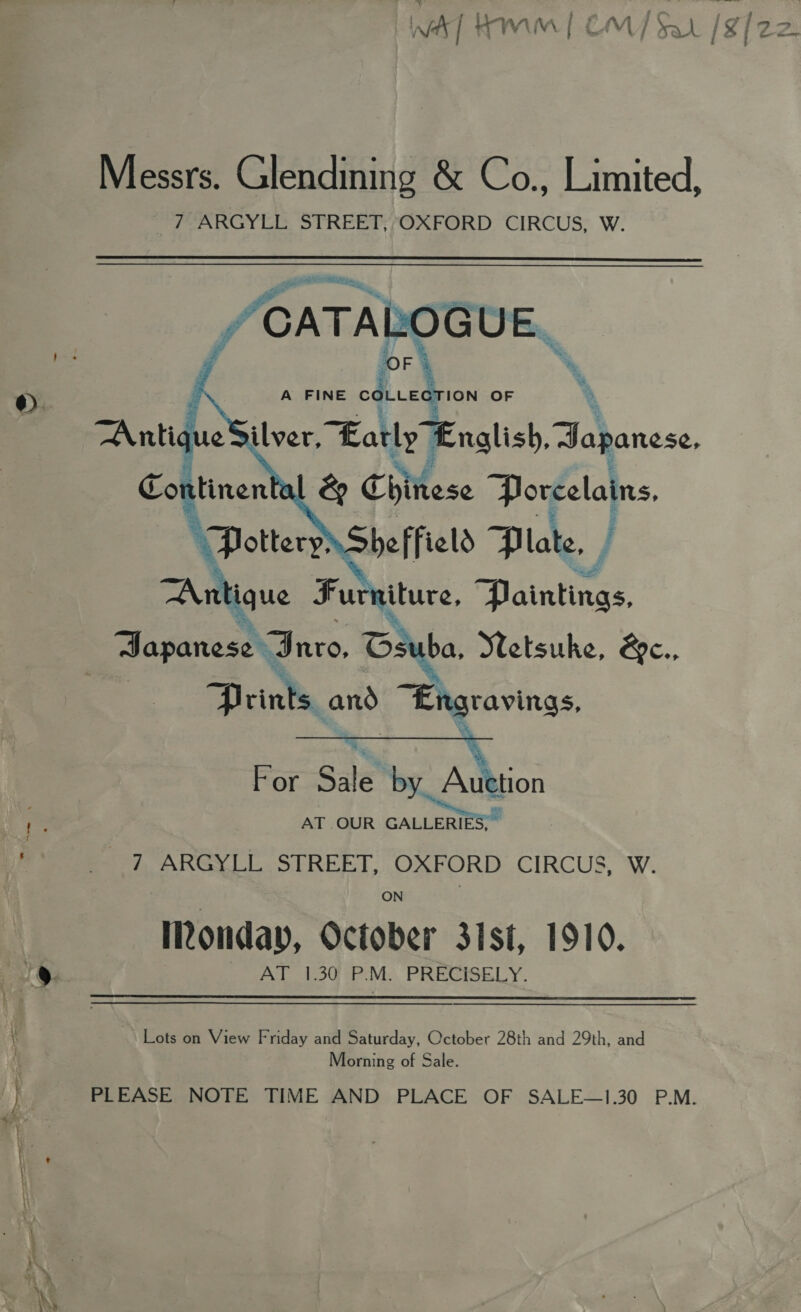 AA | WV | Messrs. Glendining &amp; Co., Limited &gt; “ARGYLE. STREET;/OXFORD CIRCUS; W    A FINE oe ag TION OF ta. &amp; tittese Percelains. “Plotters beffield Plate, / f “Antique Furniture Paintings, | Bapanese Inro, o. ba, Stetsuke, &amp;c., | Prints a and “Engravings.  For Sale by Auttion AT OUR GALLERIES, 7 ARGYLL STREET, OXFORD CIRCUS, W Monday, October 31st, 1910. AT 1.30 P.M. PRECISELY. Lots on View Friday and Saturday, October 28th and 29th, and Morning of Sale. NOTE TIME AND PLACE OF SALE—1.30 P.M om onmceere