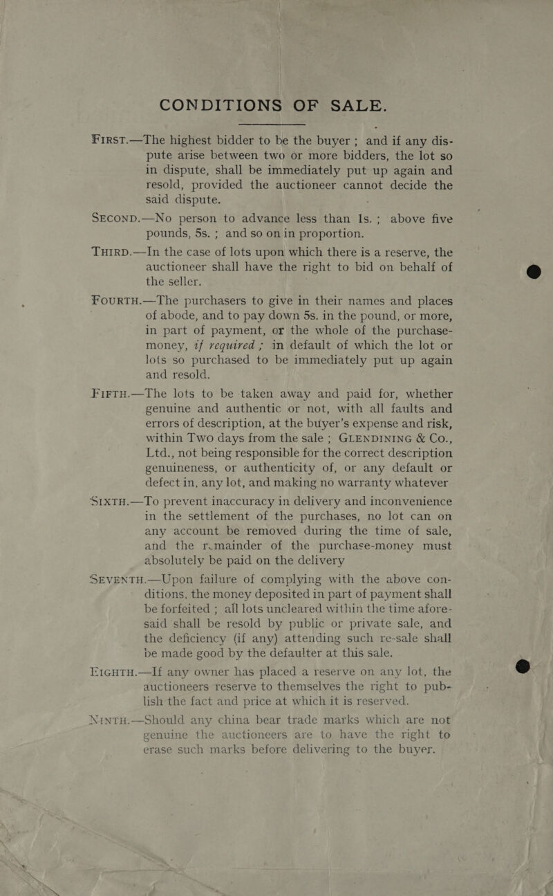 CONDITIONS OF SALE. Frrst.—The highest bidder to be the buyer ; and if any dis- pute arise between two or more bidders, the lot so in dispute, shall be immediately put up again and resold, provided the auctioneer cannot decide the said dispute. SECOND.—No person to advance less than Is.; above five pounds, 5s. ; and so on in proportion. TuirD.—In the case of lots upon which there is a reserve, the auctioneer shall have the right to bid on behalf of the seller. fourTH.—The purchasers to give in their names and places of abode, and to pay down 5s. in the pound, or more, in part of payment, or the whole of the purchase- money, 7f vequired ; in default of which the lot or lots so purchased to be immediately put up again and resold. FirtyH.—tThe lots to be taken away and paid for, whether genuine and authentic or not, with all faults and errors of description, at the buyer’s expense and risk, within Two days from the sale ; GLENDINING &amp; Co., Ltd., not being responsible for the correct description genuineness, or authenticity of, or any default or defect in, any lot, and making no warranty whatever ‘S1xTH.—To prevent inaccuracy in delivery and inconvenience in the settlement of the purchases, no lot can on any account be removed during the time of sale, and the r.mainder of the purchase-money must absolutely be paid on the delivery SEVENTH.—Upon failure of complying with the above con- ditions, the money deposited in part of payment shall be forfeited ; all lots uncleared within the time afore- said shall be resold by public or private sale, and the deficiency (if any) attending such re-sale shall be made good by the defaulter at this sale. I:tGHTH.—If any owner has placed a reserve on any lot, the auctioneers reserve to themselves the right to pub- lish the fact and price at which it is reserved. Nintu.—Should any china bear trade marks which are not genuine the auctioneers are to have the right to erase such marks before delivering to the buyer.