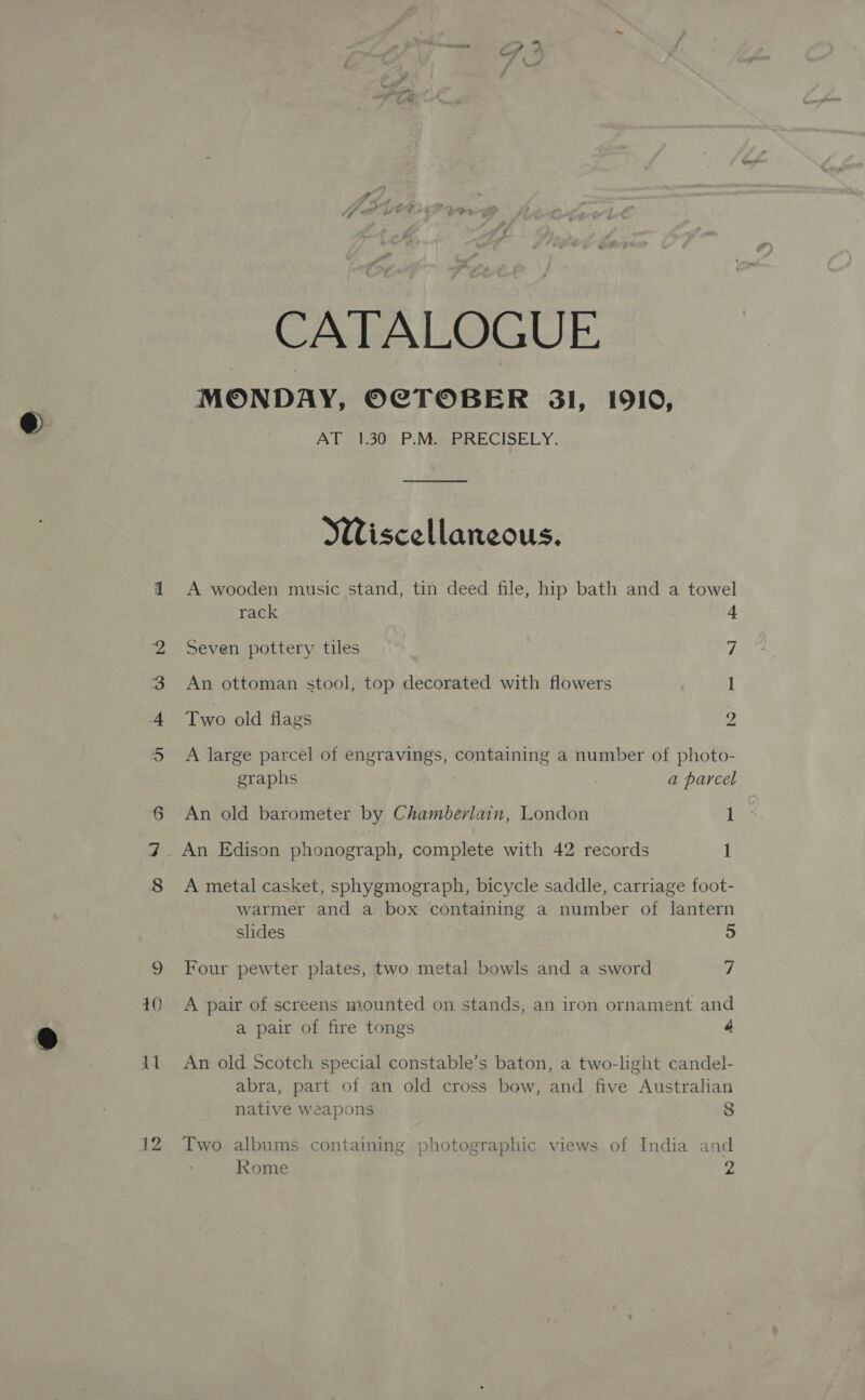 rp) &amp; 10 12 CATALOGUE MONDAY, OCTOBER 3l, 1910, AT 1.30 P.M. PRECISELY. Wiscellaneous. A wooden music stand, tin deed file, hip bath and a towel rack 4 Seven pottery tiles 7 An ottoman stool, top decorated with flowers 1 Two old flags 2 A large parcel of engravings, containing a number of photo- graphs : a parcel An old barometer by Chamberlain, London 1 _ An Edison phonograph, complete with 42 records I A metal casket, sphygmograph, bicycle saddle, carriage foot- warmer and a box containing a number of lantern slides 5 Four pewter plates, two metal bowls and a sword 7 A pair of screens mounted on stands, an iron ornament and a pair of fire tongs é An old Scotch special constable’s baton, a two-light candel- abra, part of an old cross bow, and five Australian native Weapons 8 Two albums containing photographic views of India and