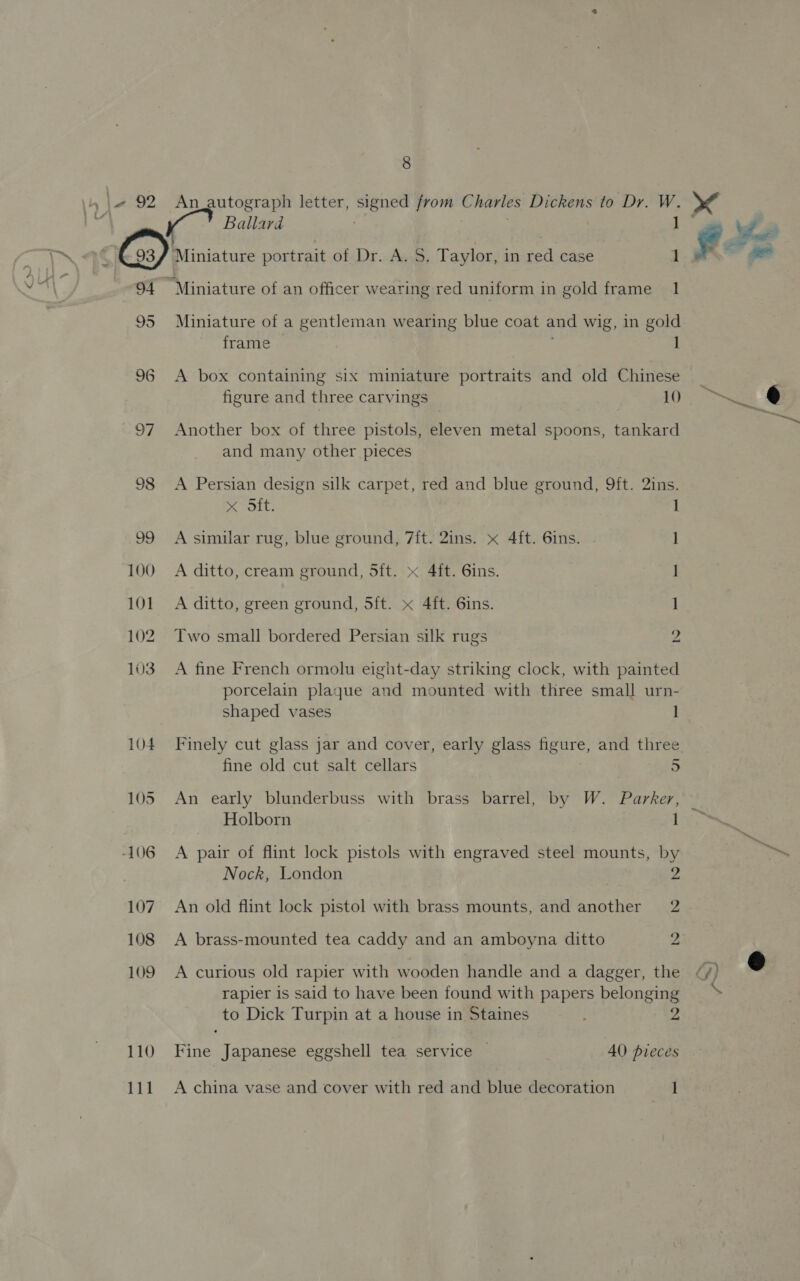 94 95 I] 98 99 100 101 102 103 104 105 -106 107 108 109 110 111 Ballard ] Miniature of a gentleman wearing blue coat and wig, in gold frame A box containing six miniature portraits and old Chinese figure and three carvings . 10 Another box of three pistols, eleven metal spoons, tankard and many other pieces A Persian design silk carpet, red and blue ground, 9ft. 2ins. x Sft. 1 A similar rug, blue ground, 7{t. 2ins. « 4ft. 6ins. 1] A ditto, cream ground, 5ft. x 4ft. 6ins. | A ditto, green ground, 5ft. x 4ft. 6ins. 1 Two small bordered Persian silk rugs 2 A fine French ormolu eight-day striking clock, with painted porcelain plaque and mounted with three small urn- shaped vases 1! Finely cut glass jar and cover, early glass figure, and three fine old cut salt cellars 5 Holborn 1 A pair of flint lock pistols with engraved steel mounts, by Nock, London 2 An old flint lock pistol with brass mounts, and another 2 A brass-mounted tea caddy and an amboyna ditto 2 A curious old rapier with wooden handle and a dagger, the rapier is said to have been found with papers belonging to Dick Turpin at a house in Staines Fine Japanese eggshell tea service 40 pieces A china vase and cover with red and blue decoration 1