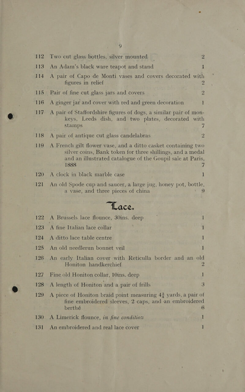 112 113 114 115 116 uty 118 119 120 121 122 123 124 125 126 127 128 129 130 131 » Two cut glass bottles, silver mounted _ 2 An Adam’s black ware teapot and stand I A pair of Capo de Monti vases and covers decorated with | figures in relief 2 Pair of fine cut glass jars and covers 1s A ginger jar and cover with red and green decoration I A pair of Staffordshire figures of dogs, a similar pair of mon- keys, Leeds dish, and two plates, decorated with stamps . ‘| A pair of antique cut glass candelabras 2 A French gilt flower vase, and a ditto casket containing two silver coins, Bank token for three shillings, and a medal and an illustrated catalogue of the Goupil sale at Paris, 1888 | 7 A clock in black marble case 1 An old Spode cup and saucer, a large jug, honey pot, bottle, a vase, and three pieces of china 9 “Lace. A Brussels lace flounce, 30ins. deep ; ] ‘A fine Italian lace collar 1 A ditto lace table centre ] An old needlerun bonnet veil Il An early Italian cover with Reticulla border and an old Honiton handkerchief 2 Fine old Honiton collar, 10ins. deep ] A length of Honiton and a pair of frills 3 A piece of Honiton braid point measuring 4? yards, a pair of fine embroidered sleeves, 2 caps, and an embroidered berthé 6 A Limerick flounce, 77 fine condition ] An embroidered and real lace cover ]