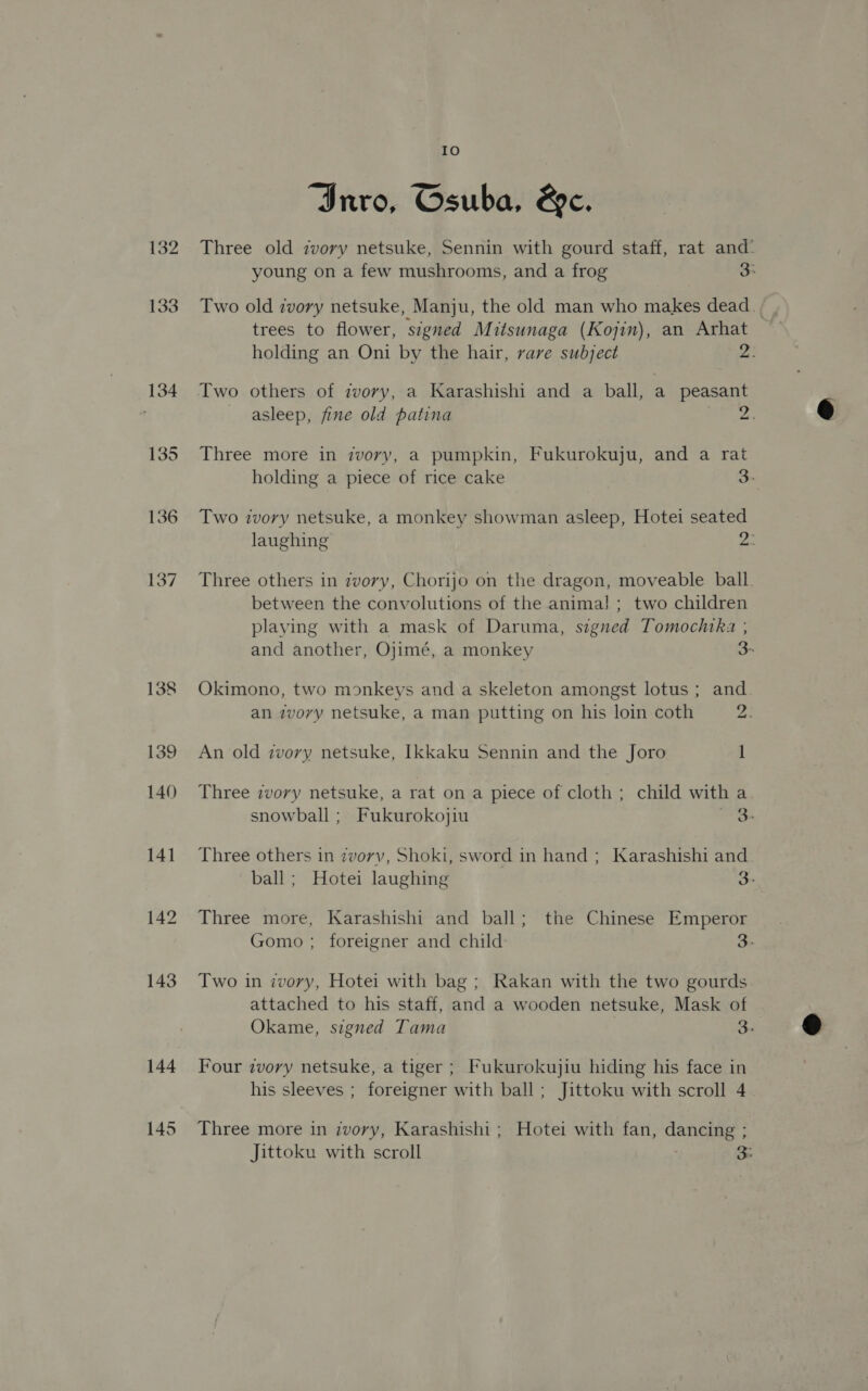 142 143 Io “Inro, Osuba, &amp;ec. trees to flower, signed Mitsunaga (Kojin), an Arhat Three more in zvory, a pumpkin, Fukurokuju, and a rat Two ivory netsuke, a monkey showman asleep, Hotei seated Three others in ivory, Chorijo on the dragon, moveable ball between the convolutions of the anima! ; two children playing with a mask of Daruma, signed Tomochtka ; Okimono, two monkeys and a skeleton amongst lotus ; and An old zvory netsuke, [kkaku Sennin and the Joro 1 Three zvovy netsuke, a rat on a piece of cloth; child with a Three others in zvorvv, Shoki, sword in hand ; Karashishi and Three more, Karashishi and ball; the Chinese Emperor Two in ivory, Hotei with bag ; Rakan with the two gourds attached to his staff, and a wooden netsuke, Mask of Four zvory netsuke, a tiger ; Fukurokujiu hiding his face in his sleeves ; foreigner with ball ; Jittoku with scroll 4 Three more in ivory, Karashishi ; Hotei with fan, dancing ;