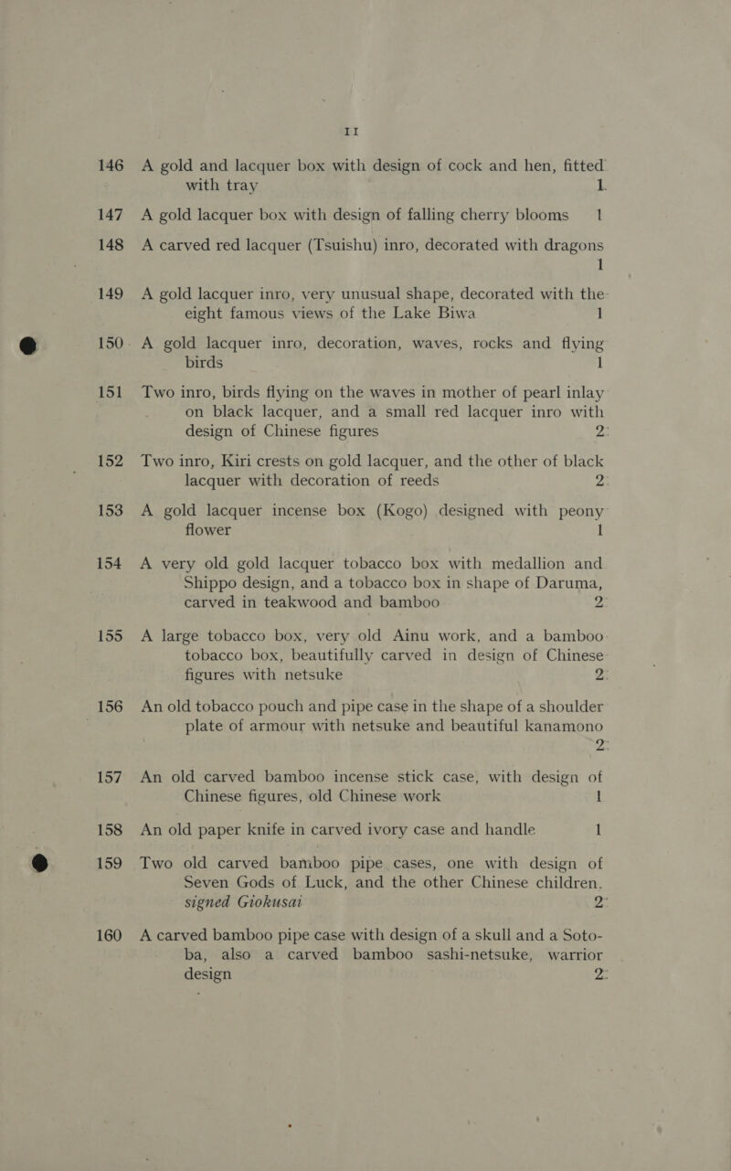 146 147 148 149 151 152 153 156 157 158 159 160 LI A gold and lacquer box with design of cock and hen, fitted with tray 1. A gold lacquer box with design of falling cherry blooms 1 A carved red lacquer (Tsuishu) inro, decorated with dragons 1 A gold lacquer inro, very unusual shape, decorated with the- eight famous views of the Lake Biwa 1 A gold lacquer inro, decoration, waves, rocks and flying birds 1 Two inro, birds flying on the waves in mother of pearl inlay on black lacquer, and a small red lacquer inro with design of Chinese figures 23 Two inro, Kiri crests on gold lacquer, and the other of black lacquer with decoration of reeds ye A gold lacquer incense box (Kogo) designed with peony flower 1 A very old gold lacquer tobacco box with medallion and Shippo design, and a tobacco box in shape of Daruma, carved in teakwood and bamboo 2 A large tobacco box, very old Ainu work, and a bamboo. tobacco box, beautifully carved in design of Chinese: figures with netsuke 2: An old tobacco pouch and pipe case in the shape of a shoulder plate of armour with netsuke and beautiful kanamono whe An old carved bamboo incense stick case, with design of Chinese figures, old Chinese work 1 An old paper knife in carved ivory case and handle I Two old carved baniboo pipe cases, one with design of Seven Gods of Luck, and the other Chinese children. signed Giokusat Wes A carved bamboo pipe case with design of a skull and a Soto- ba, also a carved bamboo sashi-netsuke, warrior design yes