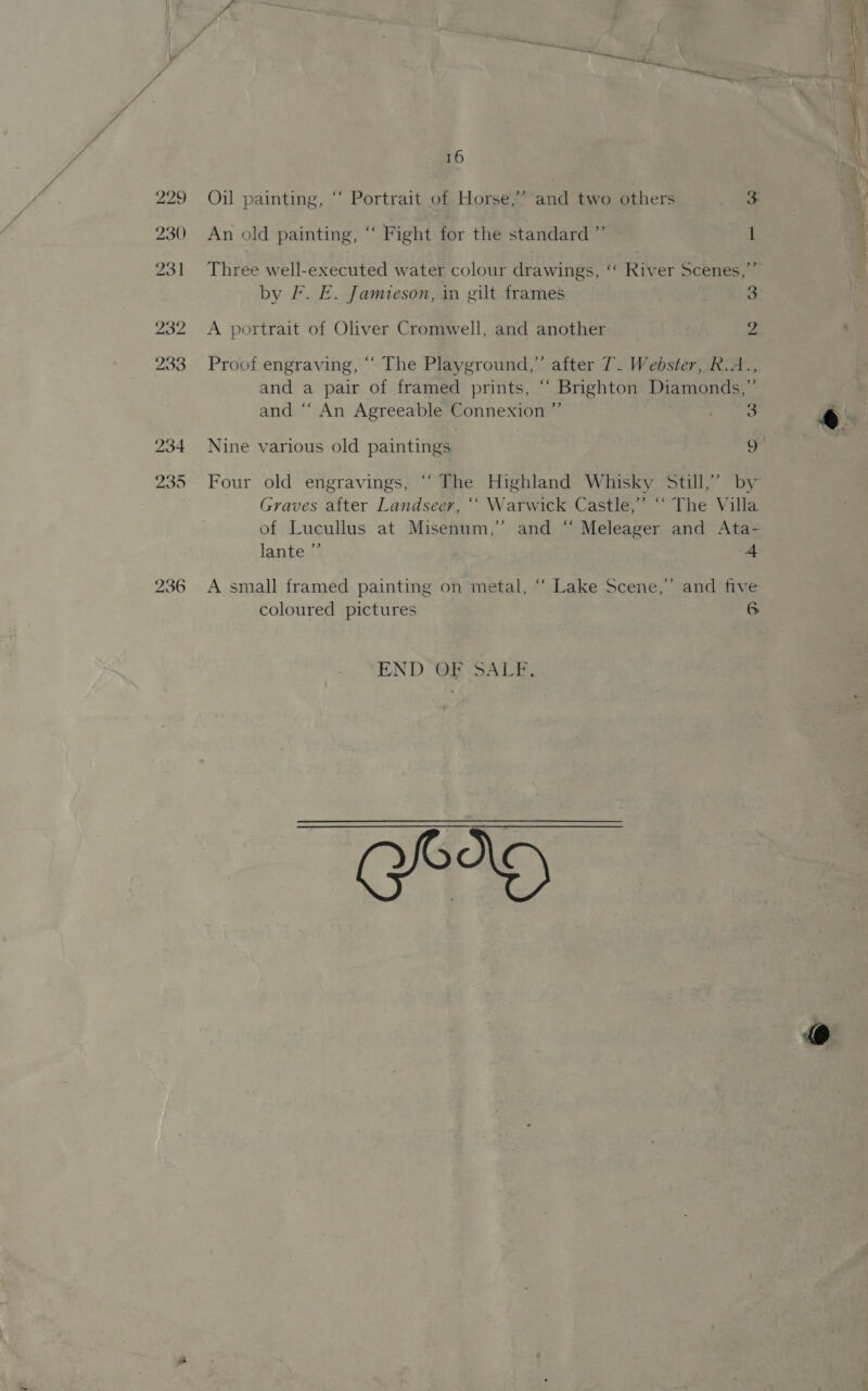 229 230 231 232 233 16 &gt;? Oil painting, “ Portrait of Horse, An old painting, “ Fight for the standard ”’ 1 Three well-executed water colour drawings, ‘‘ River Scenes,” by F. E. Jamzeson, in gilt frames 3 A portrait of Oliver Cromwell, and another 2 Proof engraving, ‘“‘ The Playground,” after 7. Webster, R.A.., and a pair of framed prints, “ Brighton Diamonds,” and “‘ An Agreeable Connexion ” ai Nine various old paintings u Graves after Landseer, ‘“ Warwick Castle,’ ‘“‘ The Villa of Lucullus at Misenum,” and “ Meleager and Ata- lante ”’ 4 A small framed painting on metal, “‘ Lake Scene,” and five coloured pictures 6 END GE. SALB,