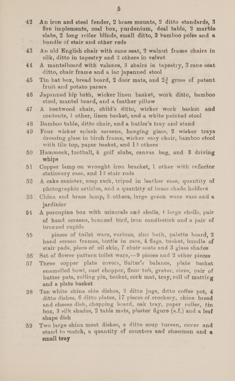 “A2 43 44 45 46 AT 48 49 50 51 52 54 5D 56 D7 58 ‘59 Hy) An iron and steel fender, 2 brass mounts, 2 ditto standards, 3 fire implements, coal box, purdonium, deal table, 2 marble slabs, 2 long roller blinds, small ditto, 3 oe polés and a bundle of stair and other reds ; An old English chair with cane seat, 2 walnut frame chairs in silk, ditto in tapestry and 2 others in velvet | A mantelboard with valance, 3 chairs in tapestry, 3 cane seat ditto, chair frame and a lac japanned stool Tin hat box, bread board, 2 door mats, and 23 gross of patent fruit and potato parers Japanned hip bath, wicker linen basket, work ditto, bamboo stool, mantel boards and a feather pillow A bentwood chair, child’s ditto, wicker work basket and contents, | other, linen basket, and a white painted stool Bamboo table, ditto chair, and a butler’s tray and stand Four wicker splash sereens, hanging glass, 2 wieker trays dressing glass in birch frame, wicker easy chair, bamboo stool with tile top, paper basket, and 13 others Hammock, football, 4 golf clubs, canvas bag, and 3 driving whips Copper lamp on wrought iron bracket, 1 other with reflector stationery case, and 12 stair rods A cake canister, soap rack, tripod in leather case, quantity of photographie articles, and a quantity of brass shade holders China and brass lamp, 2 others, large green ware vase and a jardinier A porcupine box with minerals and shells, 4 large shells, pair of hand screens, brenzed bird, iron candlestick and a pair of bronzed cupids pieces of toilet ware, various, zine bath, palette board, 2 hand sereen frames, bottle in case, 4 flags, basket, bundle of stair pads, piece of oil skia, 7 chair seats and 3 glass shades Set of flower pattern toilet ware,—9 pieces and 2 other pieces Three copper plate covers, Salter’s balance, plate basket enamelled bowl, suet chopper, flour tub, grater, sieve, pair of butter pats, rolling pin, basket, cork mat, tray, roll ak matting and a plate basket Ten white china side dishes, 2 ditto jugs, ditto coffee pot, 4 ditto dishes, 6 ditto plates, 17 pieces of crockery, china bread and cheese dish, chopping board, oak tray, paper roller, tin box, 3 silk shades, 2 table mats, plaster figure (a.f.) and a leaf shape dish Two large china meat dishes, a ditto soup tureen, cover and stand to match, a quantity of counters and chessmen and a small tray