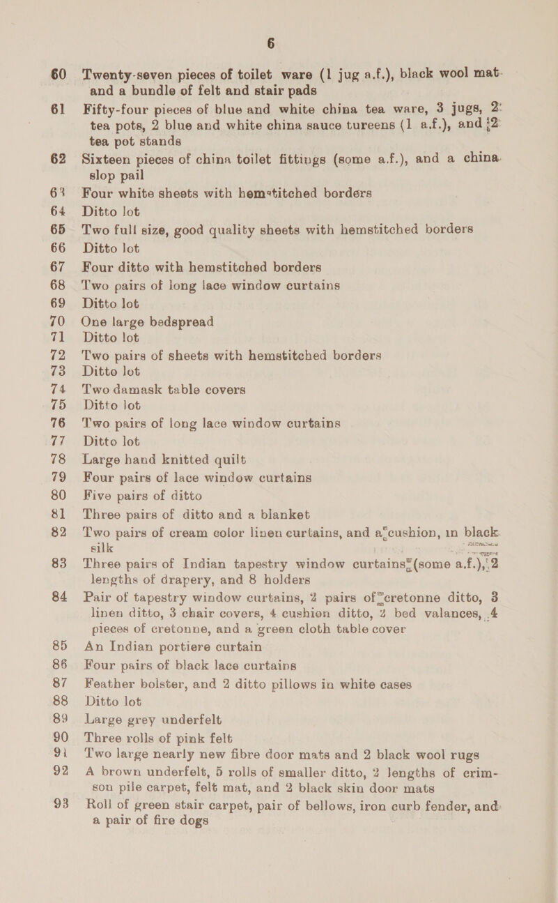 60 61 62 63 64 65 66 67 68 69 70 71 72 73 74 75 76 77 78 79 80 81 82 83 84 86 87 88 89 90 93. 92 93 6 Twenty-seven pieces of toilet ware (1 jug a.f.), black wool mat- and a bundle of felt and stair pads Fifty-four pieces of blue and white china tea ware, 3 jugs, 2: tea pots, 2 blue and white china sauce tureens (1 a.f.), and {2 tea pot stands Sixteen pieces of china toilet fittings (some a.f.), and a china slop pail Four white sheets with hem«titched borders Ditto lot Two full size, good quality sheets with hemstitched borders Ditto lot Four ditte with hemstitched borders Two pairs of long lace window curtains Ditto lot One large bedspread Ditto lot Two pairs of sheets with hemstitched borders Ditto lot Two damask table covers Ditto lot Two pairs of long lace window curtains Ditto lot Large hand knitted quilt Four pairs of lace window curtains Five pairs of ditto Three pairs of ditto and a blanket Two pairs of cream color linen curtains, and a_cushion, 1n black. silk i Asie at Three pairs of Indian tapestry window curtains™(some : a. 3 ),°2 lengths of drapery, and 8 holders Pair of tapestry window curtains, 2 pairs of“cretonne ditto, 3 linen ditto, 3 chair covers, 4 cushion ditto, 4 bed valances, 4 pieces of cretonne, and a green cloth table cover An Indian portiere curtain Four pairs of black lace curtains Feather bolster, and 2 ditto pillows in white cases Ditto lot Large grey underfelt Three rolls of pink felt Two large nearly new fibre door mats and 2 black wool rugs A brown underfelt, 5 rolls of smaller ditto, 2 lengths of erim- son pile carpet, felt mat, and 2 black skin door mats Roll of green stair carpet, pair of bellows, iron curb fender, and: a pair of fire dogs