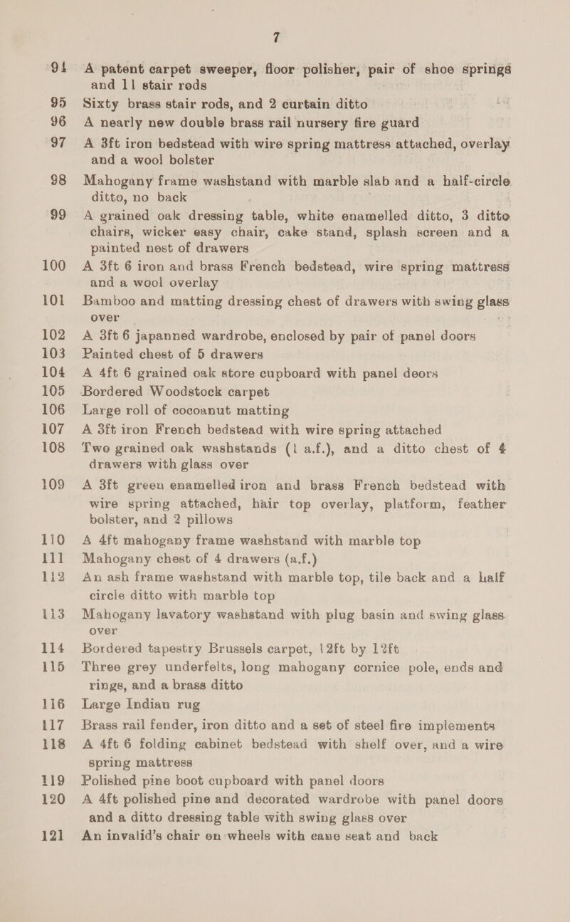 ‘Of 95 96 97 38 99 100 101 102 103 104 105 106 107 108 109 110 11] 1i2 ii3 114 115 116 117 118 119 120 12] 7 A patent carpet sweeper, floor polisher, pair of shoe springs and 11 stair reds Sixty brass stair rods, and 2 curtain ditto A nearly new double brass rail nursery fire guard A 3ft iron bedstead with wire spring mattress attached, overlay and a wool bolster Mahogany frame washstand with marble slab and a half- ere ditto, no back , A grained oak dressing table, white enamelled ditto, 3 ditto chairs, wicker easy chair, cake stand, splash screen and a painted nest of drawers A 3ft 6 iron and brass French bedstead, wire spring mattress and a wool overlay | Bamboo and matting dressing chest of drawers with swing gin over A 3ft 6 japanned wardrobe, enclosed by pair of panel doors Painted chest of 5 drawers A 4ft 6 grained oak store cupboard with panel deors Large roll of cocoanut matting A 3ft iron French bedstead with wire spring attached Two grained oak washstands (i a.f.), and a ditto chest of 4 drawers with glass over A 3ft green enamelled iron and brass French bedstead with wire spring attached, hair top overlay, platform, feather bolster, and 2 pillows A 4ft mahogany frame washstand with marble top Mahogany chest of 4 drawers (a.f.) An ash frame washstand with marble top, tile back and a half circie ditto with marble top Mahogany lavatory washstand with plug basin and swing glass. over Bordered tapestry Brussels carpet, |2ft by 12ft Three grey underfelts, long mahogany cornice pole, ends and rings, and a brass ditto Large Indian rug Brass rail fender, iron ditto and a set of steel fire implements A 4ft 6 folding cabinet bedstead with shelf over, and a wire spring mattress Polished pine boot cupboard with panel doors A 4ft polished pine and decorated wardrobe with panel doors and a ditto dressing table with swing glass over An invalid’s chair en wheels with eane seat and back