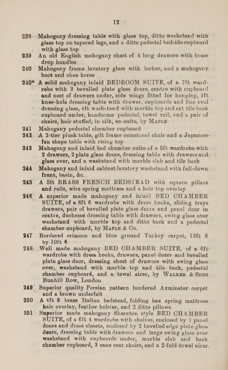 12 238. Mahogany dressing table with glass top, ditto washstand with glass top on tapered legs, and a ditto pedestal bedside cupboard with glass top 239 An old English mabogany chest of 4 long drawers with brass drop handles 240 Mahogany frame lavatory glass with locker, and a mahogany | boot and shoo horse 240* A solid mahogany inlaid BEDROOM SUITE, of a 7ft ward- rebe with 2 bevelled plate glass decors, centre with cupbeard and nest of drawers under, side wings fitted for hanging, 4ft knee-hole dressing table with drawer, cupboarde and fine oval ~ dressing glass, 4ft washetand with marble top and art tile back cupboard under, handsome pedestal, towel rail, snd a pair of chairs, hair stuffed, in silk, en-suite, by Mapiy 241 Mahogany pedestal chamber cupboard 242, A 2-tier plush table, gilt frame occasional chair and a Japanese- fan shape table with rising top 243 Mahogany and inlaid bed chamber suite of a 5ft wardrobe with | 2 drawers, 2 plate glass doors, dressing table with drawers and, glass over, and a washetand with marble slab and tile back 244 Mahogany and inlaid cabinet lavatory washstand with fall-down frent, basin, dc. 245 A 5ft BRASS FRENCH BEDSTEAD with square pillars and rails, wire spring mattress and a hair top overlay 246° A superior made mahogany and inlaid BED CHAMBER SUITE, of a 6ft 6 wardrobe with dress hooks, sliding trays drawers, pair of bevelled plate glass doors and panel door in centre, duchesse dressing table with drawers, swing glass over washstand with marble top and ditto back and a pedestal ~ ehamber cupboard, by Marie &amp; Co. 247 Bordered crimson and blue ground nuveeye carpet, 13ft 6 by 10!t 6 248: Well made mahogany BED CHAMBER SUITE, of a 6ft- wardrobe with dress hooks, drawers, panel doors and bevelled _plate glass door, dressing chest of drawers with swing glass over, washstand with marble top and tile back, pedestal chamber cupboard, and a towel airer, by WALKER &amp; Sons. Bunhill Row, Lendon 249 Superior quality Persian pattern bordered Axminster carpet ~ and a brown underfelt 250 A 4ft 6 brass Italian bedstead, folding bex spring mattress hair overlay, feather bolster, and 2 ditto pillows 251 Superior made mahogany Sheraton style BED CHAMBER SUITE, of a 6ft 4 wardrobe with shelves, enclosed by 2 panel doors and dress closets, enclosed by 2 bevelled edge plate glass deors, dressing table with drawers and large swing glass over washstand with cupboards under, marble slab and back chamber cupboard, 3 cane seat chairs, and a 2-fold-towel airer,