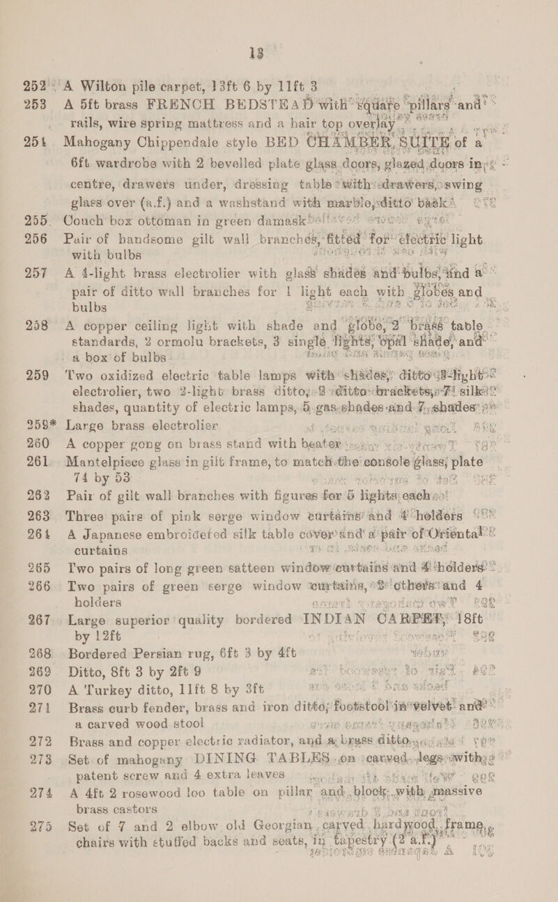 252°. 253 25% 255. 256 257 258 259 2055. 260 261 262 263 26 4 265 266 268 269° 970 O71 272 273 Lo ay Gr 13. A Wilton pile carpet, 13f6 6 by 11ft 3 | A 5ft brass FRENOH BEDSTEAD with’ s rails, wire spring mattress and a hair top over ae Mahogany Chippendale style BED CH. AMR ff 6ft. wardrobe with 2 bevelled plate glass. do centre, drawers under, dressing tabke *) sith aduinif bids Sawing! glass over (a.f.) and a washstand eh maark ae ae bagk§ Couch box ottoman in green damask Gi        with bulbs A 4-light brass electrolier with glad’ \ childs wil ulbe tind a pair of ditto wall branches for 1 light each aus Biol } bulbs gan eke A copper ceiling light with shade and‘ be, 486 table. standards, 2 emmnelu brackets, 3 single. Tights, Spa ‘Bade pant a box’ of bulbs. . . Pasties BN       electrolier, two 2-light brass dittoy2-dith sdordelbetayittt silk shades, quantity of electric lamps, 5.gas.shades-and Haehetlos Large brass electrolisr &amp; 4eexy A copper gong on brass stand with beable me Mantelpiece glass In gilt frame, to match the console se plate i 74 by 53 | Bee sgn Pair of gilt wall branches with eee fan's Tights: edelias    Three paire of pink serge window eurtaine’ and €holders °° A Japanese embroideted silk table Shy ead! a ied oft Oriental’ B       curtains a, /RAROR Late aaload Iwo pairs of long green satteen window curtains ana # ‘holders: =. Two pairs of green serge window ‘wcurtaing, ° ee 4 holders acinwes sever vow? Fae Large superior quality bordered IN bia an CARER t 18k by 12ft at aadvipged LomereacG@h gag Bordered Persian rug, 6ft 3 by 4ft web cma? Ditto, 8ft 3 by 2ft 9 an? be een ie par A Turkey ditto, 11ft 8 by 3ft AL GHOGL ob Brass curb fender, brass and tron ditto; footatodl 44 igelver ant ye Be | a carved wood stool heialt us Brass and copper electric radiator, anda; baw if Set. of mahogany DINING PADL ES: On | etna edie sav i the patent screw and 4 extra leaves Padi cath Otter ilo We ' gee 29 at Pe Ge A Aft 2 rosewood loo table on pillar’ and. sbloolg with, massive brass castors Raa en |G OMe POF Set of 7 and 2 elbow old Geordtiny, carved rood, FAME)» chairs with ctuffed backs and ; 2k, in ay try ies : ili n Loe a AS, 1D GEROTY Re iG 3a) fh ACG al 2 @ te 4 hai: } ee   