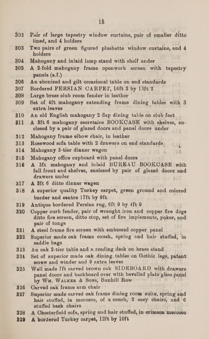 499 303 304 305 306 307 308 309 310 311 312 313 314 315 316 317 318 319 320 328 329 15 Pair of large tapestry window curtains pair of a lige’ ditto lined, and 4 holders Two pairs of green figured eluents pe curtains, a 4 holders Mahogany and inlaid lamp stand with shelf under me A 2-fold mahogany frame Bees yore screen with tapestry panels (a.f.) | i | An ebonized and gilt occasional table on end oisundabts Bordered PERSIAN CARPEY, 16ft 3 by 13ft. ur ae Set of 4ft mahogany extending frame dining” tables with 3 extra leaves | An old English mahogany 2-flap dining table on elub feet. A 3ft 6 mahogany secretaire BOOKCASE with sce, en- closed by a pair of glazed doors and panel doors under aie Mahogany frame elbow chair, in leather : : Rosewood sofa table with 2 drawers on end standards. ec bp Mahogany 3-tier dinner wagon 2 Mahogany office cupboard with panel doors >: A 3ft mahogany and inlaid BUREAU BOOKCASE: with fall-front and shelves, enelosed By Pa. of slazed doors jab drawers under . Ge A 3ft 6 ditto dinner wagen A superior quality Turkey carpet, green ‘ground and colored border and centre |7ft by 9ft | Antique bordered Persian rug, 6ft 9 by 4ft: 9 : Copper curb fender, pair of wrought iron and copper fire bes ditto fire screen, ditto stop, set of fire implements, Poker and pair of tongs | A steel frame fire screen with embessed copper panel Superior made oak frame coush, spring and hair ‘stuffed, in saddle bags An oak 2-tier table anda reading desk on brass staph Set of superior made oak dining. tables on Gothic legs, patent screw and winder and 9 extra leaves — Well made 7ft carved brown oak SIDEBOARD with drawers panel doors and backboard over with bevelled plate glass panel by Wu. Watkgr &amp; Sons, Bunhill Row °’'” Oarved oak. frame arm chair Superior made earved oak frame dining room suite, spring and hair stuffed, in morocco, of a couch, 2 easy chairs, and 6 stuffed back ehairs i A Chesterfield sofa, spring and hair stuffed, in crimson morocco A bordered Turkey carpet, 12ft by LOft