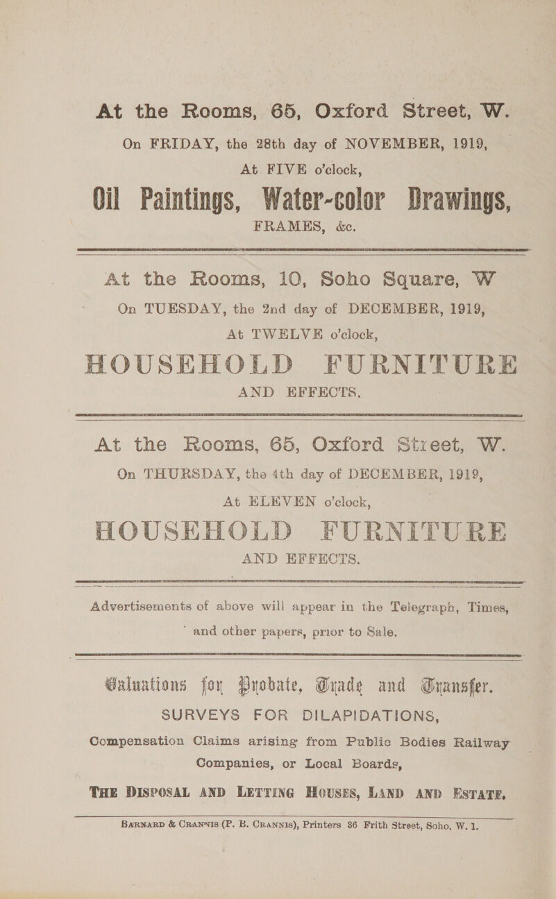 At the Rooms, 65, Oxford Street, W. On FRIDAY, the 28th day of NOVEMBER, 1919, At FIVE o’clock, Oil Paintings, Water-color Drawings, FRAMES, &amp;c. At the Rooms, 10, Soho Square, W On TUESDAY, the 2nd day of DECEMBER, 1919, At TWELVE o’clock, HOUSEHOLD FURNITURE AND EFFECTS.     At the Rooms, 65, Oxford Stxeet, W. On THURSDAY, the 4th day of DECEMBER, 1919, At ELEVEN o’clock, HOUSEHOLD FURNITURE AND EFFECTS.  Advertisements of above will appear in the Telegraph, Times, ‘ and other papers, prior to Sale.   @aluations for Pyobate, Grade and Gransfer. SURVEYS FOR DILAPIDATIONS, Compensation Claims arising from Public Bodies Railway Companies, or Local Boards, THE DISPOSAL AND LETTING Houses, LAND AND ESTATE. BarnarD &amp; Crannis (P. B. Crannis), Printers 86 Frith Street, Soho, W. 1.