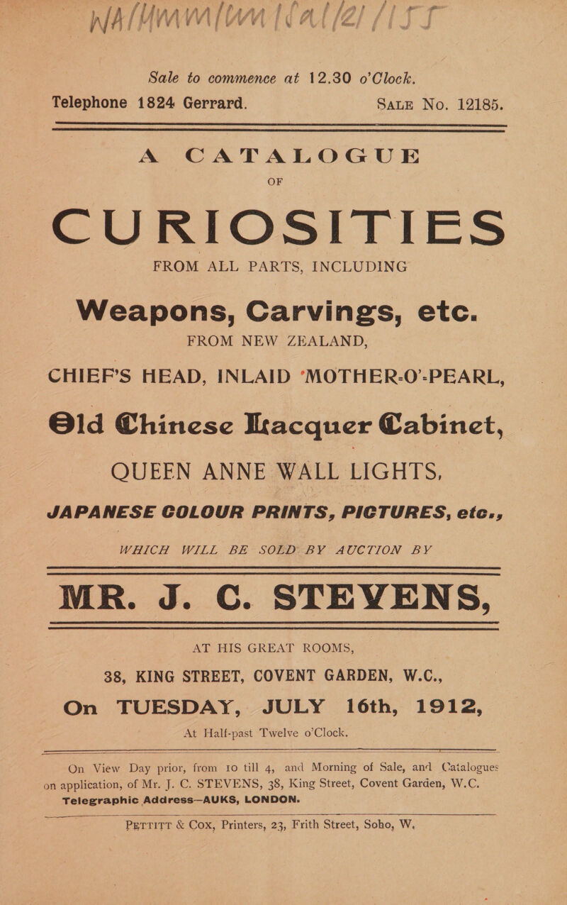 Sale to commence at 12.30 o’Clock. Telephone 1824 Gerrard. SALE No. 12185.   A ee TALeeve CURIOSITIES FROM ALL PARTS, INCLUDING Weapons, Carvings, etc. FROM NEW ZEALAND, CHIEF’S HEAD, INLAID ‘MOTHER-O’-PEARL, Old Chinese Ikacquer Cabinet, QUEEN ANNE WALL LIGHTS, JAPANESE COLOUR PRINTS, PICTURES, etc., WHICH WILL ' BE~ SOED<BY: AUCTION BY MR. J. C. STEVENS, AT HIS GREAT ROOMS, | 38, KING STREET, COVENT GARDEN, W.C.,    On View Day prior, from to till 4, and Menaie of Sale, and Catalogues on application, of Mr. J. C. STEVENS, 38, King Street, Covent Garden, W.C. Telegraphic Address—AUKS, LONDON.   PETTITT &amp; Cox, Printers, 23, Frith Street, Soho, W,