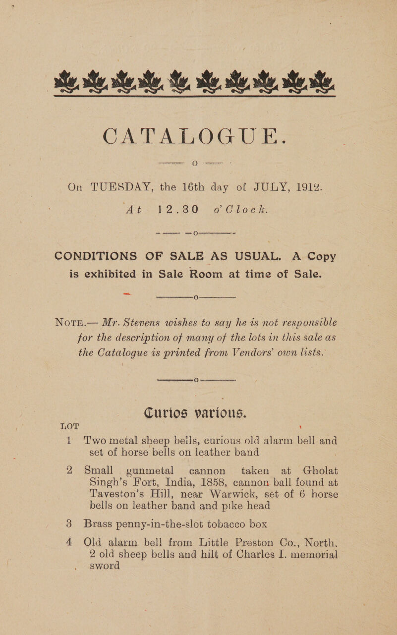 CATALOGUE = O See eee .  On TUESDAY, the 16th day of JULY, 1914. Abs 72.80 “eCdoe -——- —o  CONDITIONS OF SALE AS USUAL. A Copy is exhibited in Sale Room at time of Sale. Bi  oO  Norzt.— M>. Stevens wishes to say he is not responsible for the description of many of the lots in this sale as the Catalogue is printed from Vendors’ own lists.  oO  Curios various. LOT \ Ve wo metal sheep beils, curious old alarm bell and set of horse bells on leather band 2 Small gunmetal cannon taken at Gholat Singh’s Fort, India, 1858, cannon. ball found at Taveston’s Hill, near Warwick, set of 6 horse bells on leather band and pike head Brass penny-in-the-slot tobacco box Old alarm bell from Little Preston Co., North, 2 old sheep bells and hilt of Charles I. memorial sword