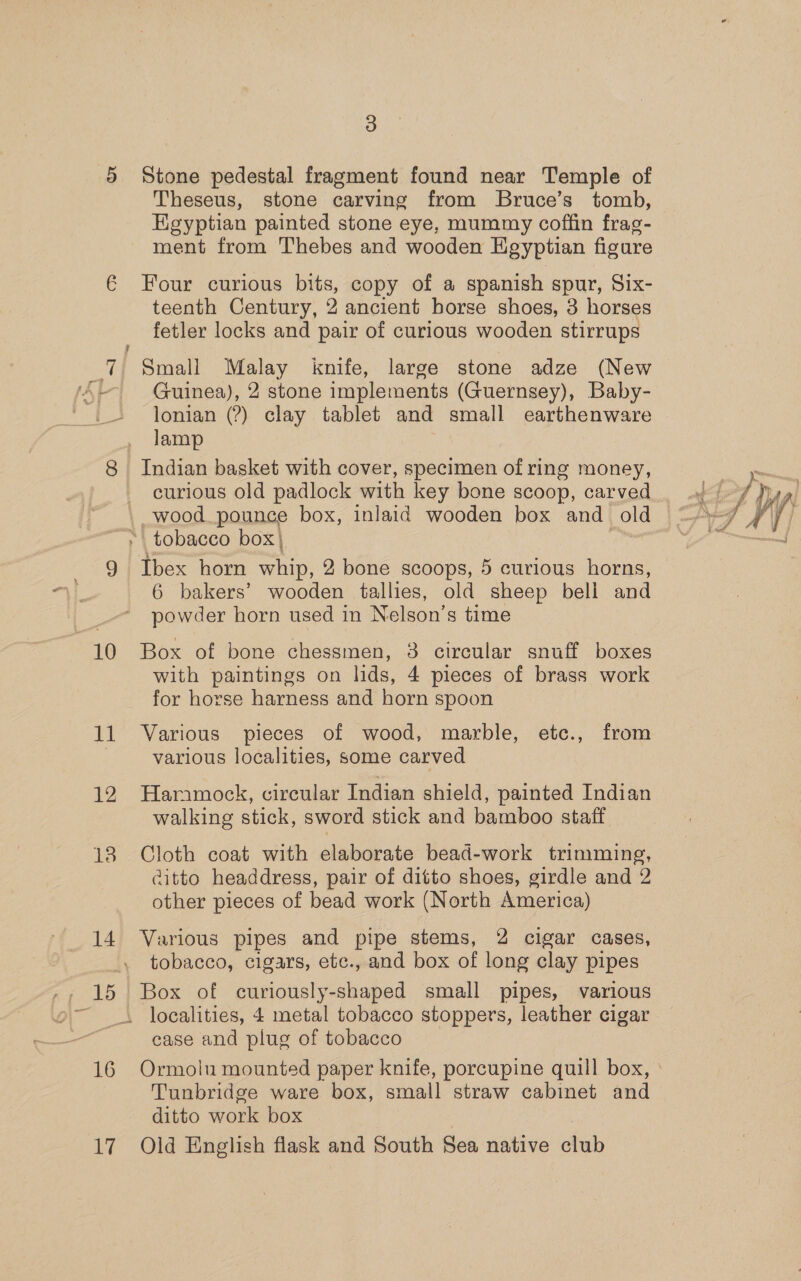 5 Stone pedestal fragment found near Temple of Theseus, stone carving from Bruce’s tomb, Egyptian painted stone eye, mummy coffin frag- ment from Thebes and wooden HKegyptian figure € Four curious bits, copy of a spanish spur, Six- teenth Century, 2 ancient horse shoes, 3 horses fetler locks and pair of curious wooden stirrups 7 Small ey knife, large stone adze (New iF Guinea), 2 stone implements (Guernsey), Baby- lonian (?) clay tablet and small earthenware lamp 8 Indian basket with cover, specimen of ring money, curious old padlock with key bone scoop, carved wood pounce box, inlaid wooden box and old tobacco box | 9 ahoer horn Thios 2 bone scoops, 5 curious horns, 6 bakers’ wooden tallies, old sheep bell and powder horn used in Nelson’s time 10 Box of bone chessmen, 3 circular snuff boxes with paintings on lids, 4 pieces of brass work for horse harness and horn spoon 11 Various pieces of wood, marble, etc., from various localities, some carved 12 Hammock, circular Indian shield, painted Indian walking stick, sword stick and bamboo staff 18 Cloth coat with elaborate bead-work trimming, citto headdress, pair of ditto shoes, girdle and 2 other pieces of bead work (North America) 14 Various pipes and pipe stems, 2 cigar cases, tobacco, cigars, ete., and box of long clay pipes _. localities, 4 metal tobacco stoppers, leather cigar case and plug of tobacco 16 Ormolu mounted paper knife, porcupine quill box, © Tunbridge ware box, small straw cabinet and ditto work box 17 Old English flask and South Sea native ia 
