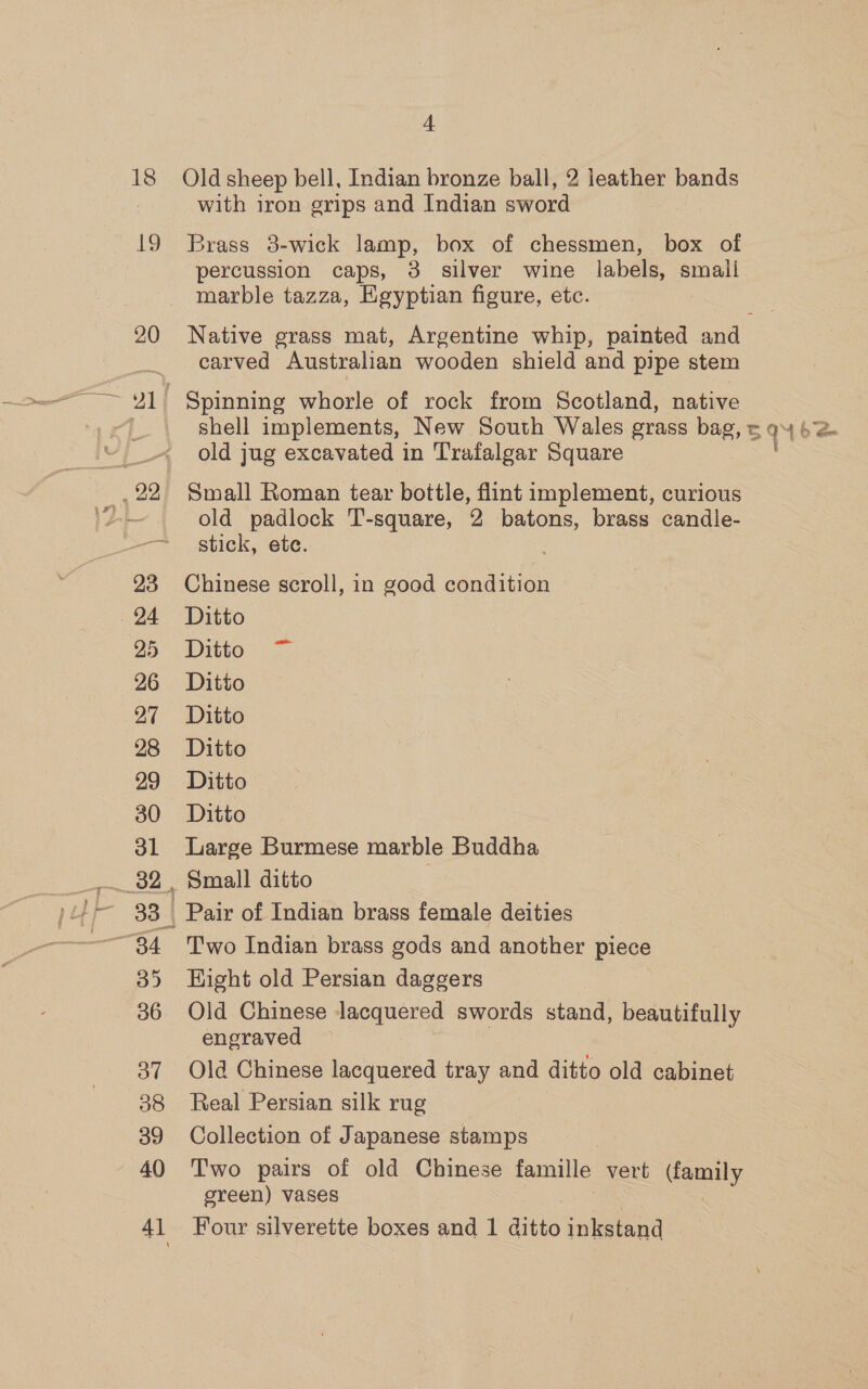 19 20 4 with iron grips and Indian sword Brass 8-wick lamp, box of chessmen, box of marble tazza, Egyptian figure, etc. carved Australian wooden shield and pipe stem shell implements, New South Wales grass bag, old jug excavated in Trafalgar Square Small Roman tear bottle, flint implement, curious old padlock T-square, 2 batons, brass candle- stick, ete. | Chinese scroll, in good condition Ditto Ditto = Ditto Ditto Ditto Ditto Ditto Large Burmese marble Buddha Two Indian brass gods and another piece Eight old Persian daggers engraved Old Chinese lacquered tray and ditto old cabinet Real Persian silk rug Collection of Japanese stamps Two pairs of old Chinese famille vert ae green) vases Four silverette boxes and 1 ditto inkstand