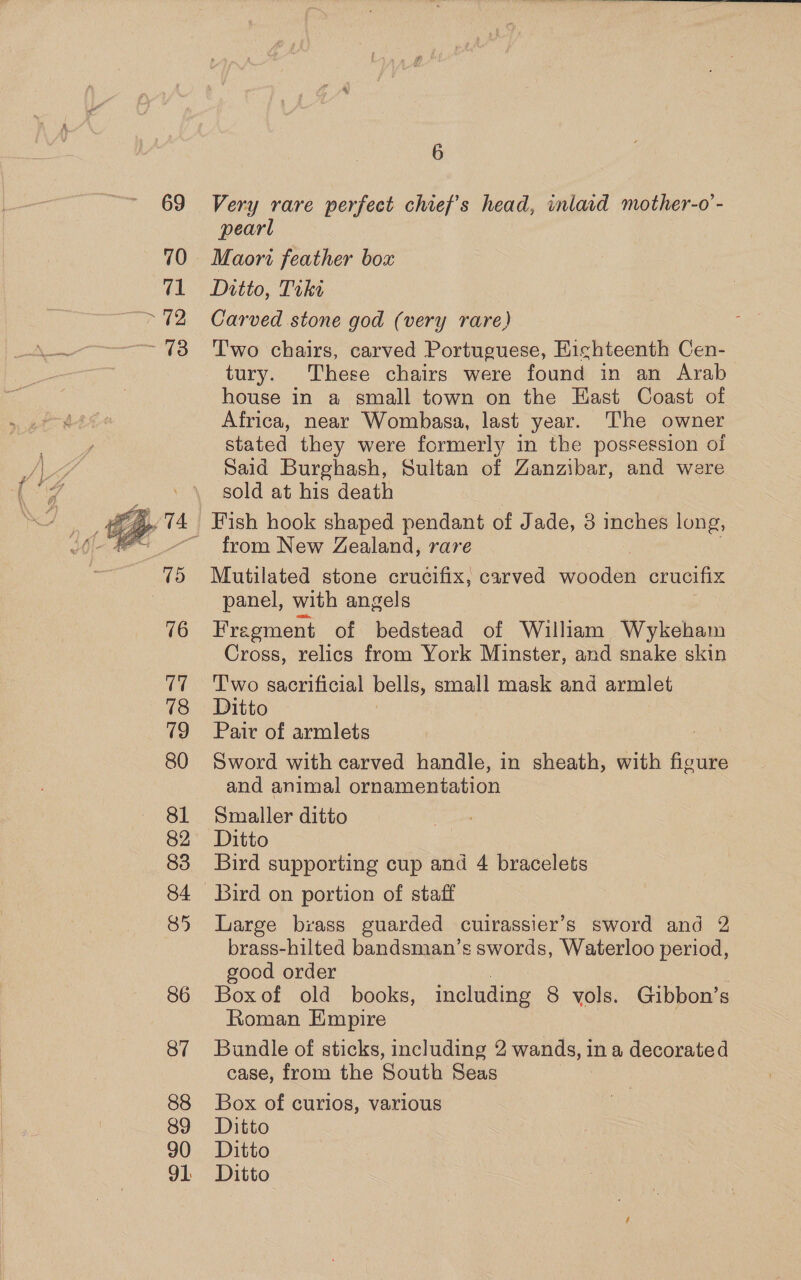  Very rare perfect chief's head, inlard mother-o’- pearl Maori feather box Carved stone god (very rare) T'wo chairs, carved Portuguese, HKichteenth Cen- tury. These chairs were found in an Arab house in a small town on the East Coast of Africa, near Wombasa, last year. The owner stated they were formerly in the possession of Said Burghash, Sultan of Zanzibar, and were sold at his death from New Zealand, rare Mutilated stone crucifix, carved weds crucifix panel, with angels Fregment of bedstead of William Wykeham Cross, relics from York Minster, and snake skin Two sacrificial bells, small mask and armlet Ditto Pair of armlets Sword with carved handle, in sheath, with figure and animal ornamentation Smaller ditto Ditto Bird supporting cup and 4 bracelets Bird on portion of staff Large brass guarded cuirassier’s sword and 2 brass-hilted bandsman’s swords, Waterloo period, good order Box of old books, including 8 vols. Gibbon’s Roman Empire Bundle of sticks, including 2 wands, in a decorated case, from the South Seas Box of curios, various Ditto Ditto Ditto