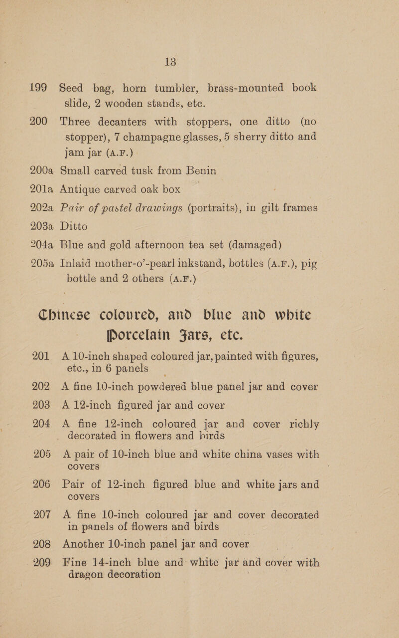 199 Seed bag, horn tumbler, brass-mounted book slide, 2 wooden stands, etc. 200 Three decanters with stoppers, one ditto (no stopper), 7 champagne glasses, 5 sherry ditto and jam jar (A.F.) | 200a Small carved tusk from Benin 201a Antique carved oak box 202a Pair of pastel drawings (portraits), in gilt frames 203a Ditto 204a Blue and gold afternoon tea set (damaged) 205a Inlaid mother-o’-pearl inkstand, bottles (A.F.), pig bottle and 2 others (A.F.) Chinese coloured, and blue and white Porcelain Jars, ete. 201 A 10-inch shaped coloured jar, painted with figures, etc., in 6 panels 202 A fine 10-inch powdered blue panel jar and cover 203 A 12-inch figured jar and cover 204 <A fine 12-inch coloured jar and cover richly decorated in flowers and hirds 205 <A pair of 10-inch blue and white china vases with covers | 206 Pair of 12-inch figured blue and white jars and covers 207 <A fine 10-inch coloured jar and cover decorated in panels of flowers and birds 208 Another 10-inch panel jar and cover 209 Fine 14-inch blue and white jar and cover with dragon decoration