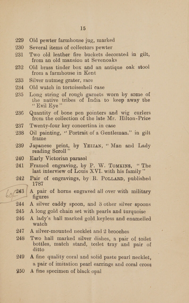 229 Old pewter farmhouse jug, marked 230 Several items of collectors pewter 231 Two old leather fire buckets decorated in gilt, from an old mansion at Sevenoaks 232 Old brass tinder box and an antique oak stool from a farmhouse in Kent 233 Silver nutmeg grater, rare 234 Old watch in tortoisesheli case 235 Long string of rough garnets worn by some of the native tribes of India to keep away the “ Hvil Hye” 236 Quantity of bone pen pointers and wig curlers from the collection of the late Mr. Hilton-Price 237 Twenty-four key concertina in case 238 Oil painting, ‘‘ Portrait of a Gentleman,” in gilt frame 239 Japanese print, by YxEiIzan, “ Man and Lady reading Scroll ”’ 240 Early Victorian parasol 241 Framed engraving, by P. W. Tomxins, ‘“ The last interview of Louis XVI. with his family ”’ 242 Pair of engravings, by R. Pouuarp, published f—— figures 244 A silver caddy spoon, and 8 other silver spoons 245 A long gold chain set with pearls and turquoise 246 A lady’s hall marked gold keyless and enamelled watch 247 <A silver-mounted necklet and 2 brooches 248 ‘Two hall marked silver dishes, a pair of toilet bottles, match stand, toilet tray and pair of ditto 249 A fine quality coral and solid paste pearl necklet, a pair of imitation pearl earrings and coral cross 250 A fine specimen of black opal