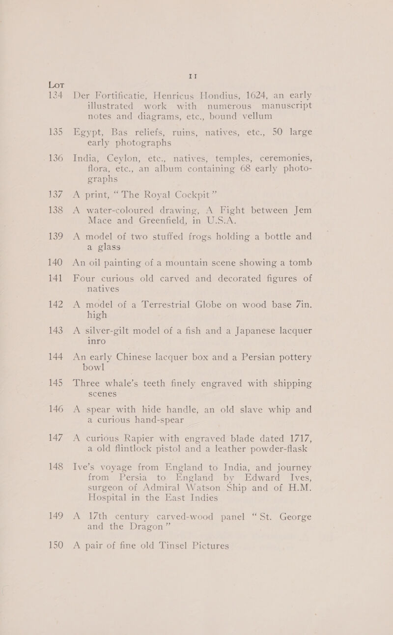 134 148 149 150 ye Der Fortificatie, Henricus Hondius, 1624, an early illustrated work with numerous manuscript notes and diagrams, etc., bound vellum mevypt, as reliets, ruins, matives, etc. 50 “large early photographs India “Ceylon, “etc:,, natives, temples; “ceremonies, flora, etc., an album containing 68 early photo- graphs AY prints ~The Royal:Cockpit” A water-coloured drawing, A Fight between Jem Mace and Greenteld, 10 USA. A model of two stuffed frogs ee a bottle and a glass An oil painting of a mountain scene showing a tomb Four curious old carved and decorated figures of natives A model of a Terrestrial Globe on wood base 7in. high A silver-gilt model of a fish and a Japanese lacquer inro An early Chinese lacquer box and a Persian pottery bowl dnpee nee teeth finely ast with shipping scenes A spear with hide handle, an old slave whip and a curious hand-spear A curious Rapier with engraved blade dated 1717, a old flintlock pistol and a leather powder-flask Ive’s voyage from England to India, and journey froma Persia to. Encland s-by “Edward Tves, surgeon of Admiral Watson Ship and of H.M. Hospital in the East Indies A 17th century carved-wood panel “St. George and the Dragon’ A pair of fine old Tinsel Pictures