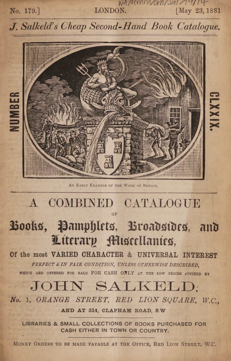  PTAA LIAL ATE LONDON. | May 23, 1881      4 erent ii eae on aaa spa Wa | | NUMBER XIXX10 = c ilutt meth nT HHL i  An EAarty EXAMPLE OF THE WoRK OF BEWICK. 4 COMBIN ED ——_—_f Dooks, Vamphlets, Broavstdes, and Litcrarp Miseellantes, Of the most VARIED CHARACTER &amp; UNIVERSAL INTEREST PERFECT &amp; IN FAIR CONDITION, UNLESS OTHERWISE DESCRIBED, WHICH ARE OFFERED FOR SALE FOR CASH ONLY art THE LOW PRICES AFFIXED BY JOHN SALKELD,; ‘No. 1, ORANGE STREET, RED LION SQUARE, W.C, ’ AND AT 314, CLAPHAM ROAD, S.W LIBRARIES &amp; SMALL COLLECTIONS OF BOOKS PURCHASED FOR CASH EITHER IN TOWN OR COUNTRY. + » MONEY ORDERS TO BE MADE PAYABLE AT THE OFFICE, RED LION STREET, W.C.