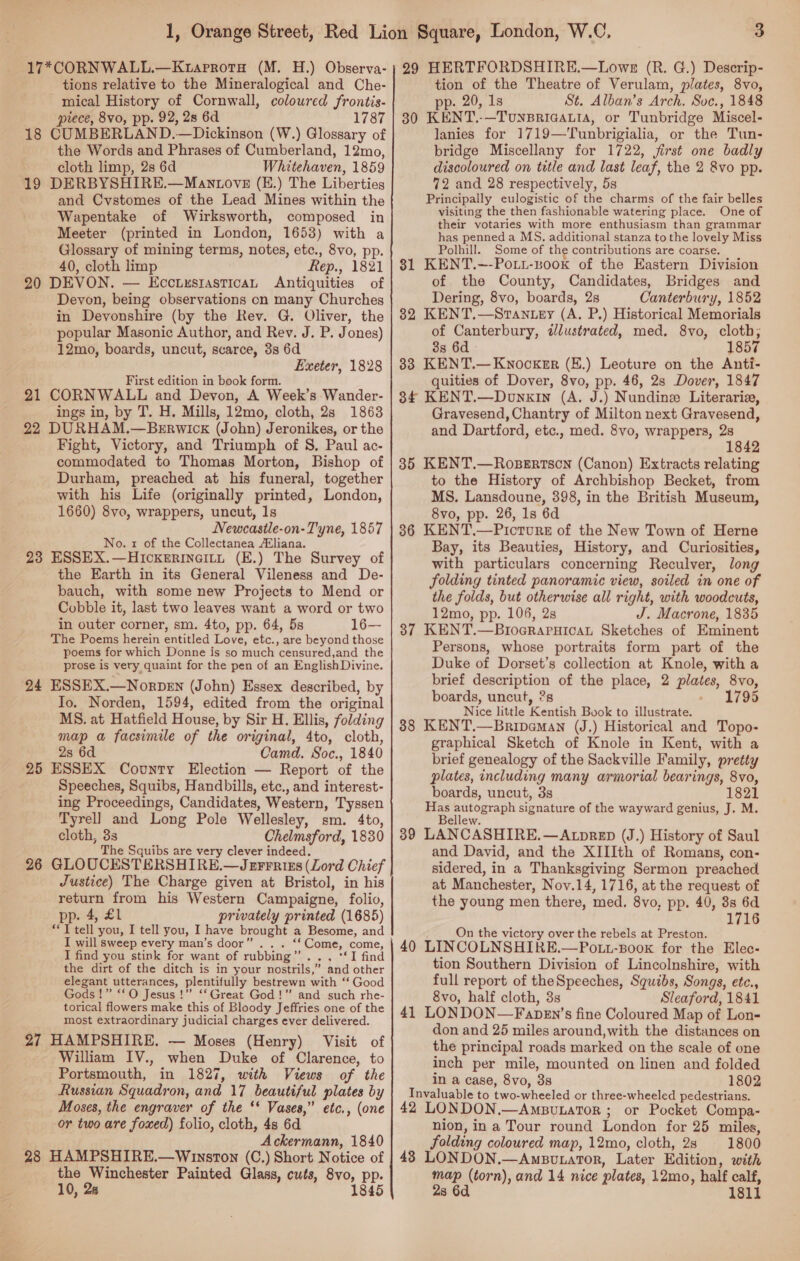 tions relative to the Mineralogical and Che- mical History of Cornwall, coloured frontis- piece, 8vo, pp. 92, 28 6d 1787 18 CUMBERLAND.—Dickinson (W.) Glossary of the Words and Phrases of Cumberland, 12mo, cloth limp, 2s 6d Whitehaven, 1859 19 DERBYSHIRE.—Manvtovze (E.) The Liberties and Cvstomes of the Lead Mines within the Wapentake of Wirksworth, composed in Meeter (printed in London, 1653) with a Glossary of mining terms, notes, etc., 8vo, pp. 40, cloth limp Rep., 1821 20 DEVON. — EccuiusiasticaL Antiquities of Devon, being observations on many Churches in Devonshire (by the Rev. G. Oliver, the popular Masonic Author, and Rev. J. P. Jones) 12mo, boards, uncut, scarce, 3s 6d Exeter, 1828 First edition in book form. 21 CORNWALL and Devon, A Week’s Wander- ings in, by T. H. Mills, 12mo, cloth, 2s 18638 22 DURHAM.—BErwick (John) Jeronikes, or the Fight, Victory, and Triumph of 8. Paul ac- commodated to Thomas Morton, Bishop of Durham, preached at his funeral, together with his Life (originally printed, London, 1660) 8vo, wrappers, uncut, 1s Newcastle-on- Tyne, 1857 No. 1 of the Collectanea Eliana. 23 ESSEX.—Hickerineity (E.) The Survey of the Earth in its General Vileness and De- bauch, with some new Projects to Mend or Cobble it, last two leaves want a word or two in outer corner, sm. 4to, pp. 64, 5s 16—- The Poems herein entitled Love, etc., are beyond those poems for which Donne is so much censured,and the prose is very quaint for the pen of an EnglishDivine. 24 ESSEX.—Norpen (John) Essex described, by Io. Norden, 1594, edited from the original MS. at Hatfield House, by Sir H. Ellis, folding map a facsimile of the original, 4to, cloth, 2s 6d Camd. Soc., 1840 25 ESSEX County Election — Report of the Speeches, Squibs, Handbills, etc., and interest- ing Proceedings, Candidates, Western, Tyssen Tyrell and Long Pole Wellesley, sm. 4to, cloth, 3s Chelmsford, 1830 The Squibs are very clever indeed. 26 GLOUCESTERSHIRE.—Jerrriss (Lord Chief Justice) The Charge given at Bristol, in his return from his Western Campaigne, folio, pp. 4, £1 torical flowers make this of Bloody Jeffries one of the most extraordinary judicial charges ever delivered. 27 HAMPSHIRE. — Moses (Henry) Visit of William IV., when Duke of Clarence, to Portsmouth, in 1827, with Views of the Russian Squadron, and 17 beautiful plates by Moses, the engraver of the ‘* Vases,” etc., (one or two are foxed) folio, cloth, 4s 6d Ackermann, 1840 28 HAMPSHIRE.—Winston (C.) Short Notice of _ the Winchester Painted Glass, cuts, 8vo, pp. 10, 2s 1845 tion of the Theatre of Verulam, plates, 8vo, pp. 20, 1s St. Alban’s Arch. Soc., 1848 30 KENT.-—Tounsriaatia, or Tunbridge Miscel- lanies for 1719—'Tunbrigialia, or the Tun- bridge Miscellany for 1722, jirst one badly discoloured on title and last leaf, the 2 &amp;vo pp. 72 and 28 respectively, 5s Principally eulogistic of the charms of the fair belles visiting the then fashionable watering place. One of their votaries with more enthusiasm than grammar has penned a MS. additional stanza to the lovely Miss Polhill. Some of the contributions are coarse. 81 KENT.--Pott-uook of the Eastern Division of the County, Candidates, Bridges and Dering, 8vo, boards, 2s Canterbury, 1852 82 KENT.—Stantey (A. P.) Historical Memorials of Canterbury, illustrated, med. 8vo, cloth, 3s 6d» 1857 83 KENT.—Kwnocker (E.) Leoture on the Anti- quities of Dover, 8vo, pp. 46, 2s Dover, 1847 84 KENT.—Donxin (A. J.) Nundinez Literaria, Gravesend, Chantry of Milton next Gravesend, and Dartford, etc., med. 8vo, wrappers, 2s 1 35 KENT.—Rosertson (Canon) Extracts relating to the History of Archbishop Becket, from MS. Lansdoune, 398, in the British Museum, 8vo, pp. 26, 1s 6d 36 KENT.—Picrure of the New Town of Herne Bay, its Beauties, History, and Curiosities, with particulars concerning Reculver, long folding tinted panoramic view, soiled in one of the folds, but otherwise all right, with woodcuts, 12mo, pp. 106, 2s J. Macrone, 1835 37 KENT.—BiocraruHicaL Sketches of Eminent Persons, whose portraits form part of the Duke of Dorset’s collection at Knole, with a brief description of the place, 2 plates, 8vo, boards, uncut, 2s - 1795 Nice little Kentish Book to illustrate. 38 KENT.—Bripdeman (J.) Historical and Topo- graphical Sketch of Knole in Kent, with a brief genealogy of the Sackville Family, pretty plates, including many armorial bearings, 8vo, boards, uncut, 3s 1821 Has pore see signature of the wayward genius, J. M. ellew. B 39 LANCASHIRE.—AtpreED (J.) History of Saul and David, and the XIIIth of Romans, con- sidered, in a Thanksgiving Sermon preached at Manchester, Noy.14, 1716, at the request of the young men there, med. 8vo, pp. 40, 8s 6d 1716 On the victory over the rebels at Preston. 40 LINCOLNSHIRE.—Pott-Book for the Elec- tion Southern Division of Lincolnshire, with full report of theSpeeches, Squibs, Songs, etc., 8vo, half cloth, 3s Sleaford, 1841 41 LONDON—Fapen’s fine Coloured Map of Lon- don and 25 miles around,with the distances on the principal roads marked on the scale of one inch per mile, mounted on linen and folded in a case, 8vo, 3s 1802 Invaluable to two-wheeled or three-wheeled pedestrians. 42 LONDON.—AmButator ; or Pocket Compa- nion, in a Tour round London for 25 miles, folding coloured map, 12mo, cloth, 2s 1800 43 LONDON.—Amputator, Later Edition, with map (torn), and 14 nice plates, 12mo, half calf, 2s 6d 1811