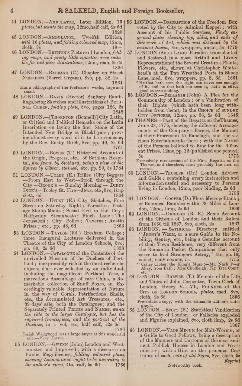 44 LONDON.—Ampourator, Later Edition, 16 plates,but wants the map, 12mo,half calf, 2s 6d 1820 45 LONDON.—AmpouLaTor, Twelfth Edition, with 16 plates, and folding coloured map, 12mo, cloth, 3s 18— 46 LONDON.—Brirron’s Picture of London , fold- ing maps, and pretty little vignettes, very suita- ble for tail piece illustrations, 12mo, roan, 28 6d 1826 47 LONDON.—Bassace (C.) Chapter on Street Nuisancés (Barrel Organs), 8vo, pp. 32, 28 1864 Hasa ap peceFAR IY of the Professor’s works, large and smal 48 LONDON.—Gavin (Hector) Sanitary Ramb- lings, being Sketches and illustrations of BeTH- NAL GREEN, folding plate, 8vo, pages 126, 28 1848 49 LONDON.—[TuHornTon (Bonnell) | City Latin, or Critical and Political Remarks on the Latin Inscription on laying the first Stone of the Intended New Bridge at Blackfryars ; prov- ing almost every word of it to be erroneous, by the Rev. Busby Birch, 8vo, pp. 40, 28 6d 1761 50 LONDON.—Bowen (T.‘ Historical Account of the Origin, Progress, etc., of Bethlem Hospi- tal, fine front. by Stothard, being a view of the figures by Cibber, stained, 4to, pp. 20, 3s 1784 51 LONDON.—Uttry (E.) Trifles (City Beggars —From East to West-—Stroll through the City —Broox’s — Sunday Morning — Dirty Dicx’s—Tooley St. Fire—Jéws, etc ,8vo, limp cloth, 6d 1864 52 LONDON.—Uttey (E.) City Sketches, Fore Street on Saturday Night ; Parasites ; Post- age Stamp Mania ; Social Evil in the City ; Halfpenny Steamboats; Finch Lane; The Jerusalem ; City Police; Taverns; Austin Friars ; etc., pp. 48, 6d 1863 53 LONDON.—Taytor (Ed.) Gresham College ; three Inaugural Lectures delivered in the Theatre of the City of London Schools, 8vo, pp. 80, 2s 6d 1838 54 LONDON. —CaTALOGuE of the Contents of the unrivalled Museum of the Duchess of Port- land ; inexpressibly rich in the most recherche objects d’art ever collected by an individual, including the magnificent Portland Vase, a marvellous Assemblage of rare China, a Re- markable collection of Snuff Boxes, an Ex- ceedingly valuable Representation of Nature in the way of Corals, Petrifactions, Shells, etc., the Accumulated Art Treasures, etc., 39 days’ sale, both the Catalogues; and the Separately Printed Prices and NAMES, wants the title to the larger Catalogue, but has the engraved frontispiece, and the portrait of the Duchess, in 1 vol, 4to, half calf, 12s 6d 1786 Josiah Wedgwood was a large buyer at this wonderful sale.—Very Scarce. 55 LONDON.—Gwynn (John) London and West- minster and Improved; with a discourse on Public Magnificence, folding colowred plans, shewing London as tt ought to be according to _ the author’s views, 4to, calf, 5s 6d 1766 56 LONDON.—Dssoription of the Freedom Box voted by the City to Admiral Keppel; with Account of his Public Services, Finely en- graved plates shewing top, sides, and ends of this work of Art, which was designed by the eminent Bacon, 4to, wrappers, uncut, 5s 1779 57 LONDON (SHox Lanz) Paradise transplanted and Restored, ina most Artfull and Lively Representationof the Several Creatures, Plants, Flowers, etc., shown at Christopher White- head’s at the Two Wreathed Posts in Shooe Lane, med. 8vo, wrappers, pp. 8, 6d 1661 “He that hath seen this sight can never see enough of it, and he that hath not seen it, hath in effect good as seen nothing.” 58 LONDON.—BeEt.iamis (John) A Plea for the Commonalty of London ; or a Vindication of their Rights (which hath been long with- holden from them), in the CHoIcE of SUNDRY City OFFICERS, 12mo, pp. 36, 28 6d 1645 59 THAMES—P an of the Regatta on the Thames, June 23, 1775, shewing the different Arrange- ments of the Company’s Barges, the Manner of their Procession to Ranelagh, and the va- rious Entertainments there ; with the NAMES of the Persons balloted to Row for the differ- ent Prizes, 12mo, pp. 12 (published one ira 5s 1775 Excessively rare account of the First Regatta on the Thames, and therefore, most probably the first on record. 60 LONDON.—Trouster (Dr.) London Adviser and Guide: containing every instruction and information useful and necessary to Persons living in London, 12mo, poor binding, 2s 6d 1786 61 LONDON.—Cooper (D.) Flora Metropolitana ; or Botanical Rambles within 30 Miles of Lon- don, 12mo, limp, 2s 6d 1836 62 LONDON.—Orripce (R. B.) Some Account. of the Citizens of London and their Rulers from 1060 till 1867, 8vo, cloth, 2s 1867 68 LONDON. — Sattricat Directory entitled “ JENNY’s WHIM, or a sure Guide to the No- bility, Gentry, etc., being a Genuine account of their Town Residence, very different from the Romantic Pocket Companions that only serve to lead Strangers Astray,” 4to, pp. 16, soiled, VERY SCARCE, 5s 1755 a Colley Cibber, the King’s Muse ;—Mr. Nash P—g peal from Bath; Miss Chudleigh, Fig Tree Court, 64 LONDON, —BreweER (T.) Memoir of the Life . and Times of John Carpenter, Town Clerk of London, Henry V.—VI., FounprErR of the City oF Lonpon ScHOOL, plates, med. 8vo, cloth, 2s 6d 1856 Presentation copy, with the estimable author’s auto- graph. 65 LONDON.—Scort (B.) Statistical Vindication of the City of London ; or Fallacies exploded and Figures explained, 8vo, cloth limp, 2s 6d 1867 66 LONDON.—Vaobz Mecvm for Malt-Worms; or a Guide to Good Fellows, being a description of the Manners and Customs of the most emi- nent Publick Houses in London and West- minster ; with a Hint on the principal Cos- tumes of each, cuts of old Signs, 8vo, cloth, 5s Reprint Noteworthy book,