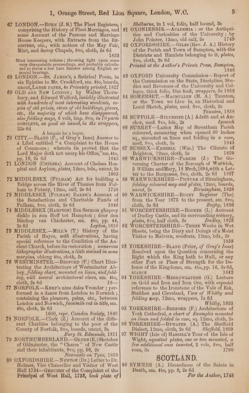 67 LONDON.—Born (J.8.) The Fleet Registers, Shelburne, in 1 vol, folio, half bound, 3s some Account of the Parsons and Marriage House Keepers, with Extracts from the Re- GISTERS, etc., with notices of the May Fair, Mint, and Savoy Chapels, 8vo, cloth, 5s 6d . 1833 Most interesting volume; throwing light upon some very disreputable proceedings, and probably calcula- ted to throw a few bars Sinister among English ar- . morial bearings. 68 LONDON.—Sr. Jamgs’s, a Satirical Poem, in six Epistles to Mr. Crockford, sm. 4to, boards, —_- uncut, LARGE PAPER, 4s Privately printed, 1827 69 OLD anp New Lonpon; by Walter Thorn- bury, and Edward Walford, lavishly illustrated with hundreds of most interesting woodcuts, co- pies of old prints, views of old buildings, places, etc., the majority of which have disappeared, also folding maps, 6 vols, imp. 8vo, in 70 parts COMPLETE, as good as issued,in the wrappers, 22s 6d A bargain for a buyer. 70 CITY.—Buanp (P., of Gray’s Inne) Answer to a Libel entitled ‘a Complaint to the House of Commons; wherein tis proved that the Lord Major doth not usurp his Office,’’sm. 4to, pp. 16, 2s 6d 1643 71 LONDON (Cuetsga) Account of Chelsea Hos- pital and Asylum, plates, 12mo, bds., uncut, 2s ‘ 1805 _ 72 MIDDLESEX (Furuam) Act for building a 4 Bridge across the River of Thames from Ful- ham to Putney, 12mo, calf, 2s 6d 1726 73 MIDDLESEX (FunHam) Baker’s Account of the Benefactions and Charitable Funds of Fulham, 8vo, cloth, 2s 6d 1846 74 MIDDLESEX (Hampton) Een Sermon gheprey disklo iu zun Hoff tot Hampton ; door den Bischop van Chichester, sm. 4to, pp. 44, 2s 6d Leydon, 1610 75 MIDDLESEX.—Mmiw’s (T.) History of the Parish of Hayes, with illustrations, having special reference to the Condition of the An- cient Church, before its restoration ; numerous lithographic illustrations, a little stained in some - margins, oblong 4to, cloth, 5s 76 WESTMINSTER.—Beprorp (F.) Chart Ilus- trating the Architecture of Westminster Ab- bey, folding chart, mounted on linen, and fold- ing, with several architectural views, sm. 4to, cloth, 2s 6d 18-— 77 NORFOLK—Kemp’s nins daies Vvonder ; per- formed in a dance from London to Norwich ; containing the pleasure, pains, etc., between London and Norwich, facsimile cut in title, sm. 4to, cloth, 2s 6d . 1600, repr. Camden Society, 1840 78 NORFOLK.—Clark (Z.) Account of the diffe- rent Charities belonging to the poor of the County of Norfolk, 8vo, boards, uncut, 3s : Bury St. Edmunds, 1811 79 NORTHUMBERLAND.—Gtiynn (E.) Sketches of Oldminster, the “ Chares” of New Castle and their inhabitants, 8vo, pp, 56, 2s Newcastle on Tyne, 1858 80 OXFORDSHIRE.—Newrton (Dr.) Letter to Dr. Holmes, Vice Chancellor and Visitor of West — -~ Hall 1734—Gnrovunps of the Complaint of the   ties and Curiosities of the University ; by John Pointer, 12mo, old caif, 3s 1749 82 OXFORDSHIRE.—Gtzs (Rev. J. A.) History of the Parish and Town of Bampton, with the Districts and Hamlets belonging to it, plates, 8vo, cloth, 2s 6d Printed at the Author’s Private Press, a 1 83 OXFORD University Commission~ Report of the Commission on the State, Discipline, Stu- dies and Revenues of the University and Col- leges, thick folio, blue book, wrappers, 58 1852 84 SOMERSET.—Macmoutten (M. A.) Taunton, or the Town we Live in, an Historical and Local Sketch, plates, med. 8vo, cloth, 2s Taunton, 1858 85 SUFFOLK—Sytvester (A.) Adrift and at An- chor, med. 8vo, bds., 28 Ipswich 86 SURREY—Larcr Map of Streatham Parish coloured, measuring when opened 30 inches sq., mounted on linen and folding in a case, med, 8vo, cloth, 3s 18438 87 SUSSEX—Kespett (Wm.) The Climate of Brighton, 12mo, cloth, 2s 1859 88 WARWICKSHIRE—Parkes (J.) The Go- verning Charter of the Borough of Warwick, 5 William andMary, 18 Mrch,1694,with a Let- ter to the Burgesses, 8vo, cloth, 2s 6d 1837 89 WARWICKSHIRE—Pioturs of Birmingham, folding coloured map and plates, 12mo, boards, uncut, 28 Birmingham, 1828 90 WARWICKSHIRE—Ruasy Register (The) from the Year 1675 to the present, sm. 8vo, cloth, 3s 6d Rugby, 1836 91 WORCESTERSHIRE—Booxker (L.) Account of Dudley Castle, and its surrounding scenery, plates, 8vo, half cloth, 3s Dudley, 1825 92 WORCESTERSHIRE—Tauree Weeks in Wet Sheets, being the Diary and Doings of a Moist Visitor to Malvern, woodcuts, 12mo, bds., 28 1858 93 YORKSHIRE—Buanp (Peter, of Gray’s Inne) Resolved upon the Question concerning the Right which the King hath to Hull, or any other Fort or Place of Strength for the De- fence of the Kingdome, sm. 4to, pp. 16, 3s 6d, SCARCE 1642 94 YORKSHIRE—Merryweatuer (G.) Lecture on Gold and Iron and Iron Ore, with especial reference to the Ironstone of the Vale of Esk, Staithes and Cleveland, View of Whitby and folding map, 12mo, wrappers, Is 6d Whitby, 1853 95 YORKSHIRE—Beprorp (F.) Architecture of York Cathedral, a chart of Examples mounted on linen and folded in case, sq. 12mo, cloth, 2s 96 YORKSHIRE—Bywater (A.) The Sheffield Dialect, 12mo, cloth, 2s 6d Sheffield, 1839 97 WIGHT (Isle of) Hassmxy’s Tour of the Isle of Wight, aquatint plates, one or two mounted, a few additional ones inserted, 2 vols, 8vo, half roan, 38 1790 SCOTLAND. 98 SYMMES (A.) Blessedness of the Saints in Death, sm. 4to, pp. 8, 28 6d For the Author, 1748