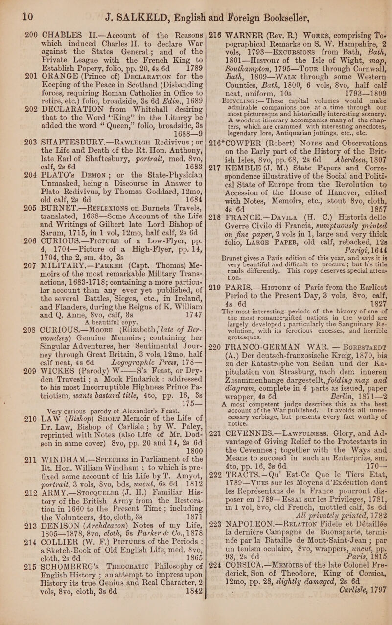 200 CHABLES II.—Account of the Reasons which induced Charles II. to declare War against the States General; and of the Private League with the French King to Establish Popery, folio, pp. 20, 4s 6d 1789 ORANGE (Prince of) Deciaration for the Keeping of the Peace in Scotland (Disbanding forces, requiring Roman Catholics in Office to retire, etc.) folio, broadside, 8s 6d Edin., 1689 DECLARATION from Whitehall desiring that to the Word ‘‘King” in the Liturgy be added the word ‘‘ Queen,” folio, broadside, 3s 1688—9 SHAFTESBURY.—RAwWLEIGH Redivivus ; or the Life and Death of the Rt. Hon. Anthony, late Earl of Shaftesbury, portrait, med. 8vo, calf, 28 6d ~ 1683 PLATO’s Demon; or the State-Physician Unmasked, being a Discourse in Answer to Plato Redivivus, by Thomas Goddard, 12mo, old calf, 2s 6d 1684 BURNET.—REFLEXIONS on Burnets Travels, translated, 1688—Some Account of the Life and Writings of Gilbert late Lord Bishop of Sarum, 1715, in 1 vol, 12mo, half calf, 2s 6d CURIOUS.—Picture of a Low-Flyer, pp. 4, 1704—Picture of a High-Flyer, pp. 14, 1704, the 2, sm. 4to, 3s MILITARY.—Parker (Capt. Thomas) Me- moirs of the most remarkable Military Trans- actions, 1683-1718; containing a more particu- lar account than any ever yet published, of the several Battles, Sieges, etc., in Ireland, and Flanders, during the Reigns of K, William and Q, Anne, 8vo, calf, 3s 1747 A beautiful copy. CURIOUS.—MooreE (Elizabeth, late of Ber- mondsey) Genuine Memoirs; containing her Singular Adventures, her Sentimental Jour- ney through Great Britain, 3 vols, 12mo, half calf neat, 4s 6d Logographic Press, 178— WICKES (Parody) W-——8’s Feast, or Dry- den Travesti ; a Mock Pindarick : addressed to his most Incorruptible Highness Prince Pa- triotism, wants bastard title, 4to, pp. 16, 3s 175— Very curious parody of Alexander’s Feast, LAW (Bishop) SHort Memoir of the Life of Dr. Law, Bishop of Carlisle; by W. Paley, reprinted with Notes (also Life of Mr. Dod- son in same cover) 8yvo, pp. 20 and 14, “a a 0 WINDHAM.—S-PEEcHES in Parliament of the Rt. Hon. William Windham ; to which is pre- fixed some account of his Life by T. Amyot, portrait, 3 vols, 8vo, bds, uncut, 6s 6A 1812 ARMY.—StocqvELeR (J. H.) Familiar His- tory of the British Army from the Restora- tion in 1660 to the Present Time; including the Volunteers, 4to, cloth, 3s 1871 DENISON (Archdeacon) Notes of my Life, 1805—1878, 8vo, cloth, 5s Parker &amp; Co., 1878 COLLIER (W. F.) Protures of the Periods : a Sketch-Book of Old English Life, med. 8vo, cloth, 2s 6d 1865 SCHOMBERQ’s Tuerocratic Philosophy of English History ; anattempt to impress upon History its true Genius and Real Character, 2 vols, 8vo, cloth, 3s 6a 1842 20 — 202 203 204 205 206 207 208 209 210 211 212 213 =~ 21 215 216 WARNER (Rev. R.) Works, comprising To- pographical Remarks on 8. W. Hampshire, 2 vols, 1793—Excursions from Bath, Bath, 1801—History of the Isle of Wight, map, Southampton, 1795—Tovur through Cornwall, Bath, 1809—Watk through some Western Counties, Bath, 1800, 6 vols, 8vo, half calf neat, uniform, 10s 1793— 1809 BicycLinG :— These capital volumes would make admirable companions one at a time through our most picturesque and historically interesting scenery. A woodcut itinerary accompanies many of the chap- ters, which are crammed with interesting anecdotes, legendary lore, Antiquarian jottings, etc., etc. 216*COWPER (Robert) Notes and Observations on the Early part of the History of the Brit- ish Isles, 8vo, pp. 68, 28 6d Aberdeen, 1807 KEMBLE (J. M.) State Papers and Corre- spondence illustrative of the Social and Politi- cal State of Europe from the Revolution to Accession of the House of Hanover, edited with Notes, Memoirs, etc., stout 8vo, cloth, 4s 6d . 1857 FRANCE.—Davita (H. C.) Historia delle Gverre Civilo di Francia, sumptuously printed on fine paper, 2 vols in 1, large and very thick folio, Lance Paper, old calf, rebacked, 12s Parigi, 1644 Brunet gives a Paris edition of this year, and says it is very beautiful and difficult to procure; but his title reads differently. This copy deserves special atten- tion. 219 PARIS.—History of Paris from the Earliest Period to the Present Day, 3 vols, 8vo, calf, 4s 6d 1827 The most interesting periods of the history of one of © the most romance-gifted nations in the world are largely developed ; particularly the Sanguinary Re- volution, with its ferocious excesses, and horrible grotesques. 220 FRANCO-GERMAN WAR. — BorsstaEDt (A.) Der deutsch-franzosische Kreig, 1870, bis zu der Katastrophe von Sedan und der Ka- pitulation von Strasburg, nach dem inneren Zusammenhange dargestellt, folding map and diagram, complete in 4 parts as issued, paper wrapper, 48 6d Berlin, 1871—2 A most competent judge describes this as the best account of the War published. It avoids all unne- cessary verbiage, but presents every fact worthy of notice. 221 CEVENNES.—Lawruiness, Glory, and Ad- vantage of Giving Relief to the Protestants in the Cevennes ; together with the Ways and. Means to succeed in such an Enterprize, sm. 4to, pp. 16, 3s 6d 170 TRACTS.—Qu’ Est-Ce Que le Tiers Etat, 1789—VuEs sur les Moyens d’Exécution dont les Représentans de la France pourront dis- poser en 1789— Essar sur les Privileges, 1781, in 1 vol, 8vo, old French, mottled calf, 3s 6d All privately printed, 1782 NAPOLEON.—Re tation Fidele et Détaillée la derniére Campagne de Buonaparte, termi- née par la Bataille de Mont-Saint-Jean ; par un tenism oculaire, &amp;vo, wrappers, uncut, pp. 98, 2s 6d Paris, 1815 CORSICA.—Memorrs of the late Colonel Fre- derick, Son of Theodore, King of Corsica, 12mo, pp. 28, slightly damaged, 28 6d ; Carlisle, 1797 217 218 222 223