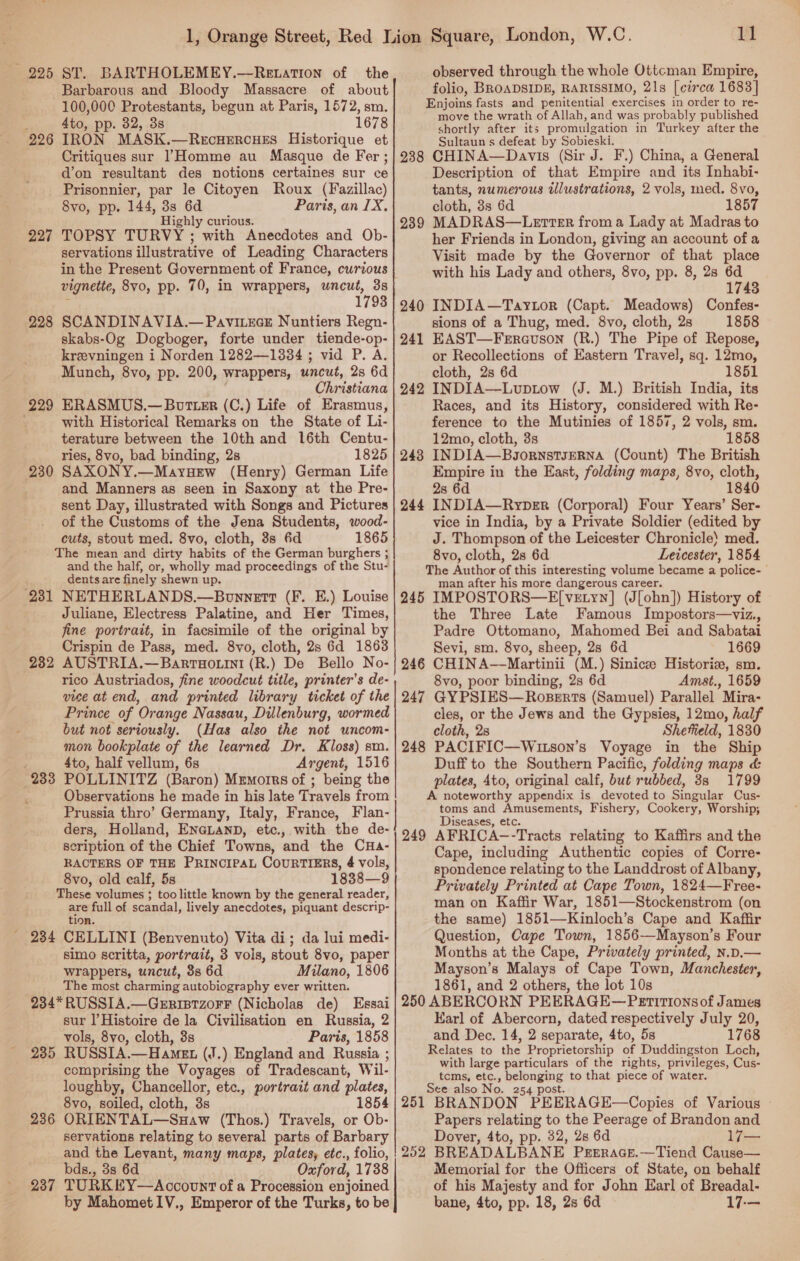 225 ST. BARTHOLEMEY.—Retation of the Barbarous and Bloody Massacre of about 100,000 Protestants, begun at Paris, 1572, sm. 4to, pp. 82, 3s 1678 IRON MASK.—RecHERCcHES Historique et Critiques sur Homme au Masque de Fer ; d’on resultant des notions certaines sur ce Prisonnier, par le Citoyen Roux (Fazillac) 8vo, pp. 144, 3s 6d Paris, an IX. Highly curious. TOPSY TURVY ; with Anecdotes and Ob- servations illustrative of Leading Characters in the Present Government of France, cwrious vignette, 8vo, pp. 70, in wrappers, uncut, 3s : 1793 SCANDINAVIA.— PavitecE Nuntiers Regn- skabs-Og Dogboger, forte under tiende-op- kreevningen i Norden 1282—1334 ; vid P. A. Munch, 8vo, pp. 200, wrappers, uncut, 2s 6d Christiana 229 ERASMUS.—Botter (C.) Life of Erasmus, / with Historical Remarks on the State of Li- terature between the 10th and 16th Centu- ries, 8vo, bad binding, 28 1825 230 SAXONY.—Mayuew (Henry) German Life and Manners as seen in Saxony at the Pre- sent Day, illustrated with Songs and Pictures of the Customs of the Jena Students, wood- cuts, stout med. 8vo, cloth, 3s 6d 1865 The mean and dirty habits of the German burghers ; and the half, or, wholly mad proceedings of the Stu- dents are finely shewn up. 231 NETHERLANDS.—Bonnett (F. E.) Louise Juliane, Electress Palatine, and Her Times, fine portrait, in facsimile of the original by Crispin de Pass, med. 8vo, cloth, 2s 6d 1863 AUSTRIA.—Barrnorini (R.) De Bello No- rico Austriados, fine woodcut title, printer’s de- vice at end, and printed library ticket of the Prince of Orange Nassau, Dillenburg, wormed but not seriously. (Has also ithe not uncom- mon bookplate of the learned Dr. Kloss) sm. 4to, half vellum, 6s Argent, 1516 POLLINITZ (Baron) Mrmorrs of ; being the Observations he made in his late Travels from Prussia thro’ Germany, Italy, France, Flan- ders, Holland, EnaLanp, etc., with the de- scription of the Chief Towns, and the CHa- RACTERS OF THE PRINCIPAL COURTIERS, 4 vols, 8vo, old calf, 5s 1838—9 These volumes ; too little known by the general reader, are full of scandal, lively anecdotes, piquant descrip- tion. _ 284 CELLINI (Benvenuto) Vita di; da lui medi- simo scritta, portrait, 3 vols, stout 8vo, paper wrappers, uncut, 3s 6d Milano, 1806 The most charming autobiography ever written. 234* RUSSIA.—GerristzorF (Nicholas de) Essai sur Histoire de la Civilisation en Russia, 2 vols, 8vo, cloth, 3s Paris, 1858 235 RUSSIA.—Hamet (J.) England and Russia ; comprising the Voyages of Tradescant, Wil- loughby, Chancellor, etc., portrait and plates, 8vo, soiled, cloth, 3s 1854 236 ORIENTAL—Suaw (Thos.) Travels, or Ob- servations relating to several parts of Barbary and the Levant, many maps, plates, etc., folio, bds., 3s 6d Oxford, 1738 237 TURKEY—Account of a Procession enjoined by Mahomet IV., Emperor of the Turks, to be 926 227 228 232 233 11 observed through the whole Ottcman Empire, folio, BROADSIDE, RARISSIMO, 21s [circa 1683] Enjoins fasts and penitential exercises in order to re- move the wrath of Allah, and was probably published shortly after its promulgation in Turkey after the Sultaun s defeat by Sobieski. 238 CHINA—Davis (Sir J. F.) China, a General Description of that Empire and its Inhabi- tants, numerous tllustrations, 2 vols, med. 8vo, cloth, 3s 6d 1857 MADRAS—LetteErR from a Lady at Madras to her Friends in London, giving an account of a Visit made by the Governor of that place with his Lady and others, 8vo, pp. 8, 28 6d 1743 INDIA—Taytor (Capt. Meadows) Confes- sions of a Thug, med. 8vo, cloth, 2s 1858 EAST—Ferauson (R.) The Pipe of Repose, or Recollections of Eastern Travel, sq. 12mo, cloth, 2s 6d 1851 242 INDIA—Luptow (J. M.) British India, its Races, and its History, considered with Re- ference to the Mutinies of 1857, 2 vols, sm. 12mo, cloth, 3s 1858 243 INDIA—BgornstsJERNA (Count) The British Empire in the East, folding maps, 8vo, cloth, 2s 6d 1840 244 INDIA—Ryper (Corporal) Four Years’ Ser- vice in India, by a Private Soldier (edited by J. Thompson of the Leicester Chronicle) med. 8vo, cloth, 2s 6d Leicester, 1854 The Author of this interesting volume became a police- man after his more dangerous career. 245 IMPOSTORS—E[vetyn] (J[ohn]) History of the Three Late Famous Impostors—viz., Padre Ottomano, Mahomed Bei and Sabatai Sevi, sm. 8vo, sheep, 2s 6d 1669 CHIN A--Martinii (M.) Sinicee Historie, sm. 8vo, poor binding, 2s 6d Amst., 1659 GYPSIES—Ropserts (Samuel) Parallel Mira- cles, or the Jews and the Gypsies, 12mo, half cloth, 28 Sheffield, 1830 PACIFIC—Wutson’s Voyage in the Ship Duff to the Southern Pacific, folding maps &amp; plates, 4to, original calf, but rubbed, 38 1799 A noteworthy appendix is devoted to Singular Cus- toms and Amusements, Fishery, Cookery, Worship; Diseases, etc. 249 AFRICA--Tracts relating to Kaffirs and the Cape, including Authentic copies of Corre- spondence relating to the Landdrost of Albany, Privately Printed at Cape Town, 1824—Free- man on Kaffir War, 1851—Stockenstrom (on the same) 1851—Kinloch’s Cape and Kaffir Question, Cape Town, 1856—Mayson’s Four Months at the Cape, Privately printed, N.D.— Mayson’s Malays of Cape Town, Manchester, 1861, and 2 others, the lot 10s 250 ABERCORN PEERAGE—Petir11ons of James Karl of Abercorn, dated respectively July 20, and Dec. 14, 2 separate, 4to, 5s 1768 Relates to the Proprietorship of Duddingston Loch, with large particulars of the rights, privileges, Cus- tcms, etc., belonging to that piece of water. See also No. 254 post. 251 BRANDON PEERAGE—Copies of Various Papers relating to the Peerage of Brandon and Dover, 4to, pp. 32, 28 6d ee 252 BREADALBANE Pgrsrrace.—Tiend Cause— Memorial for the Officers of State, on behalf of his Majesty and for John Earl of Breadal- bane, 4to, pp. 18, 28 6d 17-— 239 240 241 246 247 248