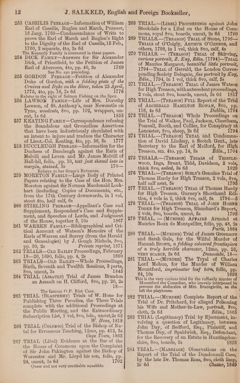 Karl of Cassilis, Ruglen and March, Pursuer, 18 Jany. 1760—Condescendance of Writs to prove the Earl of March and Ruglen’s Right to the Dignity of the Earl of Cassilis,15 Feb., 1760, 2 separate, 4to, 3s 6d The Kennedy Family is interested in these papers. 254 DICK Famiry—Answers for Sir Alexander Dick, of Priestfield, to the Petition of James Earl of Abercorn, Ato, pp. 40, 8s 1769 See No. 250 precedaies 255 GORDON Prsrace—Petition of Alexander Duke of Gordon, with a folding plate of the Cruives and Duke on the River, taken 25 April, 1775, 4to, pp. 16, 7s 6d 1776 Relates to the right of Salmon Fishing on the Spey. 256 LAWSON Famity—Life of Mrs. Dorothy Lawson, of St. Anthony’s, near Newcastle on Tyne, woodcuts, 8vo, pp. 102, wrappers, un- cut, 1s 6d 1855 257 KEATING Famity— Correspondence refusing the Scandalous and Groundless Assertions that have been industriously circulated with an intent to injure and traduce the Character of Lieut.-Col. Keating, 4to, pp. 86, 3s — 1777 258 BUCCLEUGH Prerage—Information for the Melvill and Leven and Mr. James Melvill of Hall-hil, folio, pp. 10, text just shaved into in margin, stained, 38 170— Relates to her Grace’s Revenues. . 259 MORETON Famity—Large Body of Printed Papers relating to the Case of the Hon. Mrs. Moreton against Sir Norman Macdonald Lock- hart (including Copies of Documents, etc., from the 17th Century downwards, in 1 vol, stout 4to, half calf, 6s 260 STIRLING PErERAGE—Appellant’s Case and Supplement, Respondent’s Case and Supple- ment, and Speeches of Lords, and Judgment of the House, together 5, 10s 1867 WARREN Famity—Bibliographical and Cri- tical Account of Watson’s Memoirs of the Earls of Warren and Surrey (from the Herald and Genealogist) by J. Gough Nichols, 8vo, pp. 30, 28 Private reprint, 1871 262 TRIALS—OtLp Battery Proceedings, February 18—20, 1690, folio, pp. 4, 2s 1690 263 TRIALS—Otp Baitey—Whole Proceedings, Sixth, Seventh and Twelfth Sessions, 3 parts, 8vo, uncut, 3s 1845 264 TRIAL (Assavur) Trial of James Brandon an Assault on H, Clifford, 8vo, pp. Hy 28 261 The famous ©.P. Riot Case. 265 TRIAL (BraspHemy) Trials of W. Hone for Publishing Three Parodies, the Three Trials complete with the additional Proceedings at the Public Meeting, and the Extraordinary Subscription List, 1 vol, 8vo, bds., uncut,2s 6d W. Hone, 1818 266 TRIAL (Cotewso) Trial of the Bishop of Na- tal for Erroneous Teaching, 12mo, pp. 412, 3s Cape Town, 1863 267 TRIAL (Libel) Evidence at the Bar of the the House of Commons upon the Complaint of Sir John Pakington against the Bishop of Worcester and Mr. Lloyd his son, folio, pp. 24, uncut, 38 6d 1702 Stockdale for a Libel on the House of Com- mons, royal 8vo, boards, uncut, 28 6d 1790 269 TRIALS.— (Treason) TRIAL of Stone, 1796— TRIALS of O’Coigly, ARTHUR O’ConNoR, and others, 1798, in 1 vol, thick 8vo, calf, 4s 270 TRIALS. — (Treason) Triau of Skirving, curious portrait, Z. Kay, Edin. [1794|—Trrau of Maurice Margarot, beautiful little portrait, 1794—Triat of Gerrald, the London Corres- ponding Society Delegate, jine portrait by Kay, Edin., 1794, in 1 vol, thick 8vo, calf, 5s 271 TRIAL.—(Treason) TRIAL of James Watson for High Treason, with antecedent proceedings, 2 vols, stout 8vo, boards, uncut, 38s 6d 1817 272 TRIAL.—(TreEason) Futt Report of the Trial. of ARCHIBALD Hamitton Rowan, 8vo, pp. 116, 48 6d _ Dublin, 1794 273 TRIAL. —(Treason) Whole Proceédings on the Trial of Walker, Paul, Jackson, Cheetham, Pearsall, Booth, and Collier, for Conspiracy at | Lancaster, 8vo, ‘sheep, 28 6d 1794. 274 TRIAL.—(Treason) TryaL and Condemna- tion of David Lindsay, a Scotch Gent., late | Secretary to the Earl of Melford, for ‘High . Treason, sm. 4to, pp. 14, 3s Edin., 1704 275 TRIALS.—(TREAson) TRIALS of THISTLE- woop, Ings, Brunt, Tidd, Davidson, 2 vols, | thick ’8vo, soiled, 38 6d 1820 276 TRIAL. — (TREASON) Srpiy’s Genuine Trial of ' Thomas Hardy for High Treason, 2 vols, 8vo, , half calf neat, 5s 1795 277 TRIAL. — (TREASON) Taran of Thomas Hardy for High Treason, Gurney’s Shorthand Edi. . tion, 4 vols in 2, thick 8vo, calf, 5s 1794—5' 278 TRIAL.—(TREason) TRIAL of JoHN Horns | Tooke for High Treason, Blanchard’s Report, 2 vols, 8vo, boards, uncut, 5s 1795 } 279 TRIAL. — (MurpER) AFFAIRE Armond et. Maurice Roux de Montpellier, folio, pp. 48, 2s | Paris, 1864 280 TRIAL.—(Murper) Trial of James Greenacre and Sarah Gale, for the Wilful Murder of | Hannah Brown, a folding coloured frontispiece of a truly horrible character, 12mo, pp. 28, VERY SCARCE, 38 6d Duncombe, 18— 281 TRIAL. —(Murper) The Tryal of Charles. Lord Mohun, for the Murder of William . Mountford, imprimatur leaf torn, folio, pp. 64, 10s 1693 — This i is the very curious trial for the ruffianly murder of — Mountford the Comedian, who bravely interposed to prevent the abduction of Mrs. Bracegirdle, as she left the playhouse, | 282 TRIAL.—(MurpER) Complete Report of the Trial of Dr. Pritchard, for alleged Poisoning his Wife and Mother-in- -Law, portrait, 8vo, cloth, 2s 6d Edin., 1865 283 TRIAL (Legitimacy) Trial by Ejectment, in- volving a question of Legitimacy, between John Day, of Bedford, Esq., Plaintiff, and Thomas Day, of Spaldwick, Esq., Defendant, for the Recovery of an Estate in Huntingdon- shire, 8vo, boards, 38 1823 284 TRIAL.—(Marpiaace) Observations on the Report of the Trial of the Dundonnell Case, by the late Dr. Thomas Ross, 8vo, cloth limp,