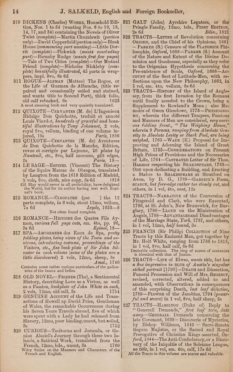 , 14 3810 DICKENS (Charles) Works, Household Edi- tion, Nos. 1 to 54 (wanting Nos. 6 to 10, 13, 14, 17, and 34) containing the Novels of Oliver 321 GALT (John) Ayrshire Legatees, or the Pringle Family, 12mo, bds., First EpITIon, 2s 6d Edin., 1821 only)—David Copperfield (portion only) —Bleak House (commencing part wanting)—Little Dor- rit (complete)—Pickwick (wants concluding part)—Barnaby Rudge (wants first few pages) —Tale of Two Cities (complete)—Our Mutual Friend (complete)—Nicholas Nickleby (com- plete) beautifully illustrated, 45 parts in wrap- pers, impl. 8vo, 6s 6d 311 ROGUE—ALEMaN (Matteo) The Rogue, or the Life of Guzman de Alfarache, (title re- paired and occasionally soiled and stained, and wants title to Second Part), thick folio, old calf rebacked, 6s 1623 A most amusing book and very quaintly translated. 312 QUIXOTE—Crrvantzs (M. de) L’Ingenieux Hidalgo Don Quichotte, traduit et annoté Louis Viardot, hundreds of graceful and beau- tiful illustrations by Tony Johannot, 2 vols, royal 8vo, vellum, binding of one volume in- jured, 10s Paris, 1836 3138 QUIXOTE—Cerrvantes (M. de) Aventures de Don Quichotte de la Manche, Edition, revue et corrigée par Lejeune, 20 plates by Nae etc., 8vo, half morocco, gilt edges, Paris, 18— LE SAGE—EspInEL (Vincent) The History of the Squire Marcas de Obregon, translated by Langton from the 1618 Edition of Madrid, 2 vols, 8vo, cloth, nice copy, 5s 6d 1816 Gil Blas would never in all probability, have delighted the World, but for its author having met with Espi- nel’s book. ROMANCE.—CLEopaTRE (par ) the 12 parts complete, in 6 vols, stout 12mo, vellum, 7s 6d Leyde, 1653—8 Not often found complete. ROMANCE—HIstorre des Quatre Fils Ay- mon, curious full page cuts, sm. 4to, pp. 96, 38 6d Epinol, 18— SPA—AMUSEMENS des Eaux de Spa, pretty folding plates, being views of the Town and en- virons, introducing costume, proceedings of the Visitors, etc., fine book plate of Sir John Sil- vester in each volume (some of the plates are a little discoloured) 2 vols, 12mo, sheep, 3s Amst., 1740 Contains some rather curious particulars of the gallan- tries of the beaux and belles. 818 OLD NOVEL—Frienps (The), a Sentimental History, describing Love as a Virtue, as_ well as a Passion, bookplate of John White in cach, 2 vols, 12mo, old calf, 3s 1754 GENUINE Account of the Life and Trans- actions of Howell ap David Price, Gentleman of Wales, the remarkable Occurrences during his Seven Years Travels abroad, five of which were spent with a Lady he had released from Slavery, 12mo, poor binding, uncut, but soiled, 38 1752 CU RIOUS—Taciturna and Jocunda, or Ge- nius Alaciel’s Journey through these two Is- lands, a Satirical Work, translated from the French, 12mo, bds., uncut, 38 1760 Witty Sztire on the Manners and Characters of the French and English. 314 315 316 317 319 820 OrIGEN, and the Chief of his Opinions, 1661 — ParKER (S.) Censure of the PLATONICK Phi- losophie, Oxford, 1666—PaRkeErR (S.) Account of the Nature and Extent of the Divine Do- minion and Goodnesse, especially as they refer to the Origenian Hypothesis concerning the Pre-existence of Souls, Oxford, 1666-—Ac- count of the Sect of Latitude-Men, with re- flections upon the New Philosophy, 1662, in 1 vol, sm. 4to, vellum, 8s 6d TRACTS—Hisrory of the Island of Angle- sey, from its first Invasion by the Romans until finally acceded to the Crown, being a Supplement to Rowland’s Mona; also Me- moirs of Owen Glendowr, 1775—PHysIoGno- My, wherein the different Tempers, Passions and Manners of Men are considered, very curi- ous folding front., “ The Weighing House,” wherein 9 Persons, ranging from Absolute Gra- vity to Absolute Levity or Stark Fool, are being weighed, 1763—WabDE (E.) Proposal for Im- proving and Adorning tke Island of Great Britain, 1755—-ConsIDERATIONS on Present High Prices of Provisions and the Necessaries of Life, 1764—CastRaTeED Letter of Sir Thos. Hanmer respecting his SHAKESPEARE, 1763— ObDE upon dedicating a Building, and Erecting a Statue to SHAKESPEARE at Stratford on Avon, by D. G., 1769—-GarRrick’s Poem, SCARCE, but fore-edge rather too closely cut, and others, in 1 vol, 4to, neat, 12s TRACTS—NarratTivE of the Conversion of Fitzgerald and Clark, who were Executed, 1789, at St. John’s, New Brunswick, for Bur- glary, 1790—Ltoyp on the Ministration of Angels, 1788—ApvanTaGEsand Disadvantages of the Marriage State, York, 1787, and others, in 1 vol, 12mo, half bound, 3s FRANCIS (Sir Philip) CoLLection of Nine Tracts by this Eminent Man, got together by Mr. Holt White, ranging from 1786 to 1818, in 1 vol, 8vo, half calf, 6s 6d Desirable collection. The ring of scores of sentences is identical with that of Junius. 826 TRACTS—Lirs of Elwes, wants title, but has a fine impression in BLUE of Austin’s singular . etched portrait [1790]—DeatH and Dissection, Funeral Procession and Will of Mrs, RecENcy, revised, corrected, altered, added to and amended, with Observations in consequences of this surprising Death, last leaf defective, 1789—FLoWER of the Jacobins, 1794 (power- ful and severe) in 1 vol, 8vo, half sheep, 5s TRACTS—Hami.iton (Duke of) Reply to ‘*Generall Demands,” jirst leaf torn, date away—GENERALL Demands concerning the late Covenant, 1638— Discoverie of Mysteries, by Bishop Williams, 1643 — Sacra-Sancta Regum Majistas, or the Sacred and Royal Prerogative of Christian Kings asserted, Ox- ford, 1544—The Anti-Confederacy, or a Disco- very of the Iniquitie of the Solemne League, no title, in 1 vol, sm. 4to, calf, 17s 6d All the Tracts in this volume are scarce and valuable.. 323 324 $25 327