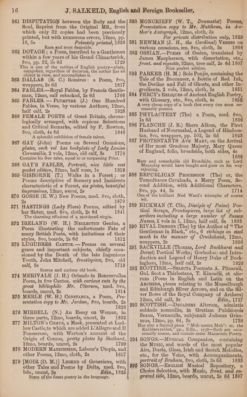 861 DISPUTATION between the Body and the Soul, Reprint from the Original MS., from which only 82 copies had been previously printed, but with numerous errors, 12mo, pp. 16, 5s Privately printed, 1838 are and most desirable. 362 DOTAGE: a Poem, inscribed to a Gentleman within a few years of his Grand Climacterick, 8vo, pp. 82, 33 6d 1729 This is one of the rarities of English poetry—plain, outspoken, regardless of decorum, the author has an object in view, and accomplishes it. 3638 DALLAS (R. C.) Romirez : wrappers, 28 6d 364 FABLES.—Royal Fables, by Francis Gentle- man, 12mo, calf rebacked, 2s 6d 1766 365 FABLES. — Piumprre (J.) One Hundred Fables, in Verse, by various Authors, 12mo, half calf, 2s 1828 366 FEMALE POETS of Great Britain, chrono- logically arranged, with copious Selections and Critical Remarks, edited by F, Rowton, 8vo, cloth, 4s 6d 1848 A splendid exhibition of female talent. 367 GAY (John) Poems on Several Occasions, plates, each vol has bookplate of Lady Louisa Cornwallis, 2 vols, 12mo, old calf, 3s 1778 Contains his free tales, equal to or surpassing Prior. 368 GAY’S FABLES, Portrait, nice little vest pocket edition, 32mo, half roan, 1s 1819 869 GISBORNE (T.) Walks in a Forest; or Poems descriptive of Scenery and Incidents characteristic of a Forest, six plates, beautiful impressions, 12mo, uncut, 2s 870 GOSSE (E. W.) New Poems, med. 8yo, the 2s 1879 a Poem, 8vo, 181 371 HASTINGS (Lady Flora) Poems, edited by her Sister, med. 8vo, cloth, 2s 6d 1841 The charming effusions of a murdered virgin. 872 IRELAND (W. H.) Neauectep Genius, a Poem illustrating the unfortunate Fate of many British Poets, with imitations of their styles, 8vo, boards, 2s 6d 1812 878 LUGUBRES Cantus.— Poems on several grave and important subjects, chiefly occa- sioned by the Death of the late Ingenious Youth, John Mitchell, frontispiece, 8vo, old ealf, 3s 1719 Scarce and curious old book. 374 MERIVALE (J. H.) Orlando in Roncesvalles Poem, in five Cantos, with curious cuts by the great bibliophile Mr. Utterson, med. 8vo, boards, uncut, 2s 1814 375 MERLE (W. H.) Constanca, a Poem, Pre- sentation copy to Mr. Jerdan, 8vo, boards, 2s 1828 876 MIRBELL (N.) An Essay on Woman, in three parts, 12mo, boards, uncut, 2s 1833 877 MILTON’s Comus, a Mask, presented at Lud- low Castle,to which are added L’ Allegro and II Peneseroso, with Warton’s account of the Origin of Comus, pretty plates by Stothard, 12mo, boards, uncut, 2s 1799 378 MODERN Manicuetsm, Labour’s Utopia, and other Poems, 12mo, cloth, 2s 1857 879 [MOIR (D. M.)] Lzaenp of Genevieve, with other Tales and Poems by Delta, med. 8vo, bds., uncut, 38 Edin., 1825 Some of the finest poetry in the language. 380 MONCRIEFF (W. T., Dramatist) Poems, Presentation copy to Mr. Matthews, in Au- thor’s Autograph, 12mo, cloth, 3s For private distribution only, 1829 381 NEWMAN (J. H., the Cardinal) VeRszs on various occasions, sm. 8vo, cloth, 3s 1868 382 OSSIAN.—Porms of Ossian, translated by James Macpherson, with dissertation, etc., front. and vignette, 32mo, tree calf, 2s 6d 1807 Nice pocket edition. 383 PARKER (H. M.) Bole Ponjis, containing the Tale of the Buccaneer, a Bottle of Red Ink, the Decline and Fall of Ghosts, and other In- gredients, 2 vols, 12mo, cloth, 3s . 1851 3884 PERCY’s Reriquzs of Ancient English Poetry, with Glossary, etc., 8vo, cloth, 4s 1852 A very cheap copy of a book that every one must ne- cessarily possess. 385 PHYLACTERY (The) a Poem, med. 8vo, 1s 6d 1836 3886 PLANCHE (J. R.) Shere Afkun, the First Husband of Nourmahal, a Legend of Hindoos- tan, 8vo, wrappers, pp. 102, 2s 6d 1823 387 PROTESTANTS Avz Mary, on the Arrival of Her most Gracious Majesty, Mary Queen of England, folio, broadside, both sides, 4s 1689 Rare and remarkable old Broadside, such as Lord Macaulay would have bought and gone on his way rejoicing. 388 REPUBLICAN Proozssion (The) or, the Tumultuous Cavalcade, a Merry Poem, Se- cond Addition, with Additional Characters, 8vo, pp. 44, 3s 1714 One of the brilliant Ned Ward’s triumphs of coarse wit. 389 RICKMAN (T. Clio, Disciple of Paine) Poe- tical Scraps, Frontispieces, large list of sub- scribers including a large number of Sussex Names, 2 vols in 1, 12mo, half calf, 3s 1803 RIVAL Demons (The) by the Author of “ The Gentleman in Black,” etc., 6 etchings on steel much in the manner of Cruikshank, 12mo, wrappers, 2s 1836 SACKVILLE (Thomas, Lord Buckhurst and Dorset) Poetical Works; Gorboduc: and Intro- duction and Legend of Henry Duke of Buck- ingham, 12mo, half calf, 2s 1820 SCOTTISH.—SeEtrota Poemata A. Pitcarnii, Gul. Scot a Thirlestane, T. Kincadii, et alio- rum (Poem in English and Latin on the ARCHERS, pieces relating to the Musselburgh and Edinburgh Silver Arrows, and on the Sil- ver Bowe of the Royal Company of Archers) 12mo, old calf, 3s Edin., 1727 SCOTTISH.—DecapEmr Alteram, admixtis subinde nonnullis, in QGratiam Pulchiorois Sexus, Vernaculis, subjunxit Jodocus Grim- mus, 12mo, pp. 64, 38s 1738 Has also a Second ‘piece “Mob contra Mob”: or, the Rabblers rabled,” pp., Edin., 1738—Both are occa- sionally coarse, ‘and contain some Macaronic Poetry. 394 SONGS.—MusicaL Companion, containing the Music, and words of the most popular Airs, Duets, Glees, Irish and Scotch Melodies, etc., for the Voice, with Accompaniments, portrait of Braham, 8vo, cloth, 3s 6d 1833 895 SONGS. —Enotish Musical Repository, a Choice Selection, with Music, front. and en- graved title, 12mo, boards, uncut, 2s 6d 1807 390 391 392 393