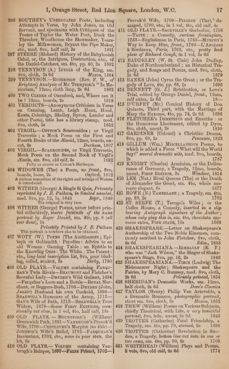 1, Orange Street, Red Lion 396 SOUTHEY’s Unipucarep Poets, including Attempts in Verse, by John Jones, an Old | Servant, and specimens with Critiques of the Poems of Taylor the Water Poet, Duck the Thresher, Woodhouse the Shoemaker, Years- ley the Milkwoman, Bryant the Pipe Maker, etc., med. 8vo, half calf, 38 1831 STEERE (Richard) History of the Babylonish Cabal, or, the Intrigues, Destruction, etc., of the Daniel- Catchers, sm. 4to, pp. 40, 33 1682 TENNYSON (A.) Ipyr1is of the tig sm, 8vo, cloth, 2s 6d Moxon, 1864 TENNYSON.—Roperrson (Rey. F. W., of Brighton) Analysis of Mr. Tennyson’s “ In Me- moriam,” 12mo, cloth limp, 2s 6d 1862 TWO Cuerks of Oxenford, and, Where can it be ? 12mo, boards, 2s 1819 VERDICTS—(Anonymous Criticism in Verse on Canning, Lamb, Leigh Hunt, Hood, Keats, Coleridge, Shelley, Byron, Landor and other Poets), title has a library stamp, med. 8vo, cloth, 2s 1852 VIRGIL.—Corton’s Scarronides ; or Virgil Travestie ; a Mock Poem on the First and Fourth Books of the Aineid, 12mo, boards, un- cut, 28 Durham, 1807 VIRGIL.—Scarronipks, or Virgil Travestie, Mock Poem on the Second Book of Virgil’s 397 (oon 89 899 400 pre 402 403 AMneis, sm. 8vo, old calf, 3s 1692 ( Fully as course as Cotton’ s Burlesque. - 404 WIDOWER (The) a Poem, no front., 8vo, boards, loose, 2s Oxford, 1812 A curious exposition of the rights and wrongs of Women is introduced. 405 WITHER (George) A Single Si Quis, Privately reprinted by J. B. Pulham, in limited number, med. 8vo, pp. 12, 1s, 1648 Repr., 1840 3 j ; The original is very rare. 406 WITHER (George) Poems, never before prin- ted collectively, scarce facsimile of the RARE portrait by Roger Daniel, sm. 4to, pp. 8 (all ever done), 18 Privately Printed by J. B. Pulham This portrait is nowhere else to be obtained. 407 WOTY (W.) Porms (The Auctioneers ; Epi- taph on Goldsmith : Parodies: Advice to an old Woman: Gaming Table: an Epistle to the Knowing Ones: The Whim : The Patent : ete., long local inscription list, 8vo, poor bind- ing, soiled, SCARCE, 38 Derby, 1780 408 OLD PLAYS.—Vo.ume containing Farqu- HAR’s ‘Twin Rivals—BeEaumont and F letcher’s —Farquhar’s Love and a Bottle—Royat Mer- chant, or Beggars-Bosh, 1706—DrybDeEn (John, Junior) Husband his own Cuckold, 1696— SHADWELL’s Humours of the Army, 1713— Gay’s Wife of Bath, 1713—SHapDWELL’s True “Widow, 1679—Some First Epirions, occa- sionally cut close, in 1 vol, 4to, half calf, 18s 409 OLD PLAYS. — Mountrorn’s (William) Greenwich Park, 1691—Vansruan’s Provok’d Wife, 1709— CENTLEVRE’S Marplot (no title)— Jounson’s Wife’s Relief, 1712—FaRrQuHaR’ 8 Inconstant, 1702, etc., some in poor state, the lot, 5s 410 OLD PLAYS.— Votumet containing Van- brugh’s Relapse, 1697—-Fanse Friend, 1702— 17 Provok’d Wife, 1709—Pinarim (The),* da- maged, 1700, etc., in 1 vol, 4to, old calf, 4s OLD PLAYS.—Sackvitte’s Gorboduc, 1736 —TasTE; a Comedy, curious frontispiece, 1753—Englishman in Paris, 1753—MureuHy’s Way to Keep Him, front., 1760—L’Aneauors i Bordeaux, Paris, 1763, etc., pretty book plate of Richard Gough, in 1 vol, 38 6d BADDELEY (W, St. Clair) John Dudley, Duke of Northumberland ; an Historical Tra- gedy, and Songs and Poems, med. 8vo, cloth, 28 6d . 1879 BANKS (John) Cyrus the Great ; or the Tra- gedy of Love, 4tc, pp. 58, 2s 1696 BENNETT (G. J.) Retribution, or Love’s Trial, edited by George Daniel, front., 12mo, calf extra, 2s 6d D’URFEY (Mr.) Comical History of Don Quixote, Third part, with the Marriage of Mary the Buxome, 4to, pp. 74, 2s 6d 1696 FLETCHER’s Demerrivs and Enanthe : or the Humorous Lieutenant, edited by Dyce, 8vo, cloth, uncut, 3s 1830 GARDINER (Colonel) a Christian Drama, 8vo, pp. 60, 2s Penzance, 1823 GILLUM (Wm.) Miscentanzous Poems, to which is added a Farce “What will the World Say?” several dramatic wits, med. 8vo, boards, 2s 1787 KNIGHT (Charles) Arminius, or the Delive- rance of Germany, a Tragedy, 12mo, boards, uncut, First EpIvTion, 3s Windsor, 1814 LEE (Nat.) Rival Queens (The) or the Death of Alexander the Great, sm. 4to, whole mo- rocco elegant, 6s 1677 Square, London, W.C. 411 412 413 414 415 416 417 418 419 42 eh (N.) TAMERLANE ; a Tragedy, sm. 4to, . 88, 2s 1702 422 ST. SERFE (T.) Tarugo’s Wiles; or the Coffee House, a Comedy, inserted in a slip bearing Autograph signature of the Author; whose only play this is, sm. 4to, chocolate mo- rocco extra, FINE STATE, 10s 1668 SHAKESPEARE.—Letter on Shakespeare’s Authorship of the Two Noble Kinsmen, com. monly ascribed to John Fletcher, 8vo, cloth, 28 6d Edin., 1833 SHAKESPEARIANA.—RimBavuLt (E. F.) who was “Jack Wilson,” the Singer of Shake- speare’s Stage, 8vo, pp. 16, 2s 1846 425 SHAKESPEARIANA.—Tixox (Ludwig) The Midsummer Night; Shakespeare and the Fairies, by Mary C. Rumsey, med. 8vo, cloth, 426 SHERIDAN’s Dramatie Works, sm. 12mo, half cloth, 2s 6d Dove's Classics 427 TAYLOR (Henry) Philip Van Artevelde, a a Dramatic Romance, photographic portrait, stout sm. 8vo, cloth, 3s Moxon, 1852 428 THEW (William) Poems on Various Subjects, chiefly Theatrical, with Life, a very beautiful portrait, 8vo, bds., uncut, 28 6d 1825 429 TROTTER (Catharine) Fatal Friendship, a Tragedy, sm. 4to, pp. 70, stained, 2s 1698 4380 TROTTER (Catherine) Revolution in Swe- den, a Tragedy, bottom line cut into in one or two cases, am. 4to, pp. 80, 2s 1706 431 WHITEHEAD (William) Plays and Poems, 2 vols, 8vo, old calf, 28 6d 1774 424