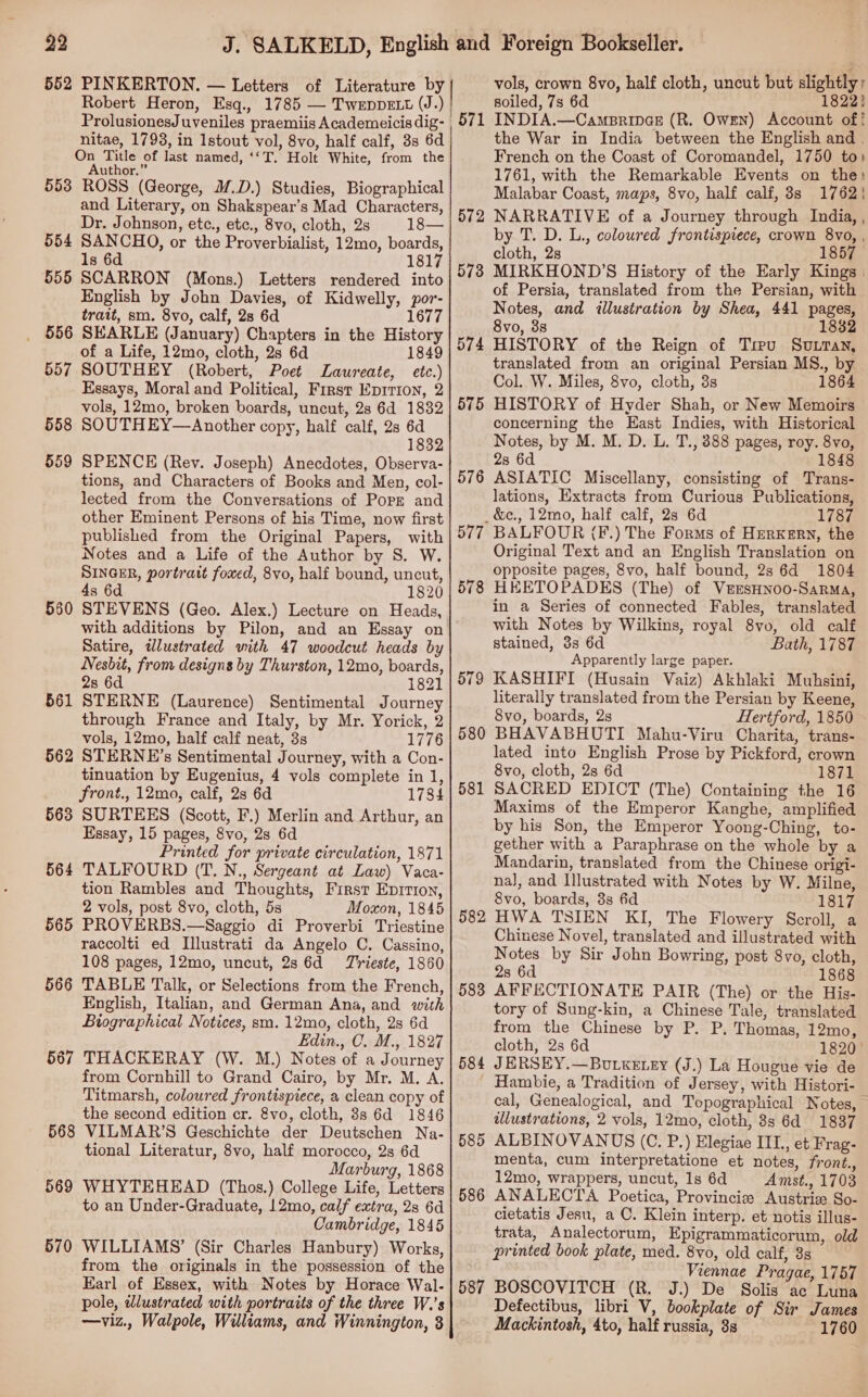 552 PINKERTON, — Letters of Literature by Robert Heron, Esq., 1785 — Tweppett (J.) ProlusionesJuveniles praemiis Academeicis dig- nitae, 1793, in Istout vol, 8vo, half calf, 3s 6d On Title of last named, ‘‘T. Holt White, from the Author.” 553 ROSS (George, M.D.) Studies, Biographical and Literary, on Shakspear’s Mad Characters, Dr. Johnson, etc., etc., 8vo, cloth, 2s 18— SANCHO, or the Proverbialist, 12mo, boards, 1s 6d 1817 SCARRON (Mons.) Letters rendered into English by John Davies, of Kidwelly, por- trait, sm. 8vo, calf, 2s 6d 1677 SEARLE (January) Chapters in the History of a Life, 12mo, cloth, 2s 6d 1849 SOUTHEY (Robert, Poet Laureate, etc.) Essays, Moral and Political, First Eprrion, 2 vols, 12mo, broken boards, uncut, 28 6d 1832 SOUTHEY—Another copy, half calf, 2s 6d 1832 SPENCE (Rev. Joseph) Anecdotes, Observa- tions, and Characters of Books and Men, col- lected from the Conversations of Pops and other Eminent Persons of his Time, now first published from the Original Papers, with Notes and a Life of the Author by S. W. SINGER, portrait foxed, 8vo, half bound, uncut, 4s 6d 1820 STEVENS (Geo. Alex.) Lecture on Heads, with additions by Pilon, and an Essay on Satire, idlustrated with 47 woodcut heads by Nesbit, from designs by Thurston, 12mo, boards, 28 6d 1821 STERNE (Laurence) Sentimental Journey through France and Italy, by Mr. Yorick, 2 vols, 12mo, half calf neat, 3s 1776 562 STERNE’s Sentimental Journey, with a Con- tinuation by Eugenius, 4 vols complete in 1, front., 12mo, calf, 2s 6d 1784 563 SURTEES (Scott, F.) Merlin and Arthur, an Essay, 15 pages, 8vo, 2s 6d Printed for private circulation, 1871 564 TALFOURD (T.N., Sergeant at Law) Vaca- tion Rambles and Thoughts, First Eprrion, 2 vols, post 8vo, cloth, 5s Moxon, 1845 565 PROVERBS.—Saggio di Proverbi Triestine raccolti ed Illustrati da Angelo C. Cassino, 108 pages, 12mo, uncut, 28 6d = Trieste, 1860 566 TABLE Talk, or Selections from the French, English, Italian, and German Ana, and with Biographical Notices, sm. 12mo, cloth, 2s 6d Edin., C. M., 1827 567 THACKERAY (W. M.) Notes of a Journey from Cornhill to Grand Cairo, by Mr. M. A. Titmarsh, coloured frontispiece, a clean copy of the second edition cr. &amp;vo, cloth, 3s 6d 1846 568 VILMAR’S Geschichte der Deutschen Na- tional Literatur, 8vo, half morocco, 2s 6d Marburg, 1868 569 WHYTEHEAD (Thos.) College Life, Letters to an Under-Graduate, 12mo, calf extra, 2s 6d Cambridge, 1845 570 WILLIAMS’ (Sir Charles Hanbury) Works, from the originals in the possession of the Earl of Essex, with Notes by Horace Wal- pole, wlustrated with portraits of the three W.’s —viz., Walpole, Williams, and Winnington, 8 554 555 556 557 558 559 550 561 vols, crown 8vo, half cloth, uncut but slightly; soiled, 7s 6d 1822) 1 INDIA.—Campripae (R. Owen) Account of! the War in India between the English and | French on the Coast of Coromandel, 1750 to» 1761, with the Remarkable Events on the: Malabar Coast, maps, 8vo, half calf, 3s 1762! NARRATIVE of a Journey through India, , by T. D. L., coloured frontispiece, crown 8vo, , cloth, 2s 1857 MIRKHOND’S History of the Early Kings | of Persia, translated from the Persian, with Notes, and illustration by Shea, 441 pages, 8vo, 3s 1832 HISTORY of the Reign of Trev Sovran, translated from an original Persian MS., by Col. W. Miles, 8vo, cloth, 3s 1864 HISTORY of Hyder Shah, or New Memoirs concerning the East Indies, with Historical Notes, by M. M. D. L. T., 888 pages, roy. 8vo, 2s 6d 1848 ASIATIC Miscellany, consisting of Trans- lations, Extracts from Curious Publications, &amp;c., 12mo, half calf, 28 6d 1787 BALFOUR (F.) The Forms of HerKERN, the Original Text and an English Translation on opposite pages, 8vo, half bound, 2s 6d 1804 HEETOPADES (The) of VEESHNOO-SaRMA, in a Series of connected Fables, translated with Notes by Wilkins, royal 8vo, old calf stained, 3s 6d Bath, 1787 Apparently large paper. KASHIFI (Husain Vaiz) Akhlaki Muhsini, literally translated from the Persian by Keene, 8vo, boards, 2s Hertford, 1850 BHAVABHOUTI Mahu-Viru Charita, trans- lated into English Prose by Pickford, crown 8vo, cloth, 2s 6d 1871 SACRED EDICT (The) Containing the 16 Maxims of the Emperor Kanghe, amplified by his Son, the Emperor Yoong-Ching, to- gether with a Paraphrase on the whole by a Mandarin, translated from the Chinese origi- nal, and Illustrated with Notes by W. Milne, 8vo, boards, 8s 6d 1817 HWA TSIEN KI, The Flowery Scroll, a Chinese Novel, translated and illustrated with Notes by Sir John Bowring, post 8vo, cloth, 28 6d 1868 AFFECTIONATE PAIR (The) or the His- tory of Sung-kin, a Chinese Tale, translated from the Chinese by P. P. Thomas, 12mo, cloth, 2s 6d 1820 ° 584 JERSEY.—Bourkerey (J.) La Hougue vie de _ Hambie, a Tradition of Jersey, with Histori- cal, Genealogical, and Topographical Notes, illustrations, 2 vols, 12mo, cloth, 8s 6d 1837 ALBINOVANUS (C., P.) Elegiae IIL, et Frag- menta, cum interpretatione et notes, front., 12mo, wrappers, uncut, 1s 6d Amst., 1703 ANALECTA Poetica, Provincice Austriz So- cietatis Jesu, a C. Klein interp. et notis illus- trata, Analectorum, Epigrammaticorum, old printed book plate, med. 8vo, old calf, 3s Viennae Pragae, 1757 587 BOSCOVITCH (R. J.) De Solis ac Luna Defectibus, libri V, bookplate of Sir James Mackintosh, 4to, half russia, 8s 1760 572 573 574 575 576 577. 578 579 580 581 582 585 586