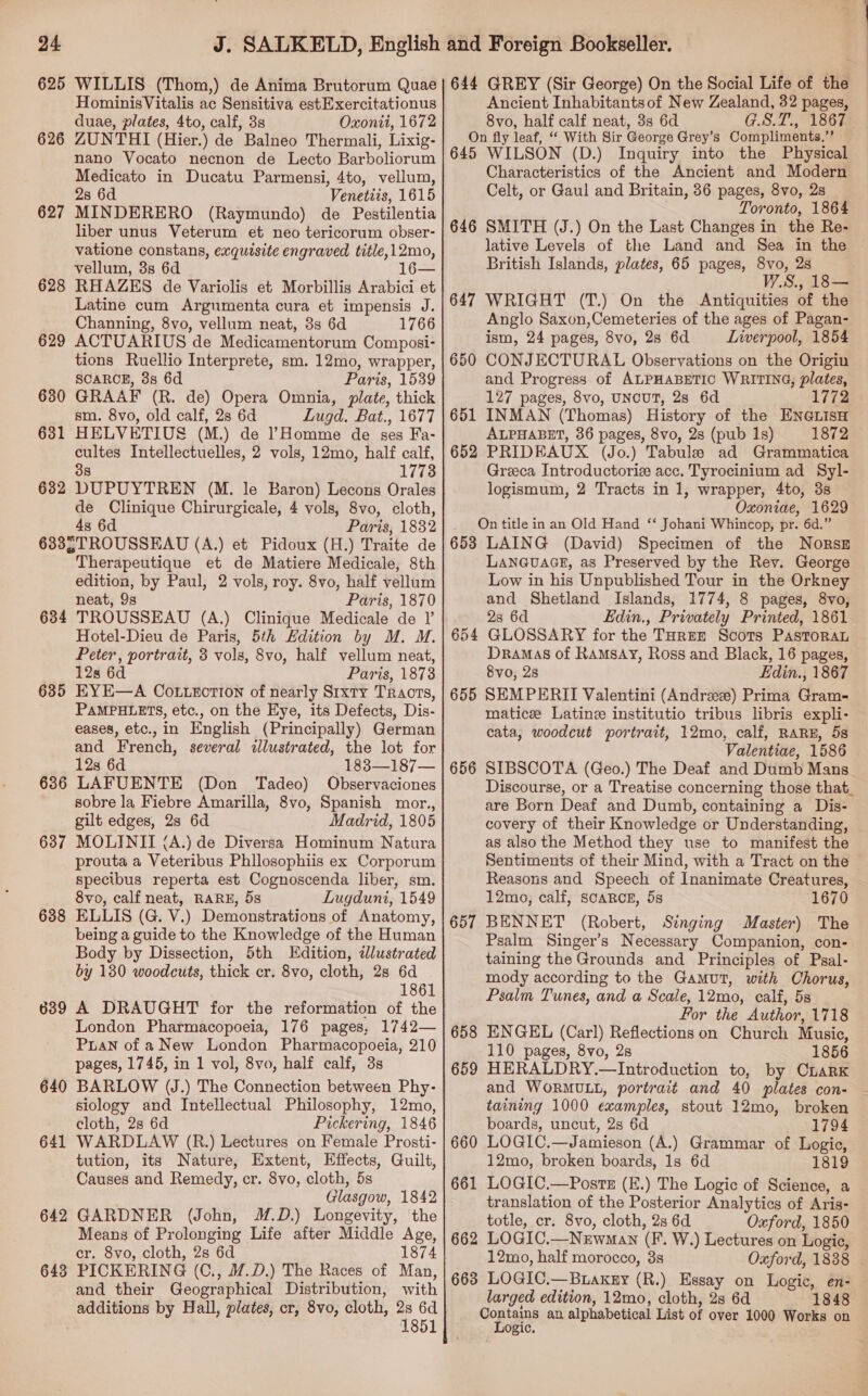 625 626 627 628 629 630 631 632 WILLIS (Thom,) de Anima Brutorum Quae HominisVitalis ac Sensitiva estExercitationus duae, plates, 4to, calf, 3s Oxonii, 1672 ZUNTHI (Hier.) de Balneo Thermali, Lixig- nano Vocato necnon de Lecto Barboliorum Medicato in Ducatu Parmensi, 4to, vellum, 2s 6d Venetiis, 1615 MINDERERO (Raymundo) de Pestilentia liber unus Veterum et neo tericorum obser- vatione constans, exquisite engraved title,12mo, vellum, 3s 6d 16— RHAZES de Variolis et Morbillis Arabici et Latine cum Argumenta cura et impensis J. Channing, 8vo, vellum neat, 8s 6d 1766 ACTUARIUS de Medicamentorum Composi- tions Ruellio Interprete, sm. 12mo, wrapper, SCARCE, 38 6d Paris, 1539 GRAAF (R. de) Opera Omnia, plate, thick sm. 8vo, old calf, 28 6d Lugd. Bat., 1677 HELVETIUS (M.) de ?Homme de ses Fa- cultes Intellectuelles, 2 vols, 12mo, half calf, 38 1773 DUPUYTREN (M. le Baron) Lecons Orales de Clinique Chirurgicale, 4 vols, 8vo, cloth, Paris, 1832 634 635 636 637 638 640 641 642 643 Therapeutique et de Matiere Medicale, 8th edition, by Paul, 2 vols, roy. 8vo, half vellum neat, 9s Paris, 1870 TROUSSEAU (A.) Clinique Medicale de I’ Hotel-Dieu de Paris, 5th Hdition by M. M. Peter, portrait, 3 vols, 8vo, half vellum neat, 12s 6d Paris, 1873 EYE—A Co.Liection of nearly Sixty Tracts, PAMPHLETS, etc., on the Eye, its Defects, Dis- eases, etc.,in English (Principally) German and French, several illustrated, the lot for 12s 6d 183—187— LAFUENTE (Don Tadeo) Observaciones sobre la Fiebre Amarilla, 8vo, Spanish mor., gilt edges, 2s 6d Madrid, 1805 MOLINII (A.) de Diversa Hominum Natura prouta a Veteribus Phllosophiis ex Corporum specibus reperta est Cognoscenda liber, sm. 8vo, calf neat, RARE, 5s Lugduni, 1549 ELLIS (G. V.) Demonstrations of Anatomy, being a guide to the Knowledge of the Human Body by Dissection, 5th Edition, dlustrated by 130 woodcuts, thick cr. 8vo, cloth, 28 6d 1861 A DRAUGHT for the reformation of the London Pharmacopoeia, 176 pages, 1742— Puan of aNew London Pharmacopoeia, 210 pages, 1745, in 1 vol, 8vo, half calf, 3s BARLOW (J.) The Connection between Phy- siology and Intellectual Philosophy, 12mo, cloth, 2s 6d Pickering, 1846 WARDLAW (R.) Lectures on Female Prosti- tution, its Nature, Extent, Effects, Guilt, Causes and Remedy, cr. 8vo, cloth, 5s Glasgow, 1842 GARDNER (John, M.D.) Longevity, ‘the Means of Prolonging Life after Middle Age, cr. 8vo, cloth, 2s 6d 1874 PICKERING (C., M.D.) The Races of Man, and their Geographical Distribution, with additions by Hall, plates, cr, 8vo, cloth, 2s 6d 1851 644 GREY (Sir George) On the Social Life of the Ancient Inhabitantsof New Zealand, 32 pages, 8vo, half calf neat, 3s 6d G.S.T., 1867 On fly leaf, ‘‘ With Sir George Grey’s Compliments.’’ 645 WILSON (D.) Inquiry into the Physical Characteristics of the Ancient and Modern Celt, or Gaul and Britain, 36 pages, 8vo, 2s Toronto, 1864 646 SMITH (J.) On the Last Changes in the Re- lative Levels of the Land and Sea in the British Islands, plates, 65 pages, 8vo, 2s W.S., 18— 647 WRIGHT (T.) On the Antiquities of the Anglo Saxon,Cemeteries of the ages of Pagan- ism, 24 pages, 8vo, 28 6d Liverpool, 1854 650 CONJECTURAL Observations on the Origin and Progress of ALPHABETIC WRITING, plates, 127 pages, 8vo, UNCUT, 2s 6d 1772 651 INMAN (Thomas) History of the ENGLISH ALPHABET, 36 pages, 8vo, 2s (pub 1s) 1872 652 PRIDEAUX (Jo.) Tabule ad Grammatica Greeca Introductoriz acc. Tyrocinium ad Syl- logismum, 2 Tracts in 1, wrapper, 4to, 3s Oxoniae, 1629 _ Ontitle in an Old Hand ‘‘ Johani Whincop, pr. 6d.” 653 LAING (David) Specimen of the Nors# LANGUAGE, as Preserved by the Rey. George Low in his Unpublished Tour in the Orkney and Shetland Islands, 1774, 8 pages, 8vo, 2s 6d Edin., Privately Printed, 1861 GLOSSARY for the THREE Scots PasTORAL Dramas of Ramsay, Ross and Black, 16 pages, 8vo0, 28 Edin., 1867 655 SEMPERII Valentini (Andree) Prima Gram- matice Latinze institutio tribus libris expli- cata, woodcut portrait, 12mo, calf, RARE, 5s Valentiae, 1586 656 SIBSCOTA (Geo.) The Deaf and Dumb Mans Discourse, or a Treatise concerning those that_ are Born Deaf and Dumb, containing a Dis- covery of their Knowledge or Understanding, as also the Method they use to manifest the Sentiments of their Mind, with a Tract on the Reasons and Speech of Inanimate Creatures, 12mo, calf, scARCE, 5s 1670 657 BENNET (Robert, Stinging Master) The Psalm Singer’s Necessary Companion, con- taining the Grounds and Principles of Psal- mody according to the Gamut, with Chorus, Psalm Tunes, and a Scale, 12mo, calf, 5s For the Author, 1718 658 ENGEL (Carl) Reflections on Church Music, 110 pages, 8vo, 2s 1856 659 HERALDRY.—Introduction to, by CnarK and WORMULL, portrait and 40 plates con- taining 1000 examples, stout 12mo, broken 65 re boards, uncut, 2s 6d 1794 660 LOGIC.—Jamieson (A.) Grammar of Logic, 12mo, broken boards, 1s 6d 1819 661 LOGIC.—Poste (E.) The Logic of Science, a translation of the Posterior Analytics of Aris- totle, cr. 8vo, cloth, 2s 6d Oxford, 1850 662 LOGIC.—Nrwnan (F. W.) Lectures on Logie, 12mo, half morocco, 8s Oxford, 1838 - 663 LOGIC.—Buakgy (R.) Essay on Logic, en- larged edition, 12mo, cloth, 28 6d 1848 Contains an alphabetical List of over 1000 Works on Logic.