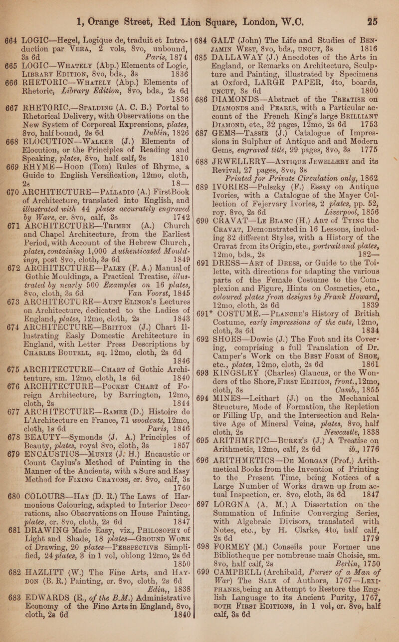  364 LOGIC—Hegel, Logique de, traduit et Intro- oe par VERA, 2 vols, 8vo, unbound, 6d Paris, 187 4 | 665 LOGIC—Waareny (Abp.) Elements of Logic, __ Liprary Eprrion, 8vo, bds. ., 38 1836 666 RHETORIC— Wuatety (Abp.) Elements of ; Rhetoric, Library Edition, 8vo, bds., 28 6d 1836 667 RHETORIC.—Spatpina (A. C. B.) Portal to Rhetorical Delivery, with Observations on the New System of Corporeal Expressions, plates, 8vo, half bound, 2s 6d Dublin, 1826 —-668 ELOCUTION—WAaLKER (J.) Elements of Elocution, or the Principles of Reading and Speaking, plates, 8vo, half calf, 2s 1810 669 RHYME—Hoop (Tom) Rules of Rhyme, a e Guide to English Versification, 12mo, cloth, ¢. 2s Le 670 ARCHITECTURE—Patiapto (A.) FirstBook of Architecture, translated into English, and _—s tllustrated with 44 plates accurately engraved by Ware, cr. 8vo, calf, 3s 1742 671 ARCHITECTURE—TRimgn (A.) Church and Chapel Architecture, from the Earliest E Period, with Account of the Hebrew Church, plates, containing 1,000 Authenticated M ould- ings, post 8vo, cloth, 3s 6d 1849 672 ARCHITECTURE— Paty (F. A.) Manual of a Gothic Mouldings, a Practical Treatise, dJlus- trated by nearly 500 Examples on 16 plates, ___ 8vo, cloth, 3s 6d Van Voorst, 1845 673 ARCHITECTU RE—Avunt Etinor’s Lectures on Architecture, dedicated to the Ladies of a England, plates, 12mo, cloth, 2s 1843 674 ARCHITECTURE—Barirton (J.) Chart Il- | lustrating Easly Domestic Architecture in ; England, with Letter Press Descriptions by x CHARLES BOUTELL, sq. 12mo, cloth, 2s 6d ; 1846 675 ARCHITECTURE--Cuart of Gothic Archi- tenture, sm, 12mo, cloth, ls 6d 1840 676 ARCHITECTURE—Pocker Cart of Fo- reign Architecture, by Barrington, 12mo, cloth, 2s_ 1844 677 ARCHITECTURE—Ramesz (D.) Histoire de L’ Architecture en France, 71 woodcuts, 12mo, cloth, 1s 6d Paris, 1846 678 BEAUTY—Symonds (J. A.) Principles of | Beauty, plates, royal 8vo, cloth, 3s 1857 679 ENCAUSTICS—Mounrz (J: H.) Encaustic or Count Caylus’s Method of Painting in the Manner of the Ancients, with a Sure and Easy Method for Frxina Crayons, cr. 8vo, calf, 38 1760 680 COLOURS—Hay (D. BR.) The Laws of Har- monious Colouring, adapted to Interior Deco- rations, also Observations on House Painting, plates, cr. 8vo, cloth, 2s 6d 1847 681 DRAWING Made Easy, viz., PaitosopHy of Light and Shade, 18 plates—GrounD WorRK of Drawing, 20 plates—PERSPECTIVE Simpli- fied, 24 plates, 3 in1 vol, oblong 12mo, 2s 6d 1850 682 HAZLITT (W.) The Fine Arts, and Hay- pon (B. R.) Painting, cr. 8vo, cloth, 2s 6d Edin, 1838 683 EDWARDS (E., of the B.M. ) Administrative Economy of the Fine Arts in England, 8vo, cloth, 28 6d 1840 25 684 GALT (John) The Life and Studies of BrEn- JAMIN WEST, 8vo, bds., UNCUT, 38 1816 DALLAWAY (J.) Anecdotes of the Arts in England, or Remarks on Architecture, Sculp- ture and Painting, illustrated by Specimens at Oxford, LARGE PAPER, 4to, boards, uNncuT, 3s 6d 1800 DIAMONDS—Abstract of the TREATISE on DIAMONDS and PEARLS, with a Particular ac- count of the French King’s large BRILLIANT DIAMOND, etc., 32 pages, 12mo, 28 6d =: 17538 GEMS—Tassize (J.) Catalogue of Impres- sions in Sulphur of Antique and and Modern Gems, engraved title, 99 pages, 8vo, 88 1775 JEWELLERY—AnTIQUE JEWELLERY and its Revival, 27 pages, 8vo, 3s Printed for Private Circulation only, 1862 IVORIES—Pulszky (F.) Essay on Antique Ivories, with a Catalogue of the Mayer Col- lection of Fejervary Ivories, 2 plates, pp. 52, roy. 8vo, 2s 6d Liverpool, 1856 CRAVAT—Lg Branc (H.) Art of Ty1ne the CRAVAT, Demonstrated in 16 Lessons, includ- ing 32 different Styles, with a History of the Cravat from its Origin, ete., portraitand plates, 12mo, bds., 2s 182— DRESS—ArtT of Dress, or Guide to the Toi- lette, with directions for adapting the various parts of the Female Costume to the Com- plexion and Figure, Hints on Cosmetics, etc., coloured plates from designs by Frank Howard, 12mo, cloth, 2s 6d 1839 691* COSTUME.— Puanoue’s History of British Costume, early impressions of the cuts, 12mo, cloth, 3s 6d 692 SHOES—Dowie (J.) The Foot and its Cover- ing, comprising a full Translation of Dr. Camper’s Work on the Brest Form of SHon, etc., plates, 12mo, cloth, 2s 6d 1861 KINGSLEY (Charles) Glaucus, or the Won- ders of the Shore, First Epirion, front.,12mo, cloth, 3s Camb., 1855 MINES—Leithart (J:) on the Mechanical Structure, Mode of Formation, the Repletion or Filling Up, and the Intersection and Rela- tive Age of Mineral Veins, plates, 8vo, half cloth, 2s Newcastle, 1838 ARITHMETIC—Bovrke’s (J.) A Treatise on Arithmetic, 12mo, calf, 2s 6d ib., 1776 ARITHMETICS—Dez Morean (Prof.) Arith- metical Books from the Invention of Printing to the Present Time, being Notices of a Large Number of Works drawn up from ac- tual Inspection, cr. 8vo, cloth, 3s 6d 1847 LORGNA (A. M.) A Dissertation on the Summation of Infinite Converging Series, with Algebraic Divisors, translated with Notes, etv., by H. Clarke, 4to, half calf, 2s 6d 1779 FORMEY (M.) Conseils pour Former une Bibliotheque per nombreuse mais Choisie, sm. 8vo, half calf, 2s Berlin, 1750 CAMPBELL (Archibald, Purser of a Man of War) The Sater of Authors, 1767—Lex1- PHANES, being an Attempt to Restore the Eng- lish Language to its Ancient Purity, 1767, BotH First Epirions, in 1 vol, er. 8v0, half calf, 38 6d 685 686 687 690 691 693 694 695 696 697 698 699