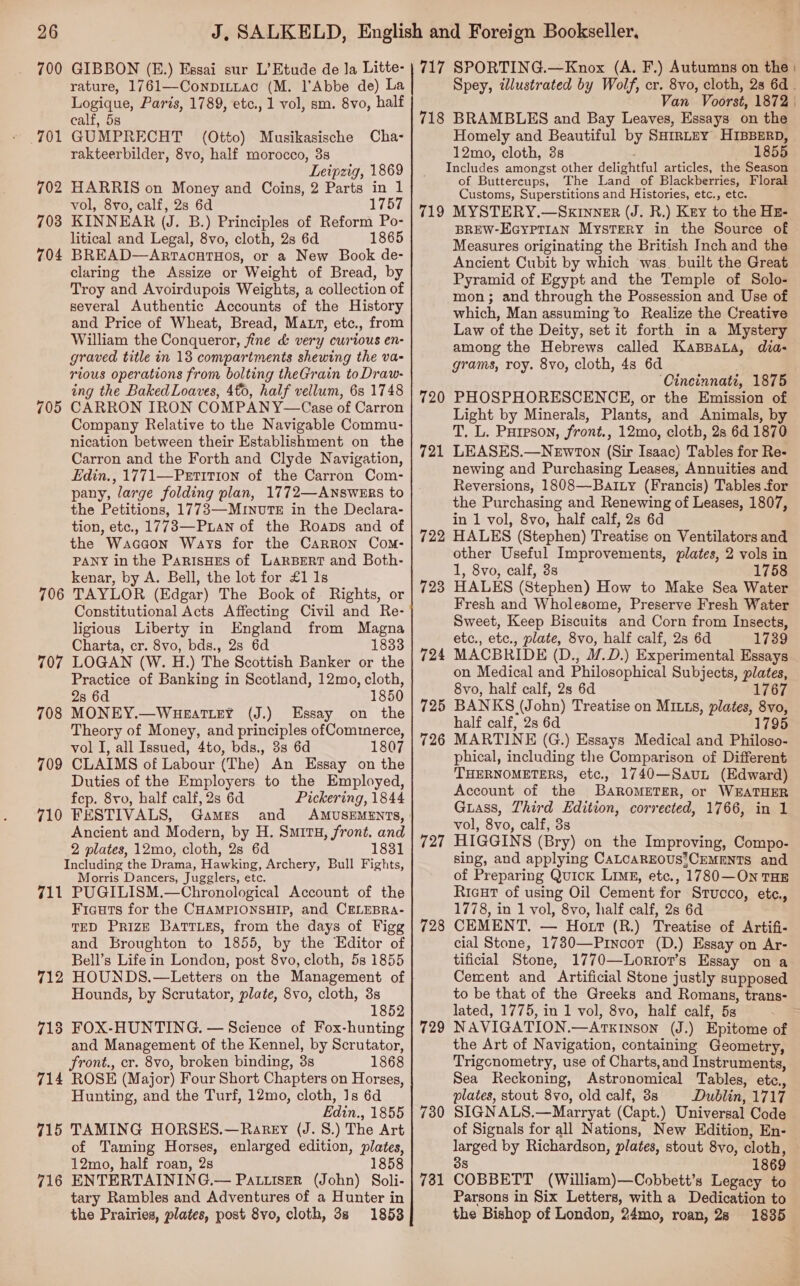 700 GIBBON (E.) Essai sur L’ Etude de Ja Litte- rature, 1761—ConpiLLac (M. l’Abbe de) La Logique, Paris, 1789, etc., 1 vol, sm. 8vo, half calf, 5s 701 GUMPRECHT (Otto) Musikasische Cha- rakteerbilder, 8vo, half morocco, 3s Leipzig, 1869 702 HARRIS on Money and Coins, 2 Parts in 1 vol, 8vo, calf, 2s 6d 1757 703 KINNEAR (J. B.) Principles of Reform Po- litical and Legal, 8vo, cloth, 2s 6d 1865 704 BREAD—ArtacntHos, or a New Book de- claring the Assize or Weight of Bread, by Troy and Avoirdupois Weights, a collection of several Authentic Accounts of the History and Price of Wheat, Bread, Matt, etc., from William the Conqueror, fine &amp; very curious en- graved title in 13 compartments shewing the va- rious operations from bolting theGrain to Draw- ing the Baked Loaves, 40, half vellum, 6s 1748 CARRON IRON COMPANY—Case of Carron Company Relative to the Navigable Commu- nication between their Establishment on the Carron and the Forth and Clyde Navigation, Edin., 1771—Petition of the Carron Com- pany, large folding plan, 1772—ANsWERS to the Petitions, 1773—MrinuTE in the Declara- tion, etc., 1773—Puan of the Roaps and of the Waccon Ways for the Carron Com- PANY in the ParisHES of LARBERT and Both- kenar, by A. Bell, the lot for £1 1s TAYLOR (Edgar) The Book of Rights, or Constitutional Acts Affecting Civil and Re- ligious Liberty in England from Magna Charta, cr. 8vo, bds., 2s 6d 1833 LOGAN (W. H.) The Scottish Banker or the Practice of Banking in Scotland, 12mo, cloth, 2s 6d 1850 MONEY.—WuHeEatTLEY (J.) Essay on the Theory of Money, and principles of Commerce, vol I, all Issued, 4to, bds., 3s 6d 1807 CLAIMS of Labour (The) An Essay on the Duties of the Employers to the Employed, fep. 8vo, half calf, 2s 6d Pickering, 1844 710 FESTIVALS, Games Ancient and Modern, by H. Smirtu, front. and 2 plates, 12mo, cloth, 2s 6d 1831 Including the Drama, Hawking, Archery, Bull Fights, Morris Dancers, Jugglers, etc. 711 PUGILISM.—Chronological Account of the Ficuts for the CHAMPIONSHIP, and CELEBRA- TED PRIZE BatTTLes, from the days of Figg and Broughton to 1855, by the Editor of Bell’s Life in London, post 8vo, cloth, 5s 1855 712 HOUNDS.—Letters on the Management of Hounds, by Scrutator, plate, 8vo, cloth, 3s 1852 718 FOX-HUNTING. — Science of Fox-hunting and Management of the Kennel, by Scrutator, front., cr. 8vo, broken binding, 3s 1868 714 ROSE (Major) Four Short Chapters on Horses, Hunting, and the Turf, 12mo, cloth, 1s 6d Edin., 1855 715 TAMING HORSES.—Rarey (J. 8.) The Art of Taming Horses, enlarged edition, plates, 12mo, half roan, 2s 1858 716 ENTERTAINING.— PatuisEer (John) Soli- tary Rambles and Adventures of a Hunter in the Prairies, plates, post 8vo, cloth, 3s 1858 705 70 lor) 707 708 709 717 SPORTING.—Knox (A. F.) Autumns on the | Spey, wlustrated by Wolf, cr. 8vo, cloth, 2s 6d . Van Voorst, 1872 | 718 BRAMBLES and Bay Leaves, Essays on the Homely and Beautiful by SHirtey HIBBERD, 12mo, cloth, 3s 1855 Includes amongst other delightful articles, the Season of Buttercups, The Land of Blackberries, Floral Customs, Superstitions and Histories, etc., etc. 719 MYSTERY.—SkKINNER (J. R.) Key to the Hz- BREW-EayptTian Mystery in the Source of Measures originating the British Inch and the Ancient Cubit by which was. built the Great Pyramid of Egypt and the Temple of Solo- mon; and through the Possession and Use of which, Man assuming to Realize the Creative Law of the Deity, set it forth in a Mystery among the Hebrews called KaBBaLa, dia- grams, roy. 8yvo, cloth, 4s 6d ‘Cincinnati, 1875 PHOSPHORESCENCE, or the Emission of Light by Minerals, Plants, and Animals, by T. L. Pureson, front., 12mo, cloth, 2s 6d 1870 LEASES.—Newron (Sir Isaac) Tables for Re- newing and Purchasing Leases, Annuities and Reversions, 1808—-BaiLy (Francis) Tables for the Purchasing and Renewing of Leases, 1807, in 1 vol, 8vo, half calf, 2s 6d HALES (Stephen) Treatise on Ventilators and other Useful Improvements, plates, 2 vols in 1, 8vo, calf, 3s 1758 HALKS (Stephen) How to Make Sea Water Fresh and Wholesome, Preserve Fresh Water Sweet, Keep Biscuits and Corn from Insects, etc., etc., plate, 8vo, half calf, 28 6d 1739 MACBRIDE (D., 1/.D.) Experimental Essays on Medical and Philosophical Subjects, plates, 8vo, half calf, 2s 6d 1767 BANKS (John) Treatise on MILLs, plates, 8vo, half calf, 2s 6d 1795 MARTINE (G.) Essays Medical and Philoso- phical, including the Comparison of Different THERNOMETERS, etc., 1740—SavuL (Edward) Account of the BAROMETER, or WEATHER Guass, Third Edition, corrected, 1766, in 1 vol, 8vo, calf, 3s HIGGINS (Bry) on the Improving, Compo- sing, and applying CALCAREOUS*CEMENTS and of Preparing Quick Limg®, etc., 1780—ON THE RicHt of using Oil Cement for Stucco, ete., 1778, in 1 vol, 8vo, half calf, 2s 6d CEMENT. — Hott (R.) Treatise of Artifi- cial Stone, 1780—Pincor (D.) Essay on Ar- tificial Stone, 1770—Lortor’s Essay on a Cement and Artificial Stone justly supposed to be that of the Greeks and Romans, trans- lated, 1775, in 1 vol, 8vo, half calf, 5s NAVIGATION.—AtTxKInson (J.) Epitome of the Art of Navigation, containing Geometry, Trigcnometry, use of Charts,and Instruments, Sea Reckoning, Astronomical Tables, etc., plates, stout 8vo, old calf, 3s Dublin, 1717 SIGNALS.—Marryat (Capt.) Universal Code of Signals for all Nations, New Edition, En- larged by Richardson, plates, stout 8vo, cloth, 3s 1869 COBBETT (William)—Cobbett’s Legacy to Parsons in Six Letters, with a Dedication to the Bishop of London, 24mo, roan, 2s 1835 720 721 722 723 727 729 730 731