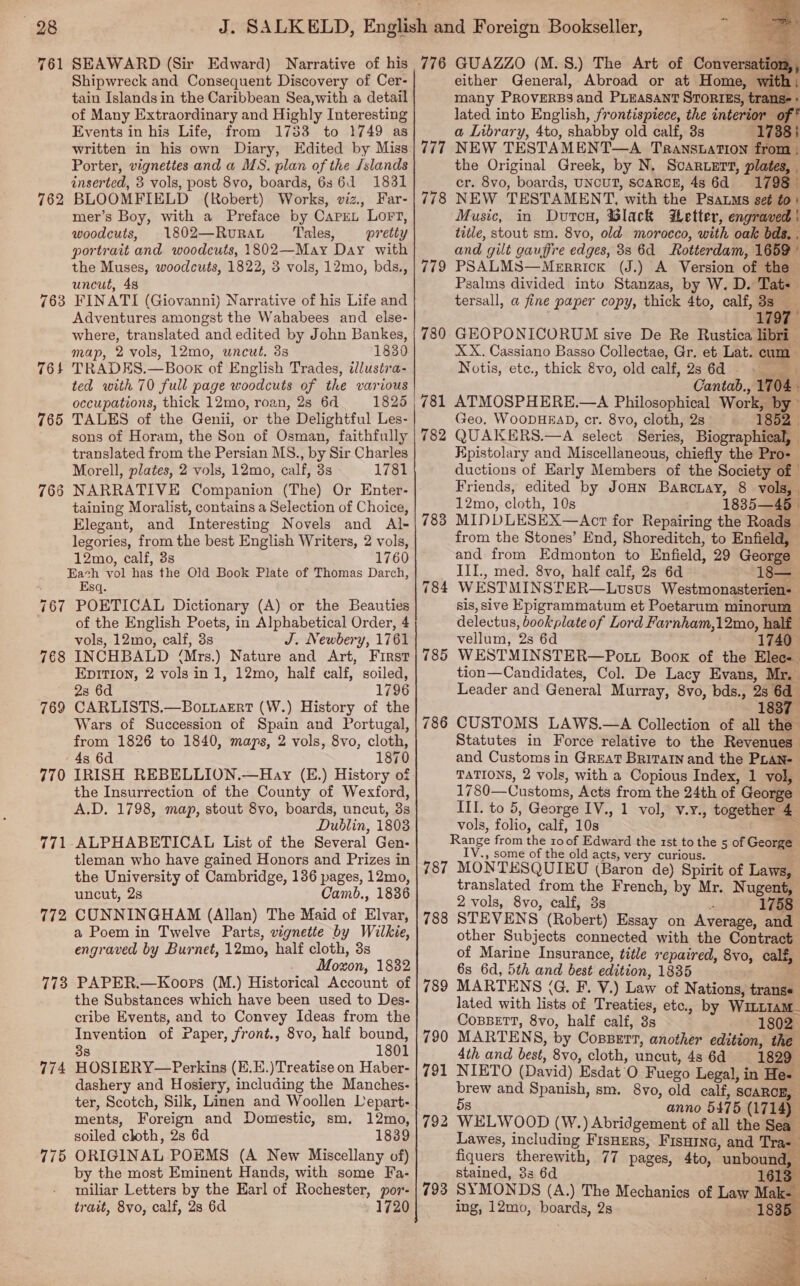 761 762 SEAWARD (Sir Edward) Narrative of his Shipwreck and Consequent Discovery of Cer- tain Islands in the Caribbean Sea,with a detail of Many Extraordinary and Highly Interesting Events in his Life, from 1733 to 1749 as written in his own Diary, Edited by Miss Porter, vignettes and a MS. plan of the /slands inserted, 3 vols, post 8vo, boards, 636d 1831 BLOOMFIELD (Robert) Works, viz, Far- mer’s Boy, with a Preface by Caren LOFT, woodcuts, 1802—Rurat Tales, pretty portrait and woodcuts, 1802—May Day with the Muses, woodcuts, 1822, 3 vols, 12mo, bds., uncut, 48 FINATI (Giovanni) Narrative of his Life and Adventures amongst the Wahabees and else- where, translated and edited by John Bankes, map, 2 vols, 12mo, uncut. 38 1830 TRADES.—Book of English Trades, ilustra- ted with 70 full page woodcuts of the various occupations, thick 12mo, roan, 2s 6d 1825 TALES of the Genii, or the Delightful Les- sons of Horam, the Son of Osman, faithfully translated from the Persian MS., by Sir Charles Morell, plates, 2 vols, 12mo, calf, 3s 1781 776 777 778 779 780 782 taining Moralist, contains a Selection of Choice, Elegant, and Interesting Novels and Al- legories, from the best English Writers, 2 vols, 12mo, calf, 3s 1760 767 769 770 771 772 773 774 Esq. POETICAL Dictionary (A) or the Beauties of the English Poets, in Alphabetical Order, 4 vols, 12mo, calf, 3s J. Newbery, 1761 INCHBALD (Mrs.) Nature and Art, First Epition, 2 vols in 1, 12mo, half calf, soiled, 23 6d 1796 CARLISTS.—Bo.iaeErt (W.) History of the Wars of Succession of Spain and Portugal, from 1826 to 1840, maps, 2 vols, 8vo, cloth, 4s 6d 1870 IRISH REBELLION.—Hay (E.) History of the Insurrection of the County of Wexford, A.D. 1798, map, stout 8vo, boards, uncut, 3s Dublin, 1808 -ALPHABETICAL List of the Several Gen- tleman who have gained Honors and Prizes in the University of Cambridge, 136 pages, 12mo, uncut, 2s Camb., 1836 CUNNINGHAM (Allan) The Maid of Elvar, a Poem in Twelve Parts, vignette by Wilkie, engraved by Burnet, 12mo, half cloth, 3s . Moxon, 1832 PAPER.—Kooprs (M.) Historical Account of the Substances which have been used to Des- cribe Events, and to Convey Ideas from the Invention of Paper, front., 8vo, half bound, 38 1801 HOSIERY—Perkins (E.E.)Treatise on Haber- dashery and Hosiery, including the Manches- ter, Scotch, Silk, Linen and Woollen Lepart- ments, Foreign and Domestic, sm, 12mo, soiled cloth, 2s 6d 1839 ORIGINAL POEMS (A New Miscellany of) by the most Eminent Hands, with some Fa- miliar Letters by the Earl of Rochester, por- trait, 8vo, calf, 28 6d 1720 783 785 787 788 789 790    GUAZZO (M.S.) The Art of Conversation, either General, Abroad or at Home, with | many PROVERBS and PLEASANT SrortEs, trans- « lated into English, frontispiece, the interior of' a Library, 4to, shabby old calf, 3s 1738} NEW TESTAMENT—A Transtation from ; the Original Greek, by N. Scaruert, plates, | cr. 8vo, boards, UNCUT, SCARCE, 4s 6d ©1798 © NEW TESTAMENT, with the Psams seé fo: Music, in Dutcu, Black Letter, engraved | title, stout sm. 8vo, old morocco, with oak bds. . and gilt gauffre edges, 388 6d Rotterdam, 1659 ' PSALMS—Me_rrick (J.) A Version of the Psalms divided intu Stanzas, by W. D. Tat- tersall, a fine paper copy, thick 4to, calf, oa 7 179 + GEOPONICORUM sive De Re Rustica libri XX. Cassiano Basso Collectae, Gr. et Lat. ae Notis, ete., thick 8vo, old calf, 23 6d - &gt; Cantab., 1704. ATMOSPHERE.—A Philosophical Work, by Geo. WoopHEaD, cr. 8vo, cloth, 2s 1852 QUAKERS.— —A select Series, Biographical, | Kpistolary and Miscellaneous, chiefly the Pro- ductions of Early Members of the Society of | Friends, edited by JoHN Barctay, 8 vols, . 12mo, cloth, 10s 1835—45 MIDDLESEX—Acr for Repairing the Roads from the Stones’ End, Shoreditch, to Enfield, — and from Edmonton to Enfield, 29 George III., med. 8vo, half calf, 2s 6d 18— WESTMINSFER—Lvsus Westmonasterien- sis, sive Epigrammatum et Poetarum minorum delectus, bookplate of Lord Farnham aa half vellum, 28 6d 1740. WESTMINSTER—Pott Boox of the Elec-_ tion—Candidates, Col. De Lacy Evans, Mr. Leader and General Murray, 8vo, bds., 2s 6d— 1837 CUSTOMS LAWS.—A Collection of all the Statutes in Force relative to the Revenues and Customs in GREAT Britatn and the PLan- TATIONS, 2 vols, with a Copious Index, 1 vol, 1780— Customs, Acts from the 24th of George III. to 5, George IV., 1 vol, v.y., together 4 vols, folio, calf, 10s Range from the 1o ‘ob Edward the 1st to the 5 of George IV., some of the old acts, very curious. MONTESQUIEU (Baron de) Spirit of Laws, translated from the French, by Mr. Nugent, 2 vols, 8vo, calf, 3s 1758 STEVENS (Robert) Essay on Average, and other Subjects connected with the Contract of Marine Insurance, title repaired, 8vo, calf, 6s 6d, 5th and best edition, 1835 MARTENS (Gace 3 Law of Nations, trange lated with lists of Treaties, etc., by WILLIAM- CoBBETT, 8vo, half calf, 33 1802 MARTENS, by Conzerr, another edition, the 4th and best, 8vo, cloth, uncut, 4s 6d 1829 NIETO (David) Esdat O Fuego Legal, in He- abt and Spanish, sm. 8vo, old calf, SCARCE, anno 5475 (1714) . Lawes, including Fisnurs, Fisuine, and Tra: fiquers therewith, 77 pages, 4to, “unbound, stained, 33 6d 3  ing, 12mo, boards, 28