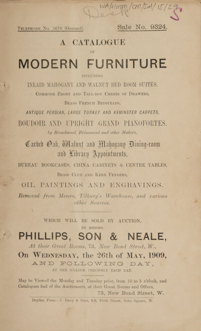 \\ i 1S TELEPHONE No. 3670 (Gerrard). Sale No. 9324. A CATALOGUE MODERN FURNITURE INCLUDING 7 INLAID MAHOGANY AND WALNUT BED ROOM SUITES, CoMMODE FRONT AND TALL-Boy CHESTS OF DRAWERS, BRASS FRENCH BEDSTEADS, ANTIQUE PERSIAN, LARGE TURKEY AND AXMINSTER CARPETS, BOUDOIR AND UPRIGHT GRAND PIANOFORTES. by Broadwood, Brinsmead and other Makers, Carved Oak, Glalnnt and Mahogany Dinng-room amd Arbrary Appointments, BUREAU BOOKCASES, CHINA CABINETS &amp; CENTRE TABLES, 7 BRASS CLUB AND KERB FENDERS, ™ Oll, PAINTINGS AND ENGRAVINGS. Removed from Messrs. Tilbury’s Warehouse, and various other Sources.  WHICH WILL BE SOLD BY AUCTION, BY MESSRS. r PHILLIPS, SON &amp; NEALE, At thew Great Rooms, 73, New Bond Street, W., On WEDNESDAY, the 26th of May, 1909, ees” es LOW TN GS DAY, Alt ONE OCLOCK PRECISELY EACH DAY. May be Viewed the Monday and Tuesday prior, from 10 to 5 o’clock, and Catalogues had of the Auctioneers, at their Great Rooms and Offices, 73, New Bond Street, W. Dryden Press : ko Davy &amp; Sons, 8-9, Frith Street, So ho Square, W.  — SS “a —_— pemmenieecateiaeeN wis, ’