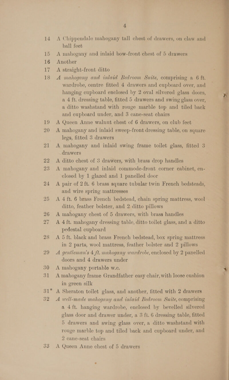 14 19 20 oz 33 a A Chippendale mahogany tall chest of drawers, on claw and ball feet Another A straight-front ditto A mahogany and inlaid Bedroom Suite, comprising a 6 ft. wardrobe, centre fitted 4 drawers and cupboard over, and hanging cupboard enclosed by 2 oval silvered glass doors, a 4 ft. dressing table, fitted 5 drawers and swing glass over, a ditto washstand with rouge marble top and tiled back and cupboard under, and 3 cane-seat chairs A Queen Anne walnut chest of 6 drawers, on club feet A mahogany and inlaid sweep-front dressing table, on square legs, fitted 5 drawers A mahogany and inlaid swing frame toilet glass, fitted 3 A. ditto chest of 3 drawers, with brass drop handles A mahogany and inlaid commode-front corner cabinet, en- closed by 1 glazed and 1 panelled door A pair of 2 ft. 6 brass square tubular twin French bedsteads, and wire spring mattresses A 4 ft. 6 brass French bedstead, chain spring mattress, wool ditto, feather bolster, and 2 ditto pillows A mahogany chest of 5 drawers, with brass handles A 4ft. mahogany dressing table, ditto toilet glass, and a ditto pedestal cupboard A 5 ft. black and brass French bedstead, box spring mattress in 2 parts, wool mattress, feather bolster and 2 pillows A gentleman's 4 ft. mahogany wardrobe, enclosed by 2 panelled A mahogany portable w.c. A mahogany frame Grandfather easy chair, with loose cushion in green silk A Sheraton toilet glass, and another, fitted with 2 drawers A well-made mahogany and inlaid Bedroom Suite, comprising a 4ft. hanging wardrobe, enclosed by bevelled silvered glass door and drawer under, a 3 ft. 6 dressing table, fitted 5 drawers and swing glass over, a ditto washstand with rouge marble top and tiled back and cupboard under, and 2 cane-seat chairs A Queen Anne chest of 5 drawers 