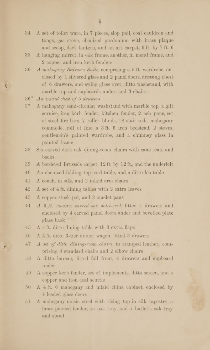 jt 36* 48 49 5 A set of toilet ware, in 7 pieces, slop pail, coal cauldron and tongs, gas stove, ebonized purdonium with brass plaque and scoop, dark lantern, and an art carpet, 9 ft. by 7 ft. 6 A hanging mirror, in oak frame, another, in metal frame, and 2 copper and iron kerb fenders A mahogany Bedroom Suite, comprising a 5 ft. wardrobe, en- closed by 1 silvered glass and 2 panel doors, dressing chest of 6 drawers, and swing glass over, ditto washstand, with marble top and cupboards under, and 3 chairs - An inlaid chest of 5 drawers A mahogany semi-circular washstand with marble top, a gilt cornice, iron kerb fender, kitchen fender, 2 ash pans, set of steel fire bars, 7 roller blinds, 18 stair rods, mahogany commode, roll of lino, a 3 ft. 6 iron bedstead, 2 stoves, ventleman’s painted wardrobe, and a chimney glass in painted frame Six carved dark oak dining-room chairs with cane seats and backs A bordered Brussels carpet, 12 ft. by 12 ft., and the underfelt An ebonized folding-top card table, and a ditto loo table A couch, in silk, and 2 inlaid arm chairs A set of 4 ft. dining tables with 2 extra leaves A copper stock pot, and 2 omelet pans A 6 ft. massive carved ouk sideboard, fitted 4 drawers and enclosed by 4 carved panel doors under and bevelled plate glass back A 4ft. ditto dining table with 3 extra flaps A 4ft. ditto 3-tier dinner wagon, fitted 3 drawers A set of ditto dining-room chars, im stamped leather, com- prising 8 standard chairs and 2 elbow chairs A ditto bureau, fitted fall front, 4 drawers and cupboard under A copper kerb fender, set of implements, ditto screen, and a copper and iron coal scuttle A 4ft. 6 mahogany and inlaid china cabinet, enclosed by 4 leaded glass doors A mahogany music stool with rising top in silk tapestry, a brass pierced fender, an oak tray, and a butler’s oak tray and stand